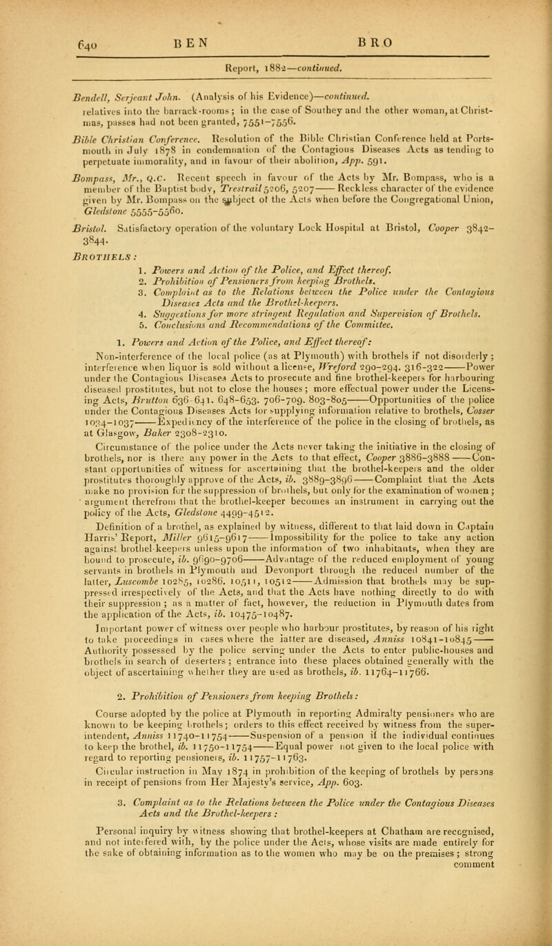 Report, l88-2—continued. BendcU, Serjeant John. (Analysis of his Evidence)—contimud. lehitivcs into the hanack-iooms ; in llie case of Souiboy and tlie other woman, at Christ- mas, pusses had not been granted, 755'-7656- Bible Christian Conference. Resolution of the Bible Christian Conference held at Ports- moutli in July 1878 in condemnaiion of the Contagious Diseases Acts as tending to perpetuate immorality, and in favour of their abolition, App. 591. Bompass, Mr., Q.C. Recent speech in favour of the Acts by ]\Ir. Bompass, who is a member of the B;iptist bodv, TresIrailS2o6, 5207 Reckless character ol' the evidence given by Air. Bonipuss on the ^bject of the Acts when before the Congregational Union, Gledslone 5555-5o(^^- Bristol. Satisfactory operation of the voluntary Lock Ilospitid at Bristol, Cooper 3842- 3844- Brothels: 1. Poioers and Action 0/ the Police, and Effect thereof. 2. Brohi/ntioii of Pensioners from keeping Brothels. 3. Conipliiiiit as to the Bclalions between the Police under the Conloyious Diseases Acts and the Brothd-heepcrs. 4. Siif/f/cstions for more strvH/ent liegitlation and Supervision nf Brolhels. 6. Conclusitnis and Recommendalions of the Commiitee. 1. Powers and Action of the Police, and Effect thereof: Non-interference of the local police (as at Plymouth) with brothels if not disorderly ; intcrfeieiue when liquor is sold without a license, JVreford 290-294. 316-322 Power under tiie Contagious Diseases Acts to prosecute and fine brothel-keepeis for harbouring diseased prostitutes, but not to close the houses; more effectual power under the Licens- ing Acts, Bruttun 636 641. 648-653. 706-709. 803-805 Opportunities of the police under the Contagious Diseases Acts lor supplying information relative to brothels, Cosser io;^-i037 Expediency of the interference of the police in the closing of brothels, as at Glasgow, Baker 2308-2310. Circumstance of the police under the Acts never taking the initiative in the closing of broliiels, nor is there any power in the Acts to that effect. Cooper 3886-3888 Con- stant opportunities of witness for ascertaining that the brothel-keepeis and the older j)roslitutts thoionghly approve of the Acts, j'Z). 3889-3896 Complaint tliat tiie Acts uiake no provision fur the suppression of bruihels, but only (or the examination of women ; ' aigument therefrom that the brothel-keeper becomes an instrument in carrying out the policy of the Acts, Gledslone 4499-4512. Definition of a brothel, as explained by witness, different to that laid down in C.iptaiu IIarrii>'Report, Miller 9615-9617 Impossibility for the police to take any action against brothel keept-is unless upon the information of two inhabitants, when they are bound to pnisecule, ib. 9690-9706 Advantage of the reduced employment of young servants in brothels in Plymoulh and Devonport through the reduced number of the latter, Z?«co7n&e 102S5, 10286. 10511, 10512 Admission that brothels may be sup- pressed irrespectively of the Acts, and that the Acts have nothing directly to do with their suppression ; as a matter of fact, however, the reduction in Plymuulh dates from the application of the Acts, ib. 10475-10487. Important power cf witness over people who harbour prostitutes, by reason of his right to take pioceedinus in tases where the latter are diseased, ^W7!2,s« 10841-I0845 Authority possessed by the police serving under the Acts to enter public-houses and brothels in search of deserters ; entrance into these jilaces obtained generally with the object of ascertaining uheiher they are U'^ed as brothels, ib. 11764-11766. 2. Prohibition of Pensioners from keej)ing Brothels: Course adopted by the police at Plymouth in reporting Admiralty pensioners who are known to be keepinij l.rotlipls; orders to this effect received by witness from the super- intendent, ^7i;»'ss 1 1 740-1 1 754 Suspension of a pension if the individual continues to kee]) the brothel, ib. 11750-11754 Equal power not given to the local police with regard to reporting pensioneis, ib. 11757-11763. Ciicular instruction in May 1874 in prohibition of the keeping of brothels by persons in receipt of pensions from Her Majesty's service, App. 603. 3. Complaint as to the Pelatioiis between the Police under the Contar/ious Diseases Acts and the Bruthel-heepers : Personal inquiry by witness showing that brothel-keepers at Chatham are reccgnised, and not inteifered with, by the police under the Acts, whose visits are made entirely for the sake of obtaining information as to the women who may be on the premises ; strong comment