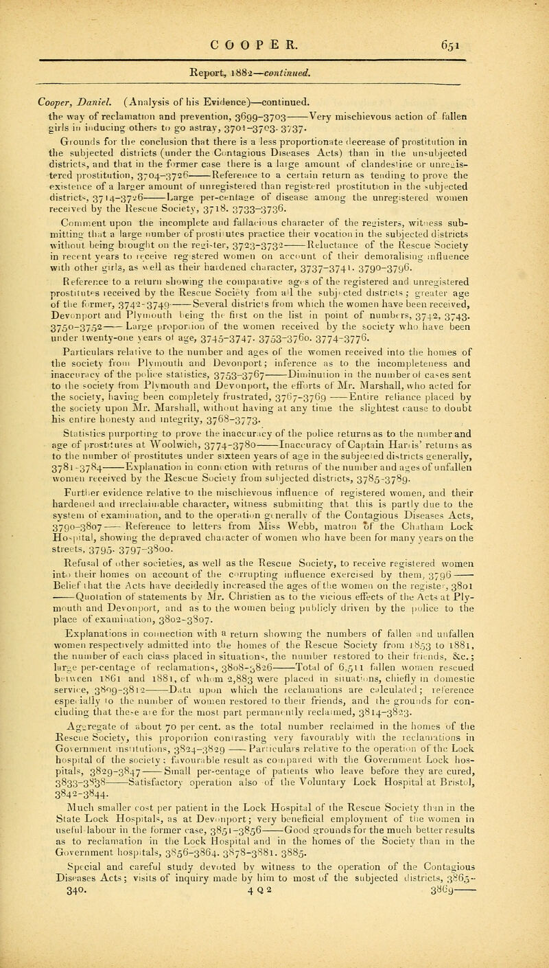 Report, 1882—continued. Cooper, Daniel. (Analysis of his Evidence)—continued. the way of reclamation and prevention, 3699-3703 Very mischievous action of fallen girls ill inducing others to go astray, 3701-3703. 3/37. Grounds for the concU'.sion that there is a less proportionate decrease of prostitution in the subjected districts (under the Contagious Diseases Acts) than in the uu'^ubjected districts, and that in the former case there is a iaige amount of clandestine or unreuis- tered prostitution, 3704—3726 Reference to a certain return as tending to prove the existence of a Inraer amount of unregistered than registered prostitution in the subjected district-, 37 I4-37'j6 Large per-centasje of disease among the unregistered women received by the Keacue Society, 3718. 3733-3736. Comment upon tlie incomplete and fallacious character of the reizisters, witness sub- mitting that a large number of prosti'utes practice their vocation iu the subjected districts without being biought on the reiri-ter, 3723-373-2 Reluctance of the Rescue Society in recent years to receive reg stered women on account of their demoralising influence with other girls, as e!l as their hardened character, 3737-3741- 3790-3796. Reference to a return showing the comparative ages of the registered and unregistered prostiiutf-s received by the Rescue Society from all the snbjfCted distncis,- greater age of the former, 3742-3749 Several districts from which the women have been received, Devonporl and Plymouth being the fiist on the list in point of numbers, 3742, 3743. 3750-3752 Large |iropor;ioii of the women received by tiie society who have been under twenty-one years ot age, 3745-3747- 3753-376o. 3774-3776- Particulars relative to the number and ages of the women received into the homes of the society from Plvmouth and Devonport; inference as to the incompleteness and inaccuracy of the police statistics, 3753-3767 Diminution in the numberot cases sent to ihe society from Plymouth and Devonport, the efforts of Mr. Marshall, who acted for the society, having been completely frustrated, 3767-3769 Entire reliance placed by the society upon Mr. Marshall, without having at any time the slightest cause to doubt his entire honesty and integrity, 3768-3773. Statistics purporting to prove the inaccuracy of the police returns as to tlie number and age of prostituies at Woolwich, 3774-3780 Inaccuracy of Captain Hariis' returns as to the number of prostitutes under sixteen years of age in the subjecied districts eenerally, 3781-3784 Explanation in connection with returns of the number and ages of unfallen women received by the Rescue Society from subjected districts, 3785-3789. Furtlier evidence relative to the mischievous influence of registered women, and their hardeneil and u'reclaimable character, witness submiiting that this is partly due to the system of examination, and to the operation gi nerallv of the Contagious Diseases Acts, 3790-3807 Reference to letters from Miss Webb, matron of the Ch.ithain Lock Hospital, showing the depraved chaiacter of women who have been for many years on the streets, 3795. 3797-3B00. Refusal of other societies, as well as the Rescue Society, to receive registered women into their homes on account of the corrupting influence exercised by them, 3796 Belief ihat the Acts have decidedly increased the ages of the women on the registc, 3801 ——Quoiation of statements by AJr. Christien as to the vicious effects of the Acts at Ply- mouth and Devonport, and as to the women being publicly driven by the police to the place of examination, 3802-3807. Explanations in connection with a return showing the numbers of fallen and anfallen women respectively admitted into the homes of the Rescue Society from 1853 to i88i, the number of each class placed in situation-^, the number restored to their fVitnds, &.C.; large per-centage of reclamations, 3808-3826 Total of 6,511 fallen women rescued bfiween 1861 and 1S81, of whiim 2,883 were placed in situations, chiefly in domestic service, 3809-3812 Diita upon which the reclamations are calculated; reference espe( iaily 10 the number of women restored to their friends, and ihe grounds for con- cluding that the>e aie for the most part permanently reclaimed, 3814-3823. Agiireoate of about 70 per cent, as the total number reclaimed in the homes of the Rescue Society, this proporiion contrasting very favourably with the reclamations in Government insntutions, 3824-3829—— Pariiculars relative to the operation of the Lock, hospital of the society; favourable result as compared with the Government Lock hos- pitals, 3829-3847 Small per-centage of patients who leave before they are cured, 3833-3S38 Satisfactory operation also of the Voluntaiy Lock Hospital at Bristol, 3842-3844. Much smaller cost per patient in the Lock Hospital of the Rescue Society thdn in the State Lock Hospitals, as at Devonport; very beneficial employment of tlie women in useful labour in the former case, 3851-3856 Good grounds for the much better results as to reclamation in the Lock Hospital and in the homes of the Society than ui the Government hospitals, 3856-3864. 3878-3881. 3885. Special and careful study devoted by witness to the operation of the Contagious Diseases Acts; visits of inquiry made by him to most of the subjected districts, 386.5- 340. 4 Q a 3869