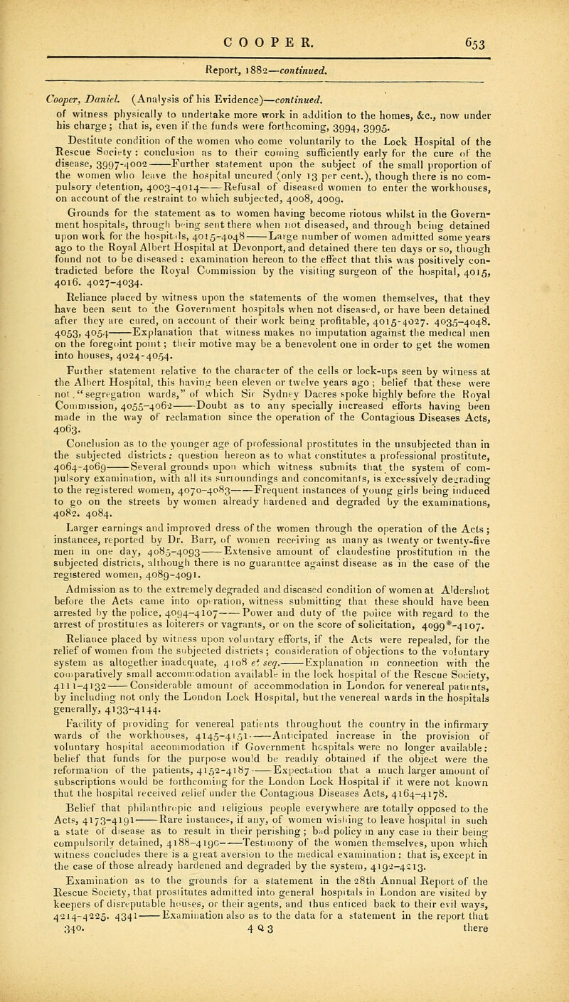 Report, 1882—continued. Cooper, Daniel. (Analysis of his Evidence)—continued. of witness physically to undertake more work in addition to the homes, &c., now under his charge; that is, even if the funds were forthcoming, 3994, 3995. Destitute condition of the women who come voluntarily to the Lock Hospital of the Rescue Society : conclusion as to their cornino sufficiently early for the cure of the disease, sggy-.iooe Further statement upon the subject of the small proportion of the women who le;ive the hospital uncured (only 13 per cent.), though there is no com- pulsory detention, 4003-4014 Refusal of diseased women to enter the workhouses, on account of the restraint to which subjected, 4008, 4009. Grounds for the statement as to women having become riotous whilst in the Govern- ment hospitals, through being sent there when not diseased, and through being detained upon work for the hospitds, 4015-4048 Large number of women admitted some years ago to the Royal Albert Hospital at Devonport, and detained there ten days or so, though found not to be diseased : examination hereon to the effect that this was positively con- tradicted before the Royal Commission by the visiting surgeon of the hospital, 4015, 4016. 4027-4034. Reliance placed by witness upon the statements of the women themselves, that they have been sent to tiie Government hospitals when not diseased, or have been detained, after they are cured, on account of their work beinj; profitable, 4015-4027. 4035-4048. 4053, 4054 Explanation that witness makes no imputation against the medical men on the foregdint point; their motive may be a benevolent one in order to get the women into houses, 4024-4054. Further statement relative to the character of the cells or lock-ups seen by witness at the Aliicrt Hospital, this havinji been eleven or twelve years ago ; belief that these were not. segregation wards, of which Sir Sydney Dacres spoke highly before the Royal Commission, 4055-4062 Doubt as to any specially increased efforts having been made in the way of reclamation since the operation of the Contagious Diseases Acts, 4063. Conclusion as to the younger age of professional prostitutes in the unsubjected than in the subjected districts ; question hereon as to what constitutes a professional prostitute, 4064-4069 Several grounds upon which witness submits that the system of com- pulsory examination, with all its surroundings and concomitants, is excessively degrading to the registered women, 4070-4083 Frequent instances of young girls beino- induced to go on the streets by women already hardened and degraded by the examinations, 4082. 4084. Larger earnings and improved dress of the women through the operation of the Acts; instances, reported by Dr. Barr, i>f women receiving as many as twenty or twentv-five men in one day, 4085-4093 Extensive amount of clandestine prostitution in the subjected districis, although there is no guaranttee against disease as in the case of the registered women, 4089-4091. Admission as to the extremely degraded and diseased condition of women at Aldersliot before the Acts came into operation, witness submitting that these should have been arrested by the police, 4094-4107 Power and duty of tlie police with regard to the arrest of prostitutes as loiterers or vagrants, or on the score of solicitation, 4099*-4io7, Reliance placed by witness upon voluntary efforts, if the Acts were repealed, for the relief of women from the subjected districts; consideration of objections to the voluntary system as altogether inadequate, 410^ el seq. Ex])lanation in connection with the comparatively small accommodation available in the lock hospital of the Rescue Society, 4111-4132 Considerable amount of accommodation in London for venereal patients, by including not only the London Lock. Hospital, but the venereal wards in the hospitals generally, 4133-4144. Facility of providing for venereal patients throughout the country in the infirmary wards of the workhouses, 4145-4151 Anticipated increase in the provision of voluntary hospital accommodation if Government hospitals were no longer available: belief that funds for the purpose would be readily obtained if the object were the reformation of the patients, 4152-4187 Expectation that a much larger amount of subscriptions would be forthcoming for the London Lock Hospital if it were not known that the hospital leceived relief under the Contagious Diseases Acts, 4164-4178. Belief that philanthrnpic and religious people everywhere are totally opposed to the Acts, 4173-4191 Rare instances, if any, of women wishing to leave hospital in such a state ot disease as to result in their perishing; bad policy in any case in their being compulsorilv detained, 4188-4190 Testimony of the women themselves, upon which witness concludes there is a great aversion to the medical examination ; that is, except in the case of those already hardened and degraded by the system, 4192-4213. Examination as to the grounds for a statement in the 28th Annual Report of the Rescue Society, that prostitutes admitted into genera! hospitals in London are visited by keepers of disreputable houses, or their agents, and thus enticed back to their evil ways, 4214-4225. 4341 Examination also as to the data for a statement in the report that