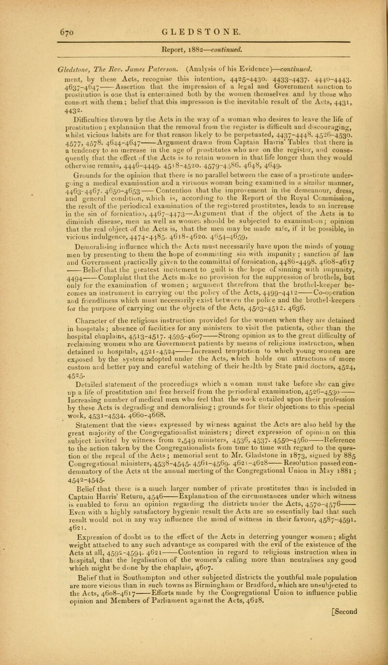 Report, 1882—continued. Gledstone, The Rev. James Paterson. (Analysis of his Evidence)—continued. ment, by these Acts, recognise tliis intention, 4425-4430. 4433-4437- 4440-4443- 4637-4647 Assertion that the iniprts&ion of a ieual and Government siinction to piosliiution is one ihiit is enteriained both by the women themselves and Ijy those who consiirt with them; behef that this impression is tlic inevitable result of the Acts, 4431, 4432- Difficulties thrown by the Acts in llie way of a woman who desires to leave the life of prostitution ; explanation that the removal from tlie register is ditlicult and discouraging, whilst vicious habits are for that reason likely- to be perpetuated, 4437-444S. 452(1-4530. 4677> 457^- 46-14-4647 Argument drawn I'rom Captain Hairis'Tables that 1 here is a tendency to an merease in the age of prostitutes who are on the registi:r, and conse- quently that the effect of the Acts is to retain women in that life longer than they would otherwise remain, 4446-4449. 4518-4520. 4579-4.JS6. 4648, 4649. Grounds for the opinion that there is no parallel between the case of a prostitute under- going a medical examination and a virtuous woman being examined in a similar manner, 4463-4467.4(150-4653 Contention that the improvement in the demeanour, dress, and general condition, «hii.h if, according to the Report of the Royal Commission, the result of the periodical examination of the registered prostitutes, leads to an increase in the sin of foinicatio;i, 44G7-4473—Aigumeni that if the object oi' the Acts is to diminish disease, men as well as womeii should be subjected to examination; opinion that the real object of the Acts is, that the men may be made sale, if il be possible, in vicion* indulgence, 4474-4485. 4618-4620. 4f-i54-4659, Demoralising influence which the Acts must necessarily have upon the minds of young men by presenting to them the hope of committing sin with impunity ; sanction of law and Government practically givi-n to the committal of fornication, 4.486-4498. 4608-4617 Belief that the <iieatest incitement to guilt is the hope of sinning with impunity, 4494 Complaint that the Acts make no provision (or the suppression of brothels, but only for the examination of women; argument therefrom that the brothcl-kceper be- comes an instrument in carrying out the policy of the Acts, 4499-441 2 Co-operation and friendliness which must necessarily exist between the jioliie and the brothel-keepers for the purpose of carrying out the objects of the Acts, 4503-4512. 4636. Character of the religious instruction provided for the women when they are detained in hospitals ; absence of facilities for any ministers to visit the patients, other than the hospital chaplains, 4513-4517. 4595-4607 Strong opinion as to the great dllliculty of reclaiming women who are Government patients by means of religious instrnction, when detained in hospitals, 4521-4524 Increased temptation (o which young women are exposed by the system adopted under the Acts, which holds out attractions of more custom and better pay and careful watching of their heiilth by Slate paid doctors, 4524, 4525- Detailed statement of the proceedings which a uoman must lake before she can give lip a life of prostitution and free herself from the pfriodical examination, 4526-4530 Increasing number of medical men who feel that the woik entailed upon their profession by these Acts is degrading and demoralising; grounds for their objections to this special woik, 4531-4534- 4660-4668. Statement that the views ex|)ressed by wimess against the Acts are also held hy the great majority of the Congregationalist ministers; direct expression of opinion on this subject invited by witness from 2,549 ministers, 4536, 4537. 4550-4560 Heference to the action taken by the Congregationalists fiom time to time with regard to the ques- tion of the repeal of the Acts; memorial sent to Mr. Gladstone in 1873, signed by 885 Congregational ministers, 4538-4545. 4561-4569. 4621-4628 Resolution passed con- demnatory of the Acts at the annual meeting of the Congregational Union in May 1881 ; 4542-4545- Belief that there is a much larger number of private prostitutes than is included in Captain Harris' Return, 4546 Explanation of the circumstances under which witness is enabled to form an opinion regarding the districts under the Acts, 4570-4576 Even with a highly satisfactory hygienic result the Acts are so essentially bad that such result would not in any way influence the mind of witness in their favour, 4587-4591. 4621. Expression of donbt as to the effect of the Acts in deterring younger women; slight weight attached to any such advantage as compared with the evil of the existence of the Acts at all, 4592-4594. 4621 Contention in regard to religious instruction when in hospital, thai the legalisation of the women's calling more than neutralises any good ■which might be done by the chaplain, 4607. Belief that in Southampton and other subjected districts the youthful male population are more vicious than in such towns as Birmingham or Bradford, which are unsubjecled to the Acts, 4608-4617 Efforts made by the Congregational Union to influence public opinion and Members of Parliament against the Acts, 4628. [Second