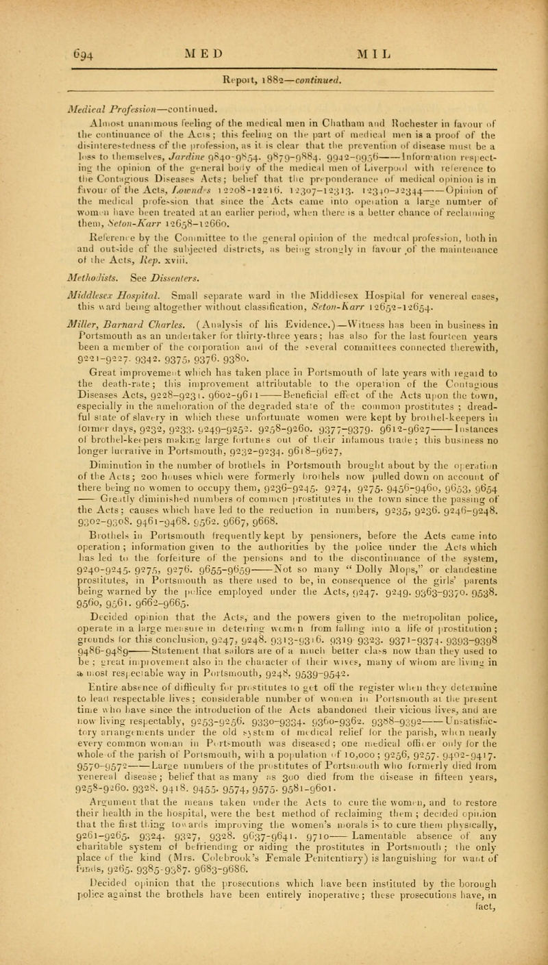 Repoit, 1882—continued. Medical Profession—conti 11 ued. Almost unanimous feelin'^ of the medical men in Cliathain and I^ochester in favour of tile continuance of the Acis ; this feeliiii; on tlu' part of medic.il men ia a proof of tlie disinterestedness of the profession, as il is clear tliat the prevention of disease iniisi be a h'ss to themselves, Jardine f)840-9S54. 9879-^884. 99J2-(i9,-,(i Inforn'alion res| eet- iuii the opinion of tlie general boily of tlie medic.il men ot Liverpxd with leleience to (he Contiirjious Diseases Acts; belief that the pre])onderance of medical opinion is in f.ivour of the Acts,//Ojr/irf s i 22o8-l22if). 1^307-12313. 12340-J2344 Opinion of the mediciil profe>sion that since the Acts came into opeiation a large numtjer of worn-11 have been treated at an earlier period, when there is a belter chance of reclaiming tlieni, Seton-Karr 12G58-12CC0. lie fere 111 e by the Committee to the gentral opinion of the medical profession, both in and outride of the sul^jecied districts, as being strouiily in favour _of the maintenance of the Acts, Rep. xviii. Methodists. See Dissenters. Middlesex Hospital. Small separate ward in the Middlesex Hospital for venereal cnses, this ward being allogetiier without chissification, Setov-Karr 12652-12(154. Miller, Barnard Charles. (Ansilysis of liis Evidence.)—Witness has been in business in Portsmoutl) as an unfleitaker for thirty-three years; has also for tlie last fourteen years been a member of the coiporalion aii<l of the .-everal committees connected therewith, 9221-9227. 9342. 9375, 937(3. 9380. Great improvement wliich has taken place in Portsmouth of late years with iei:aid to the death-mte; this improvement attributable to the operaiion of the Contagious Diseases Acts, 9228-9231. 9602-9611 Beneficial effect of the Acts upon tlic town, especially in the amelioralion of the degr.ided stale of the common prostitutes ; dread- ful siate of slavery in which these unfoituiiate women were kept by brothel-keepers in loinier days, 9232, 923;:!. 1,249-9252. 9258-9260. 937779379- 961*2-9627- Instances ol brotiiel-ketpeis ninkir.ii hii'ge fortunts out of ti.eir inlumous liade; tliis business no longer lueraiive in Portsmouth, 9232-9234. g6t8-9(J27, Diminution in the number of biotliels in Portsmouth brought about by the n] er.ition oftlieAets; 200 Ileuses which were formerly liroihels now pulled down on aecount of there being no women to occupy them, 9-36-9245. 9274, 9275. 9456-9460, y()53, 9654 Gie.itly diminislied nundieis o( commcn prostitutes in the town since the passing of the Acts: causes whicli have led to the reduction in numbers, 9235, 9236. 9246-9248. 9302-930S. 9461-9468. 9562. 9667, 9668. Biotliels in Portsmouth (reqiiently kept by pensioners, before the Ads cuine into operation; information given to the anthorilies by tlie police under the Acts which has led to the forfeiture of the pensions and to llie discontiiiiiance of the system, 9240-9245. 9275, 9276. 9655-9659 iS'ot so many  Dolly Mojjs, or claiicicsiine prostitutes, in Portsmouth as there used to be, in consequence ol the girls' parents being warned by the prlice employed under the Acts, 9247. 9249. 9363-9370. 9538. 9560, 9561. 9662-9665. Decided opinion that the Aels, and the powers given to the me'.rojiolitan police, ojjerate in a hirge mejisuie in deteiriiig wt.mtn from lalling into a life o( prostitution ; greunds (or this conclusion, 9:47, 9248. 9313-9316. 9319 QZ-o- 937'-9371- 9393-939^ 9486-9489 Statement that s;iilors are of a mucli belter ela.-s now than they used to be ; great inpiovcmeht also in the ehaiaeler of their wives, many of whom are living in It. u.ost res|eciable way in Poitsmouth, 9248. 9539-9542. Entire absence of diflicuUy for pnstilutes 10 gtt ofi tiie register whtii they determine to lead respectable lives; considerable number ot women in Portsmouth ai the present tiiiie who have since the intioduclion of the Acts abandoned their vicious lives, and aie i:ow living respectably, 9253-9256. 9330-9334- 9360-9362. 9388-9392 Un^atisfac- tory ariangenienis under the old sjstira of mttlical relief lor the jiarish, whin neatly every common woman in Portsmouth was diseased; one medical offiier only for the whole of the 23arish of Portsmouth, wiili a population < f io,oco; 9256, 9257. 9402-9417. 9570-9572 Lari;e numbeis of the pristitutes of Portsmouth who formerly elied Irom venereid disease; belief that as many ;is 300 died from the eiisease in fifteen years, 9258-9.!6o. 9328. 9418. 9455. 9574, 9575. 9581-9601. Argumeni that the means taken under the Acts to cure tiie womiii, and to restore their health in the iiospital, were the best method of reclaiming them ; decided opiiiion that the fiist thing to^^ar(ls improving the women's morals is to cure them physically, 9261-9265. 9324. 9327, 9328. 9G37-9641. 9710 Lamentable absence of any charitable system of btfriendmg or aiding the prostitutes in Portsmouth ; the only- place of the kind (Mrs. Colebrook's Female Penitentiary) is languishing lor want of finds, 9265. 9385-9387. 9683-9686. Decided opinion that the [iroseculions wliich have been insUluted by tlie boioiigh police against the brothels have been entirely inoperative; these prosecutions liave, in (act.