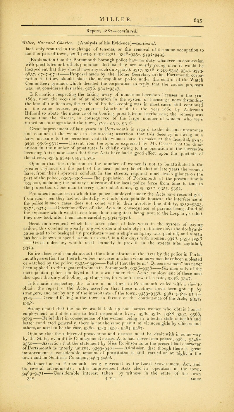 MILLER. 69: Report, 1882—continued. Miller, Barnard Charles. (Analysis of his Evidence)—continued. fact, (inly resulted in the change of tenants, or the removal of the same occupation to another pait of town, 9266-9273. 9292-9301. 9348-9350. 9492-9495. Explanation thai the Portsmouth borough police have no duty v\hatever in conneciion with lirostitutes or brothels ; opinion that a« they are mostly youiicr men it would be inexpedient that they should have any such duty, 9276. 9317, 9318. 934'3-9345. 9347.9373. gS.'ST- 977-97 Proposal made by the Home Secretary to ihs Portsmouth corpo- nition that they should place the nietropohian police under the control of tht- Watcb Committee; grounds'vvhifli decided the coiparation to reply that the course proposea was not considered dtsirable, 9276. 9341-9347- Inforniation respecting the taking away of numerous beershop licenses in the vea> 1S69, upon the occasion of an aUeration in the system of licensin;;;; notwithstanding^- the loss of the licences, the trade of brothel-keeping was in most cases still continued in the same houses, 9277-9290 Efforts made in the year i860 by Aiderman Hdhard to abate the nuisance of harbouring prostitutes in beerhouses; the ren)edv was worse than the disease, in consequence of the hirge jiumber of women who'were turned out to range about the town, 9291. 9513-9.516. Great improvement of late years in Portsmouth in regard to tlie decent appearance and conduct ot the women in the streets; assertion that this decency is ownio- in a large measure to the |)eriodical visits the women have to make at the hospital, 9201, 929-2. 9506-9512 iJissent from the opinion expressed by Mr. Cesser that the dimi- nution in the number of prostitutes is cliiefly owing to tiie operation of the successive licensing Acts; admission that these Acts have had a good effect upon the quietude of the streets, 9303, 9304. 9197-9505. Opinion tlidt the reduction in the number of women is not to be attributed to the greater vigilance on the part of the local police; belief that of late years the women have, from their improved conduct in the streets, required much less vigilance on the part of the police, 9305-9308 The population of Portsmouth at the present time is 135.000, includins; the military ; increase of the local police force from time to time in the piopurtion of one man to every 1,000 inhabitants, 9309-9312. 9351, 9352. Prominent instances in which the police employed under the Acts have rescued o-irls from ruin when they had accidentally got into disreputable houses; the interference of the police in such cases does not come witiiin their absolute line of duty, 9313-9323. 937-j 9373 Deterrent effect of the Acts in consequence of parents being afraid of the exposure which would arise from their daughters being sent to the hosijiial, so that they now look after tliem more carefully, 9324-9326. Great improvement whicii has taken place of late years in the sys'em of payino- sailors, this conducing greatly to go^d order and sobriety ; in former days the dockyard- gates used to be besieu;ed liy prostitutes when a ship's company was paid off, and a man has been known to s()end as much as 200 Z. in a few days with women, 9328. 9532-9536 Gloss indecency which used foimeily to prevail in the streets alter nightfall 9329- Entire absence of complaints as to the administration of the Acts by the police in Ports- mouth ; assertion that there have been no cases in v.hich virtuous women have been molested or watched by the police, 9335-9340 Belief that the term Queen's womenhas never been applied to the registered wcmien in Portsmouth, 9336-9338 Six men only of the metropolitan police emjjloyed in the '.own under the Acts; employment of these men also upon (he duiy of looking up straguleis, for vviiich a reward is paid, 9346, 9347. Information respecting tlie fail .ire of meetings in Portsmouth called with a view'to obtain the repeal of the Acts; assertion that these meetings have been got up by strangers, and not by any of the inhabitants of the town, 9353-9358, 9381-9384. 9719- 9725 Decided feeling in the town in i'avour of the contum.uice of the Acts, 9357, 9358. Strong denial that the polce would look up and harass women who obtain honest employment and deierniiue to lead respectable lives, 9360-9362. 9388-9392. 95G8, 9569 Belief that in consequence of the women being in a better state of health and better conducted generally, there is not the same pursuit of virtuous girls by officers and others, as used to be the case, 9380. 9523-9531. 9564-9567. Opinion that the subject of piosecutjon and disease must be dealt with in some way by the State, even if the Contagious Di-eases Acts had never been passed, 9384. 9548- 9550 Assertion that the statement by Miss Robinson as to the present had character ofPortsmouth is utterly untrue, 9399-9401 Admission that though there is great improvement a considerable amount of prostitution is still carried on at niaht in the town and on Southsea Common, 9463-9468. Statement as to Portsmouth bemg governed by the Loc d Government Act, and its several amendments; other improvement Acts also in operation in the town, 9469-9471 Considerable interest taken by witness in the state of the town 340- ■ 4^4 since