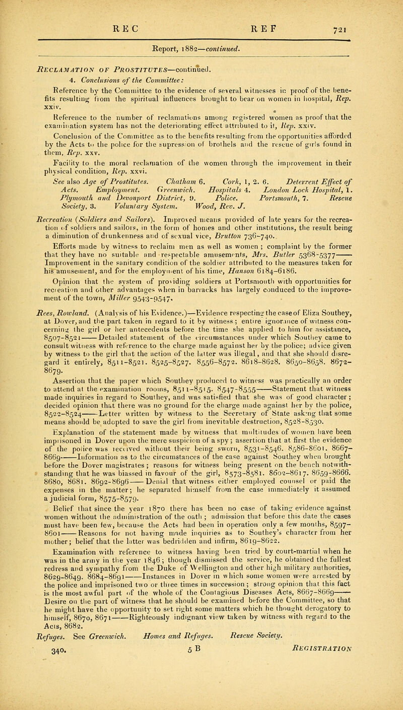 Report, 1882—continued. Reclamation of Prostitutes—continued. 4. Conclusions of the Committee: Reference by the Committee to the evidence of se\eral witnesses in. proof of the bene- fits resulting (rom the spiritual influences brought to bear on women in iiospital, Rep. xxiv. Reference to the number of reclamatiDns among registered women as proof that the examination system has not the deteriorating effect attributed to it, Rep. xxiv. Conchision of the Committee as to the benefits resulting from ilie opportunities afforded by the Acts tn the police for the supression of brothels and the rescue of girls found in . them, Rep. xxv. Facility to the moral reclamation of the women through the improvement in their physical condition, Rep. xxvi. See'aIso Age of Prostitutes. Chatham 6, Cork, 1,2. 6. Deterrent Effect of Acts. Employment. Greenwich. Hospitals'i^. London Lock Hospital, \, Plymouth and Devonpnrt District, 9. Police. Portsmouth, 7. Rescue Society, 3. Voluntary System. Wood, Rev. J. Recreation {Soldiers and Sailors). Improved means provided of late years for the recrea- tion (if soldiers and sailors, in the form of homes and other institutions, the result being a diminution of diunkenness and of sexual vice, Brutton 736^740. Efforts made by witness to reclaim men as well as women ; complaint by the former that they have no suitable and re>pectable amusements, Mrs. Butler 5368-5377 Improvement in the sanitary condition of the soldier attributed to tlie measures taken for his amusement, and for the employment of his time, Hanson 6184-6186. Opinion that the system of providing soldiers at Portsmouth with opportunities for recieation and other advantages when in barracks has largely conduced to the improve- ment of the town, Miller 9543-9547. Rees, Roicland. (Analysis of his Evidence.)—Evidence respecting: the case of Eliza Southey, at Dover, and the part taken in regard to it by witness; entire ignorance of witness con- cernini; the girl or lier antecedents before the time she applied to him for assistance, 8507-8521 Detailed statement of the <ircumstances under v^hich Southey came to consult witness with reference to the charge made against her by the police; advice given by witness to the trirl that the action of the latter was illegal, and that she should disre- gard it entirely, 8511-8521. 8525-8527. 8556-8572. 8618-8628. 8650-8658. 8672- 8679. Assertion that the paper which Southey produced to witness was practically an order to attend at the examination rooms, 8511-8515. 8547-8555 Statement that witness made inquiries in regard to Southey, and was satisfied that she was of good character; decided opinion that there was no ground for the charge made against her by the police, 8522-8524 Letter written by witness to the Secretary of State ask:ng that some means should be adopted to save the girl from inevitable destruction, 8528-8530. Explanation of the statement made by witness that multitudes of women have been imprisoned in Dover upon the mere suspicion of a spy ; assertion tiiat at first the evidence of the police was lectived without their being sworn, 8531-8546. 8586-8601. 8667- 8669 Information as to the circumstances of the case against Southey when brought before the Dover magistrates ; reasons for witness being present on the bench notwith- standing that he was biassed in favour of the girl, 8573-8581. 8602-8617.8659-8666. 8680, 8681. 8692-8696 Denial that witness either employed counsel or paid the expenses in the matter; he separated himself from the case immediately it assumed a judicial form, 8575-8579. . Belief that since the year 1870 there has been no case of taking evidence against women without the administration of the oatli ; admission that before this date the cases must have been few, because the Acts had been in operation only a few months, 8597- 8601 Reasons for not having made inquiries as to Southey's character from her mother; belief that the Litter was bedridden and infirm, 8619-8622. Examination with reference to witness having bf en tri^d by court-martial when he was in the army in the year 1846; though dismissed the service, he obtained the fullest redress and sympathy from the Duke of Wellington and other high militaiy authorities, 8629-8649. 8684-8691 Instances in Dover in which some women were arrested by the police and imprisoned two or three times in succession ; strong opinion that this fact is the most awful part of the whole of the Contagious Diseases Acts, 8667-8669 Desire on the part of witness that he should be examined before the Committee, so that he might have the opportunity to set right some matters which he thought derogatory to himself, 8670, 8671 Righteously indignant view taken by witness with regard to the Acts, 8682. Refuges. See Greenwich. Homes and Refuges. Rescue Society. 340. 5B Registration