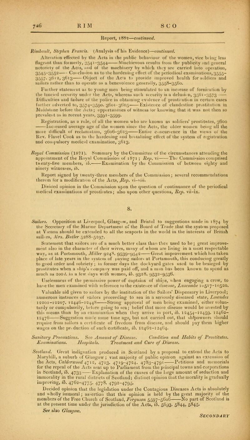 Report, 1882—coiitinved. Rimbnult, Stephen Francis. (Analysis of his Evidence)—continued. Akeiution ettecied by the Acts in ihe |niblic buhavioiir of tlie wonipii, vice btiiii; less flagrant tlian f'oinieily, ;i541-3544 Mischievous results Irom thf publicity and j^ciieral notoriuly o( the Acis, and ol the machinery by which tluy are carried into upeiation, 3545-3552 Conclusion as to the hardening cHtct of the pcriodioal exiiniinations,3555- 3557-3*^''^j 3613 Oi'jcct of tlie Ac's to provide iinpioved heallli for soldiers and sailors rather than to opeiate as a benevolence generally, 3558-351)0. Fuither stateniiiit as to young men being stimulated to an inciease of fornication by the (ancii'd security undt r ihe Acts, whereas such security is a deliisic n, 35(21-3573 Dillieulties and ladure ot the police in obtainnig evidence of prostiiution in certain cases I'urtlier ;;dverled to, 3574-3590. 3601-31)05 Existence ol clandestine prostitution in Maidstone before the Acts; ojiptirtunities o( witness lor knowing that it was not then so prevalent as in recent years, 3591-3599- Kegistraiion, as a rule, ol all the won)en who are known as soldiers' ])rostitutes, 3600 Incieased average age of the women since the Acts, the older women being all the moie dithcult ol reclamation, 3606-3(513 Entiic concurience in the views ol the Rev. llavel Cook as to ilic hardening and bujialising ellcct of the system of registration and coni|>ulsory medical cxaminalion, 3613. JRoyal Commission (1871). Summary by the Committee of the circumstances attending the api)ointmeut of the Royal Cunimission of 1871 ; liep. vi The Commission comprised twenty-five members, ib. Examination by the Connnission of between eighty and ninety witnesses, ili. Report signed by twenty-thrtc meinbers of the Commission ; several recommendations therein for a modification of the Acts, JRep. vi-viii. Divided opinion in tlie Commission upon the question of continuance of the periodical medical examinations of prostitutes; also upon other questions. Rep. vii-ix. S. Sailors. Opposition at Liverpool, Glasgow, and Bristol to suggestions made in 1874 by the Secretary of the Marine Ue|iartmeni of the Board of Trade that the system proposed at Vienna should be extended to all the seaports in the vvoild in the interests of British sailors, Mrs. Butler 5288-5297. Statement that sailors are of a much better class than thev used to he; great improve- ment also in the character of their wives, many of whom are living in a most respectable way, as at Portsmouth, Miller 924^. 9539-95-)2 Great impiovement which has taken ])lace of late years in the system of iiavinir sailors at Portsmouth, this conducing greatly to good order and sobriety ; in former days the dockyard gates used to be besieged by prostitutes when a ship's company was paid off, and a man has been known to spend as much as 200/. in a lew <lays witii women, ib. 9328. 9532-9536. Uselessness of the permissive power of captains of ships, when engaging a crew, to ha\ethe men examined -with lei'eience 10 the existence of disease, Luscombe 10517-10520. Valuable aid given to sailors by the institution of the Sailors' Disjjensary in Liverpool; numerous instances of sailors proceeding to sea in a seriously diseased state, Lowndes 12201-12207. 12446-12448 Strong approval of men being examined, either volun- tarily or compulsorily, bclore going to sea; belief that inoie disease would beanested by this means than by an examinaiion when they arrive in port, 26. 12454-12459. 12462- 12476 Suggestion niaile some time ago, but not carried out, that shfpowners should requiie from sailors a certificate of freedom from disease, and should pay them higher wages on the pr. duetion of such certificate, ib. 12462-12464. Sanitary Precautions. See Amount of Disease. Condition and Habits oj Prostitutes. E.vaminations. Hospitals. Treatment and Cure of Disease. Scotland. Great indignation produced in Scotland by a proposal to extend the Acts to Maryhill, a suburb of Glasgow ; vast majority of public opinion against an extension of the Acts, Calderwood 4-12, 4713. 4719-4724. 4783-4791 Petitions and mcnrorials for the repeal of the Acts sent up to Paiiiaaient from the piincipal towns and corporations in Scotland, ib. 4733 Explanation of the causes of the large amount of seduction and immorality in the rural districts of Scotland; distinct opinion that the morality is gradually iuipruving, ib. 4762-4775. 4778. 4792-4795. Decided opinion that the legislation under the Contagious Diseases Acts is absolutely and wholly immoral ; as-ertion that this opinion is held by the great majority of the members of the Free Church of Scotland, Ferrjuson 5597-5606 No part of Scotland is at the present time under the jurisdiction of the Acts, ib. 5693. 5844, 58451 See. also Glasgow. Secondary