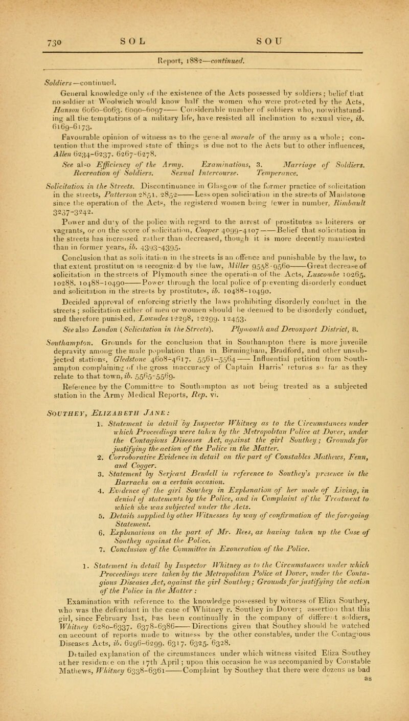 Report, i88'2—continued. Soldiers —con t i iiucl. General knowledtre only of the existence of the Acts possessed by soldiers; helieftliat no soldier at Woolwich would know half llie women who were protected by the Acts, Hanson (io6o-()o(S;3. (1000-6097 Considerable number of soldiers who, noiwithstand- ing- all tlie temptations ol a military life, have resisted all inclination to soxn;d vice, ib. fii6i)-Gi73. Favourable opinion ofuitncss as to the geneial morale of the army as a whole; con- tention tliiit the improved state of thin;:s is due not to the Acts but to other influences, Allen IV234-G237. (v2()7-G278. See aUo Efficiency of the Army. Examinations, 3. Marriaye of Soldiers. Recreation of Soldiers. Sexual Intercourse. 'J'emperance. Solicitation in the Streets. Discontinuance in Glasgow of the former practice of solicitation in the streets, Patterson Q.Hq\, 285-2 Less open soliciiation in the streets of Maiilsione since the operation of the Acts, the registered women being lewer in number, Rimhnult 3237-3242. Power and du'y of the police vviili legard to the airest of prostitutes as loiterers or vagiants, or on the score of solicitati'in, Cooper 40()C)-4i07 Belief that so'icitation in the streets has incre^ised riitlier than decreased, thouiih it is more decently nianilested than in former years, ih. 4343-4395. Conclusion that as soli> itatinn in ihe streets is an ofTeiice and punishable by the law, to thatexlent prostituton is ieco2;niz-d by ilie law. Miller 9558-9560 Great decrease of solicitation in thestrteis of Plvmouth since the operation of the Acts, Luscomhe 10265. 10288. 10188-10490 Power thnniiih the local police of pievenling disorderly conduct and solicitation in the streets by prostitutes, ib. I048H-10490. Decided approval of enforcing strictly the laws prohibiting disorderly conduct in the streets ; solicitation either of men or women should lie deemed to be disorderly conduct, and theiefore punished, Lowndes i->298, 12299. 1-453- 6'(?ealso London {Solicitation in the Streets). Plymoulh and Devonport District, tt. Southampton. Gmunds for the conclusion that in Soulhanipton there is more juvenile depravity among the male pv'pnlation than in Birmii)L;liain, Bradford, and other unsnb- jected stiitions, Gledstone 4608-4617. 5561-5564 -Influential petition from South- am|jton complaining of 1 he gross inaccur.iey of Captain Harris' returns so (ar as they relate to that town, ib. 5565-5569. Rel'eience by the Committee to South;impton as not being treated as a subjected station in the Army JVledical Reports, Rep. vi. SouTHEY, Elizabeth Jane: 1. Statement in detail by Lispector Whitney as to ihe Circumstutices under u hich Procetdinys were tahni by the Metropohtun Police at Dover, under Ihe Confayious Disease.'! Act, ayainst the yirl Suuthey; Grounds for justifyinci the action of the Police in the Matter. •2. Corroborative Evidence in detail on the part of Constables Mathews, Fenn, and Coyyer. 3. Statement by Scijeavt Bendell in reference to Southcy's presence in the Barracks on a certain occasioii. 4. Evidence of the yirl Sou'hey in Explanation of her mode of Liviny, in denial oj stateniejUs by the Police, and in Complaint of the Treatment to which she was subjected under the Acts. 3. Details supplied by other Witnesses by way of confirmation of ihe forcyoiny Statement. 6. Explanations on the part of Mr. Rets, as haviny taken up the Case of Soiithey ayainst the Police. 7. Conclusion of the Committee in Exo7ieration of the Police. 1. Statement in detail by Lispector Whitney as t<> the Circumstances under which Proceedinys were taken by the Metropolitan Police at Dover, under the Conta- gious Diseases Act, ayainst the rjirl Souttiey; Grounds for justifyiny the action of the Police in the Mutter : Examination with inference to the knowledge jiossessed by witness of Eliza Soulhey, who was the defendant in the case of Whitney r. Soutliey in Dover; assertion that this girl, since February last, has lieen continually in the company of difiereit soldiers, Whitney 6280-6337. 6378-6386 Directions given that Soutliey should be watched on account of reports made to witness by the other constables, under the Contagious Diseases Acts, ib. 6296-6299. 6317. 6325. 6328. Detailed explanation of the circumstances under which witness visited Eliza Southey at her residence on the 17th April ; upon this occasion he was accompanied by Constable Mathews, Whitney 6338-6361 Complaint by Southey that there were dozens as bad