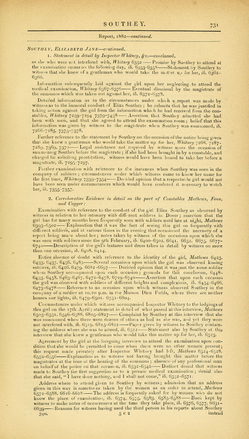 Report, 1882—continued. SouthEv, Elizabeth Jane—continued. 1. Statement in detail by Initpector Whitney, ^c.—coiiliaued. as she who were not interfered wiih, Ifhitney 63,52 Promise b}' Sonthey to attend at the examination rooms on the following day, ib. 6353-635^ Statement by Soutiiey to witness that she knew of a gentleman who would take the nrat'er up I'ov her, ih. 6362- 6366. Infonnation subsequently Lrid against the uirl upon her negleclino- to attend the medical exaniination, TFAtf^icy 6367-6376 Eventual dismissal by the magistrate of the summons which was taken out against her, ib. 6372-(i378. Detailed inforniatiou as to the cireumsfanies under which a report was made by witness as to the immoral conduct of Eliza Southey ; he submits that he was justified iii taking action against the girl from the information which he had received from the con- stables, Ar/«'r!?iey 7259-7294 7379-7438- Assertion that Southey admitted she had been with men, and that she agreed to attend the examination room ; belief that this information was given by witness to the n)agistrate when Southey was sumnioned, ib. 7266-7285. 7375-7378. Further reference to the statement by Southey on the occasion ofthe notice being given that she knew a gentleman who would take the matter up for her, Wliitney 7268. 7287- 7289. 7369, 7370 Legal assistance not required by witness upon the occasion of suuimfiniiig Southey be(ore the magistrate; if she had been brought in by a constable, and charged for solicitmg prostitution, witness would have been bound to take her before a magistrate, ib. 7295-7297. Further examination with relerence to the instances when Southey was seen in the company of soldiers ; circumstaEces under which witness came to know her name for the first time, Whitney 7339-7354 De< ided opinion that a respectalde girl would not have been seen under circumstances which would have rendered it necessary to watch her, ib. 7355-7357- 2. Corroborative Evidence in detail on the part of Constables Mathews, Fenn, and Cogger: Exaniination with reference to the conduct of the gir-l Eliza Southey as observed by witness in relation to her intimacy with different soldiers in Dover; assertion that the girl has for many months been frequently seen with soldiers until late at night, Mathews 6393-6502 Explanation that it v\as the fact of seeing this girl so frequently with different soldiers, and at various times in the evening that occasioiied the necessity of a repoit being mai'e about her; notes taken by witness of the occasions upon which she was seen with soldiers since the 9th February, ib. 6400-6502. 6641. 6652. 6675. 6677- 6740 Description of the girl's features and dress taken in detail by witness on more than one occasion, ib. 6408. 6414. Entire absence of doubt with reference to the identity of the girl, Mathews 6423. 6433. 6437. 6456. 6483 Several occasions upon which the girl was observed kissing soldiers, ih. 6426. 6479. 6682-6697 Decided opinion that it was, not the same soldier whom Southey accompanied upon each occasion; giounds for this conclusion, 6448- 6453. 645S. 6463-6467. 6472-6478. 6729-6740 Assertion that upon each occasion the girl was observed with soldiers of different heights and complexions, ib. 6454-6466. 6473-6478 Reference to an occasion upon which witness observed Southey in the company of a soldier at 10.20 p.m. in the Maison Dieu Fields, where there are neither houses nor lights, ib. 6479-6501. 6751-6804. Circumstances under which witness accompanied Inspector Whitney to the lodgings of this girl on the 17th April; statement in detail of what passed at this interview, Mathews 6503-6531. 6546-6588. 6805-6827 Complaint by Southey at this interview that she was summoned wdien there were dozens of utiieis as bad as she was, and yet they were not interfered with, ib. 6519. 6S15-6822 Paper given by witness to Southey contain- ing the addiess where she was to attend, ib. 6522 Statement also by Southey at this inteivievv that she knew a gentleman who would take this matter up for her, ib. 6523. Agreement by the girl at the foregoing interview to attend the examination upon con- dition that she would be permitted to come when there were no other women present; this request made privately after Inspector Whitney had left, Mathews 6524-6528. 6552-6556 Explanation as to witness not having brought this matter before the magistrates at the time of the hearing of the summons ; absence of any professional man on behalf of the police on that occasion, ib. 6532-6545 Distinct denial that witness made to Southey tlie first suggestion as to a private medical examination ; denial also that she said,  I have done nothing, and I shall not come, ib. 6552-6571. Address where to attend given to Southey by witness; admission that an address given in this way is sometiines taken by the women as an order to attend, 31aiheios 6572-6588. 6616-6618 The address is frequently asked for by women wli.o do not know the place of examination, ib. 6574, 6575. 6583. 6585-6588 Book kept by witness to make notes of occurrences at the time they take place, ib. 6576, 6577. 6631- 6639 Reasons for witness having used the third person in his reports about Southey 340. 5 c 2 instead