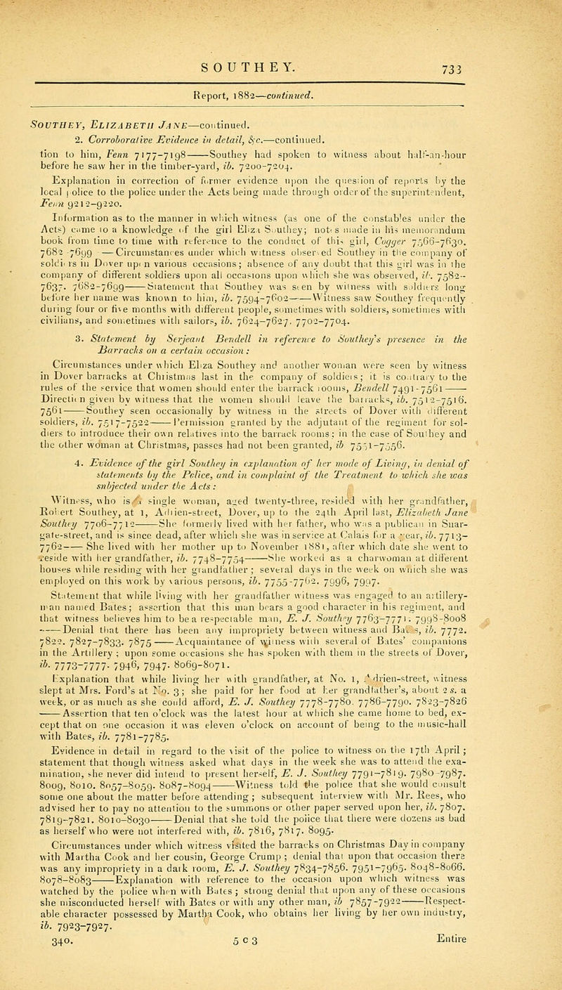 Report, 1882—continued. SouTHEY, Elizabeth Jane—continued. 2. Corroborative Evidence in detail, S)C.—conLiinied. tion to him, Fenn 7177-7198 Southey had spoken to witness about hul!'-an-hour before he saw her in the timber-yard, ib. 7200-7204. Explanation in correction of farmer evidence upon ilie question of reimrts by the local I olice to the police under the Acts being made through oidcrof the snporiiitendent, Fenn gsia-g-a-io. Information as to th.e manner in wliiih witness (as one of the constables under the Acts) came 10 a knowledge i^f ihe girl liliz.i S^iuthey; notts made in his memorandum book from time to time with refei-.?nie to the conduct of tliis girl, Cogger 7.'')G6-7630. 7682 -7O99 - — Circumstances under which witness oliser.ed Soutliey in the company of soldii IS in Dover upi n various occasions; absence of any doubt that this girl was in ihe company of difFeient soldiers upon all occasions upon uhicii she was observed, ib. 7582-- 7637. 7682-7699 Siatenunt thai Southey was sten by witness with soldiers long before her name was knov\n to him, ib. 7594-7P02 Witness saw Southey frequently during four or five months with different people, sometimes with soldiers, sometimes with civilians, and sometimes with sailors, ib. 7624-7627. 7702-7704. 3. Statement by Serjeant Bendell in referenie to Southetjs presence in the Harraclis on a certain occasion : Circumstances under which Ebza Southey and another wonjan were seen by witness in Dover barracks at Chiistmas last in the company of soldieis; it is co.itrary to the rules of the service that women should enter the barrack lOOms, Bendell 7491-7561 Directi( n given by witness that the women should leave the barracks, ii. 7512-7516. 7561 Southey seen occasionally by witness in the streets of Dover with different soldiers, z6. 751 7-7522 Permission granted by the adjutant of the regiment for sol- diers to introduce their own rehitives into the barrack rooms; in the case of Souihey and the other woman at Christmas, passes had not been granted, ib. 7551-7056- 4. Evidence of the girl Southey in explanation of her mode of Living, in denial of statements by the Felice, and in complaint of the Treatment to which she was snbjected under the Acts : Witness, who is,/t single woman, ai^ed twenty-three, resided with her gr:indfatlier, Koliert Southey, at 1, Adiien-stieet, Dover, up to the 24ih K'^nX Vd^i, Elizabeth Jane Southey 7706-7712 She formerly lived with her father, who was a publican in Snar- gate-street, and is since dead, after which she was in service at Calais for a ;ear, ib. 7713- 7762 She lived with her mother uj) to November 1S81, after which date she went to 'i-eside with her grandfather, ib. 7748-7754 She worked as a charwoman at different houses while residing with her grandfather ; several days in the week on wuich she was employed on this work by \arious persons, ib. 7755-7762. 7996, 7907. Statement that while living with her grandfather witness was engaged to an artillery- n'au named Bates; assertion that this man bears a good character in his regiment, and that witness believes him to be a respeciable man, E. J. Southfy 7763-7771; 7998-8008 —•—Denial that there has been any impropriety between witness and Ba'tUs, ib. 7772. 7822. 7827-7833. 7875 Acquaintance of v^iiness widi several of Bates' companions in the Artillery ; upon some occasions she has spoken with them in the streets of Dover, '■*• 7773-7777- 794^, 7947- 8069-8071. fr'.xplanation that while living her uitli grandfather, at No. 1, .* drien-street, witness slept at Mrs. Ford's at I^o. 3; she paid for her food at her grandfather's, about 2 s. a week, or as much as she coidd afford, E. J. Southey 7778-7780. 7786-7790. 7S23-7826 Assertion that ten o'clock was the latest hour at which she came home to bed, e.\-- cept that on one occasion it was eleven o'clock on account of being to the music-hall with Bates, ib. 7781-7785. Evidence in detail in regard to the visit of the police to witness on the 17th April ; statement that though witness asked what days in the week she was to attend the exa- mination, s.he never did intend to present herself, E. J. Southey 7791-7819. 7980-7987. 8009, 8010. 8057-8059. 8087-8094 Witness told the police that she would c^Jiisult some one about the matter before attending; subsequent interview with Mr. Bees, who advised her to pay no attention to the summons or other paper served upon her, ib. 7807. 7819-7821. 8010-8030 Denial that she told the police that there were dozens as bad as herself who were not interfered with, ib. 7816, 7817. 8095. Circumstances under which witness vfsUed the barracks on Christmas Day in company with Martha Cook and her cousin, George Crump ; denial that upon that occasion there was any impropriety in a dark room, E. J. Southey 7834-7856. 7951-7965- 8048-8066. 8078-8083 Explanation with reference to the occasion upon which witness was watched by the police when with Bates; stiong denial that upon any of these occasions she ndsconducted herself with Bates or with any other man, ib 7857-7922 Respect- able character possessed by Martha Cook, who obtains her living by her own industry, ib. 7923-7927. 340. 503 Entire