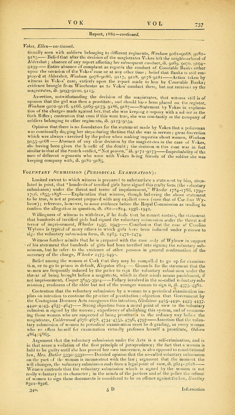 Report, 1882—continued. Voltes, Ellen—coiitinued. tiniially seen with soldiers belonging to different regiments, ff'enAam 9061-9068. 9182- 9185 Belief that aflerthe decision of the magistrates Yokes left the neighbourhood of Aldershot; absence of any report affecting her subsequent conduct, z'6. 9069. 9070. 9194- 9199 Entire absence of complaint as regards ihe conduct of Constable Banks either upon the occasion of t])e Yokes' case or at any other lime ; behef that Hanks is stiil em- ployed at Aldershot, Weiiham 9078-9086. 9117, 9118. 9178-9181 Action taken by- witness in Y(;kes' case, entirely upon the report made to him by Consiabie Banks; evidence brought from Winchester as to Yokes' conduct there, but not received by the magistrates, ib- 9093-9100. 9115. Assertion, notwithstanding the decision of the maoistrates, tlint witness still is of opinion that the girl was then a prostitute, and should iiave been placed on the reo-ister, M-'enham 9102-9116. 9166. 9169-9173. 9186, 9187 Statement by Yokes in explana- tion of the charges made against her, that she was keeping cnnpany with a sol iier in the 60th Rifles ; contention that even if this were true, she was constantly in the company of Eoidiers belonging to other reginifiits, ib. 9123-9154. Opinion that there is no foundation for the statement made by Yokes that a policeman was conlinually dogging her ste()s during thetime that she was in service; great discretion which was always (xercised by the police when making inquiries about women, Wenham 9155-9'68 Absence of any clear decision by the magistr.ites in the case of Yokes, she having been given the b. iiefit of the doubt ; the decision in this case was in fact similar to that of the S^cotch verdict,  Not proven, ii. 91 71-91 73 Improbability of the men of different regiments who were with Yokes being friends of the soldier she was keeping company with, ib. 9182-9185. Voluntary Submission {Periodical Examination): Limited extent to wliich witness is preparer! to substantiate a siate;nent by him, circu- lated in print, that  hundreds of terrified girls have signed this crafty form (the voluntary submission) under the threat and terror of imprisonment, Wheeler 1784-1786. 1794- 1796. 1855-1858 Explanation that witness, though believing the above statement to be true, is not at present prepared with any explicit cases (save that: of Car.iline \Vy- brow) ; reference, however, to some evidence before the Royal Commission as lendinu- to confirii) the allegation in question, ih. 1810-1814. 1936-1942. Willingness of witness to withdraw, if he linds tiiat he cannot sustain, the statement that hundreds of terrified giils had signed the voluntary sirnmission under the threat and tenor of imprisonment, Wheeler 1935. 1943 Conclusion Ihat the case of Caroline Wyiirow is typical of many others in which girls bav3 been induced under pressure to sign the voluntary submission form, ib. 2463. 2472-2474. Witness further admits that he is prepared with the case only of Wybrow in support of his statement that hundreds of girls had been terrified into signiu'j; the voluntary sub- mission, but he refers to the evidence of other persons in general confirmation of the accuracy of the charge, WheeUr 2475-2490. Beliel'among the women at Cork that they may be compeikd to go up for examina- tion, or to go to prison in default, Kingston 2604 Grounds for the statement that the women are frequently induced by the police to sign the voluntary submi>sion under the threat of being brought before a magistrate, which in their minds means punishment, if not imprisonment. Cooper 3895-3904 Fallacy involved in the so-called vuluntary sub- mission^ readiness of the elder but not of the younger women to sign it, ib. 4375-4381. Contention that the voluntary submission by a woman to a periodical examination im- plies an intention to continue the practice of prostitution ; objection that Governmant by the Coijtagious Diseases Acts recognises this intention, Gledstone 4425-4430. 4433-4437. 4440-4.^43. 4637-4647 Strong objection f'lom a moral point of view to the voluntary Eubniissii/n signed by the women ; expediency of abolishing this system, and of snunnon- ing those women who are suspected oi being prostitutjs in the ordinary way befoie the magistrates, Calderiouod 4676-4678. 473^-475.'). 4796, 4797- Assertion that tlie volun- tary submission of women to periodical examination must be degrading, as every woman who so offers heiself for examination virtually professes herself a prostitute, Osb'orii 4864, 4865. Argument that the voluntary submission under the Acts is a self-crimination, and is in that sense a violation of the first principle of jurisprudence; the fact that a women is held to be guilty until she has proved her own innocence, is also opposed to constitutional law, Mrs. Butler 5330-5332 Decided opinion that the so-called voluntary submission on the part I'f the woman is inconsistent with the law ; argument that the moment the will changes, the voluntary submission ends from a legal point of view, ib. 5624-5628 Witness contends that tlie voluntary submission wliich is sii;ne(l by the women is not really vcduntary in its character ; in the minds of the justices and of the police the refusal of women to sign these documents is considered to be an offence against the law. Bunting 8322-8326. 340. 5 D Information