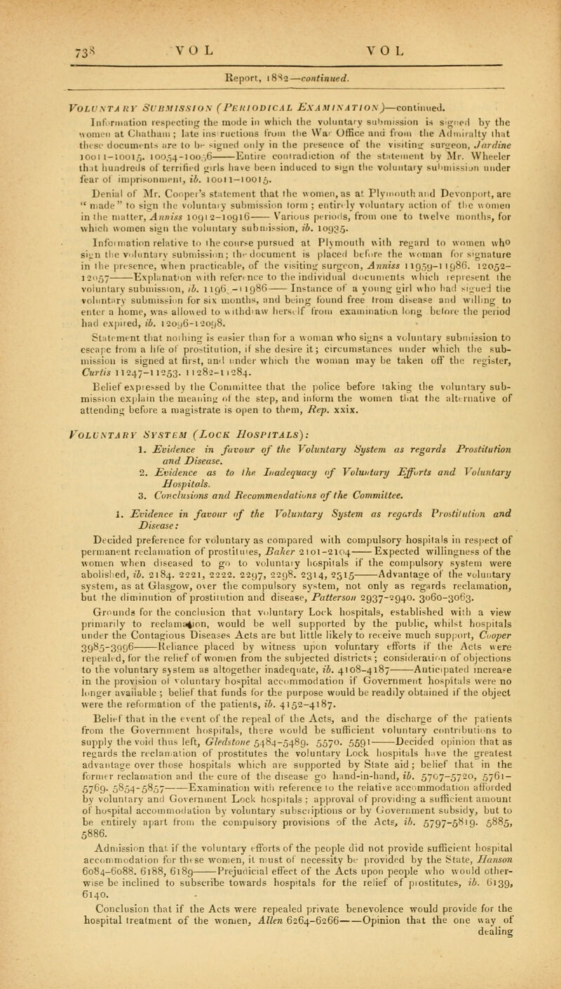 Report, i8'^2—continued. VoLVSTAHY Submission (Pehiodical ExAviyATioy)—continued. Infurmation lespecting the mode in which tlie voluntary submission is si<;-t;p,i by the •vomeu at (Jhathuui; late ins ructions Iroui tiie \Va' Office and fioni the Aduiiralty iliat tJKSi- documents are to be signeil only in the presence of the visitinij- sur-^eon, Jardine lOoi 1-10015. 100,54-1oo;,6 Entire coinradiction of tiie statement by Mr. Wheeler th.it liundrciis ol'terrified <;irls have been intiuced to siij;n tlie voluntary suluiiissiju under fear ol imprisonnieni, ii. 10011-IOOI5. Denial of Mr. Cooper's statement that ihe women, as at Plymouth aiid Devonport, are  made to sis^n ihe voluntaiy submission lonn ; entin ly vtiluntary action of the women in the nwM^r, Anniss 1091 2-10916 Various periods, from one to twelve months, for which women siun the voluntary submission, ib. 1093.5. Infoimati(m relative to ihe course pursued at Plymouth with regard to women who sien the voluntjrv submission; ihe document is placed btlure the woman for signature in ihe presence, when practicable, of the visitintc surgeon, Anniss 11959-I 1986. 12052- 120,57 Explanation wilh refertnee to tlie individual ducumenls which lepresent the voluntary submission, ih. 1196-1 1986 Instvince of a young girl who had sigued the voluntary submission for six months, and being (bund free Irom disease and willing to enter a home, was allowed to withdiaw hersi If from examination long before the period had expired, ib. 120116-12098. Statement that noihing is easier than for a woman who signs a v(,luntary submission to escape from a life ol' prostituiion, if she desire it; circumstances under which the sub- mission is signed at first, an<l under which the woman may be taken off the register, Curtis 11247-11253. 11282-11284. Belief expiessed by the Committee that the police before taking the voluntary sub- mission ex)dain the meaning of the step, and iiiiorm the women that the alternative of attending before a magistrate is 0|)en to them. Rep. xxix. yOLVSTAUY HVSTCiM (LoCK HOSPITALS): 1. Evidence in favour of the Voluntary St/stem as regards Prostitution and Disease. 2. Evidence as to Ihe Inadequacy (f Voluntary Efforts and Voluntary Hospitals. 3. Cov.clusions and Recommendalions of the Committee. i. Evidence in favour tf the Voluntary System as regards VroUihithm and Disease : Decided preference for voluntary as (compared with compulsory hospitals in resjiect of permanent reclamation of prostitmes, Baiter 2101-2104 Expected willingness of the women when diseased to go to voluntaiy hospitals if the com|)ulsory system were abolished, ib. 2184. 2221, 2222. 2297, 2298. 2314, 2315 Advantage of the voluntary system, as at Glasgow, over the compulsory system, not onl)' as regards reclamation, but the diminution of prostiuition and disease, Patterson 2937-2940. 3060-3063. Grounds for the conclusion that voluntary Lock hospitals, established with a view primarily to reclamation, would be well supported by the public, whilst hospitals under the Contagious Diseases Acts are but little likely to receive much support, Cuoper 3985-3996 Reliance placed by witness upon voluntary efforts if the Acts were repealed, for the relief of vvomen from the subjected districts; consideraiic'n of objections to the voluntary sjslem as altogether inadequate, ib. 4108-4187 Anticipated increa.'^e in the provision ol voluntary hospital accommodation if Government hospitals were no longer available ; belief that funds for the purpose would be readily obtained if the object were the reformation of the patients, ih. 4152-4187. Belief that in the event of the repeal of the Acts, and the discharge of the ] alients from the Government hospitals, there would be sufficient voluntary contributions to supply the void thus left, Gledstone 548^-5489. 5570. 5591 Decided opinion that as regards the leclan^aiion of prostitutes the voluntary Lock hospitals have the greatest advantage over those hospitals which are supported by State aid ; belief that in the former reclamation and the cure of the disease go hand-in-hand, ib. 5707-5720, 5761- 5769- 5854-5857 Examination with reference to the relative accommodation afforded by voluntary and Government Lock hospitals: approval of providing a sufficient amount of hospital accommodation by voluntary suhsciiptions or by (loveriiment subsidy, but to be entirely apart from the compulsory provisions of the Acts, ib. 5797-5819. 5885, 5886. Admission that- if the voluntary efforts of the people did not provide sufficient hospital accommodation for thtse women, it must of necessity be provided by the State, Hanson 6084-6088. 6188, 6189 Prejudicial effect of the Acts upon people who would other- wise be inclined to subscribe towards hospitals for the relief of piostitutes, ib. 6139, 6140. Conclusion that if the Acts were repealed private benevolence would provide for the hospital treatment of the women, Allen 6264-6266 Ofiinion that the one way of dealing
