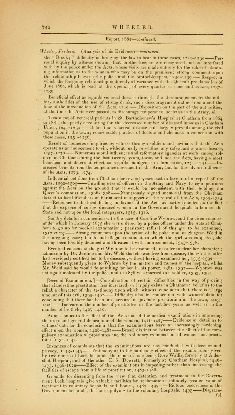 Itepoit, I H8'2—continued. ^Vheeler, Frederic. (Analysis of liis Evidiiice)—continued. tlic  Biook ; (Jifficuity in briii<^mo the law to bear in tlii'se cases, 1221-1230 Per- sonal inquiry by witness showinu that brutlicl-kccpers -.ire recocrnised aiul not interfered with by the police under the Acts, whose vi>iis are made entirely for the xuke of oliiair.- in^ inlormation ms to the wnnun who may be on the pn-niiscs; stroni; comment upon tliis lelation.-hip between the police and the brothel-keepers, 12:^0-1239 — Rt-spfct in which tlie loregoing n-biiionsiiip is directly at v.iri.ince with tlie Queen's proclamation of June i8tJo, which is read at the 0|>ening ol eveiv qic.irier sessions and assizes, 1237- ' 1239. Beneficial effect as regards venereal disease thiouuh t)ie discoiiraueinent bv the mili- tary aulhiirities of the use of strong drink, sucli discouragement datiiii; from about the time of the introduclion of the Acts, l-2-io Disposition on the part of the aut!io:ities, at the time ihe Acts ere passed, to discourage temperance societies in the Army, ib. Treatment of veneieal patients in St. Bartholomew's Hospital at Chatham from 1864 to 1S81, this paitly accoiuitiiiiX for tiie det'ieased nnmher ol diseased inniales m Chatham Union, I-241-1250 Beliel thai venereal disease still largely prevails amonn the civil population in the town; coiis'ilerable jjractice of doctors and chemists in connection with these cases, I25i-1256_ Result of numerous inquiries by witness ihrougli soldiers and civilians that the Acts operate as an inducement to sin, without really providinii any sal'eiiuard against disease, 1257-1270 Numerous moral influences and reformatory agencies at work among sol- diiis at Chatham during the last twenty yt-ars, these, and not the Acts, iiaving a most beneficial and deterrent effect as regards indulgence in fornication, 1271-1291 In- creased benefits from the temperance movement in ih^ Army but for the adveise intiaence of ihe Acts, 1273, 1274. Influential petitions from Chatham for several years past in favour of a repeal of the Acts, 1292-1305 rnwillingness of officers in the Army and Navy to sign pelitions against the Acis on the ground that it would be incunsistent with their holding the Queen's commission, 1306-1308 Numerously signed memorial from the Chatham district to local Members of Parliament in support of the repeal of the Acs, 1309-1314 Reference to the local feeling in favour ui' the Acts as partly founded on the fact that the exi)eise of curing diseased wnmen in the Goveriimei\t hospitals tails upon the State and not upon the local ratepayers, 1315, 1316. Sundry details in ccnnection with the case of Caroline Wybrow, and the circuu stances under which in Januaiy 1875 she was oidered by a police officer under the Acts at Chat- ham to go up (or medical examination ; persistent refusal of this girl to be examined, 1317 et seq. Strong comments upon the action ol ihe police and of Surgeon Weld in the foregoing case; haish and illegal treatment to which the girl was subjected, she iiaving been forcibly detained and threatened with imprisonment, '345-1378. Eventual consent of the girl Wybrow to be ex.imined, in order to clear her character ; admission by Dr. Jardine and Mr. Weld that she was free from disease, ihouuh the latter had previously certified her to be diseasetl, without having examined her, 1373-1392 Money subsequently given to Wybrow by the matron and nurses of the hospital, whilst Mr. Weld said he would do anything (or her in his power, 1381. 1392 Wybrow was not again molested by the police, and in 1876 was married to a soldier, 1393, 1394. [Second Examination.] — Consideration of certain difficulties in the way of proving that clandestine prostitution has increased, or largely exists in Chatham ; I.elief as to the reliable character of the testimony upon which witness concludes that there is a large amount of this evil, 1395-1402 Difficulty also in conneciion \\ith witness'data lor concluding that there has been an increase of juvenile jjrostituiion in the town, 1403- 1406 Increase in the number of prostitutes 111 the last few years as well as in the number of brothels, 1407-1410. Admission as to the effect of the Acts and of the medical examinations in improving the diess and general demeanour of the women, 1411-1427 Evidence in detail as to witness' data for the conclusion that the examinaiions have an increasingly h.ardening effect upon the women, 1428-1482 Broad distinction between the effect o( the com- pulsory examination ol prostitutes and the voluntary examination of women not prosti- tutes, 1434-1442. In-tances of complaints that the examinations ai'e not conducted with decency and privacy, 1443-1445 Testimony as to the hardening efi'ect of the examinaiions given by two nurses o( Lock hospitals, the name of one being Rose Wallis, forn eily at Alder- shot Hospital, and of the other E. S. Dowsett, formerly at Chatham Hospiial, 144(3- 1475.1596-1622 Effect of the examinations in impeding rather than increasing the facilities of escape from a life of prostitution, 1483-1486. Grounds for dissenting fiom the view that detention and treatment in the Govern- ment Lock hospitals give valuable facilities for reclamation ; infinitely greater value of treatment in voluntary hospitals and homes, 1487-1497. Riotous occurences in the Government hospitals, this not anplyinij to the voluntary hospitals, 1493 Dis^race- tul