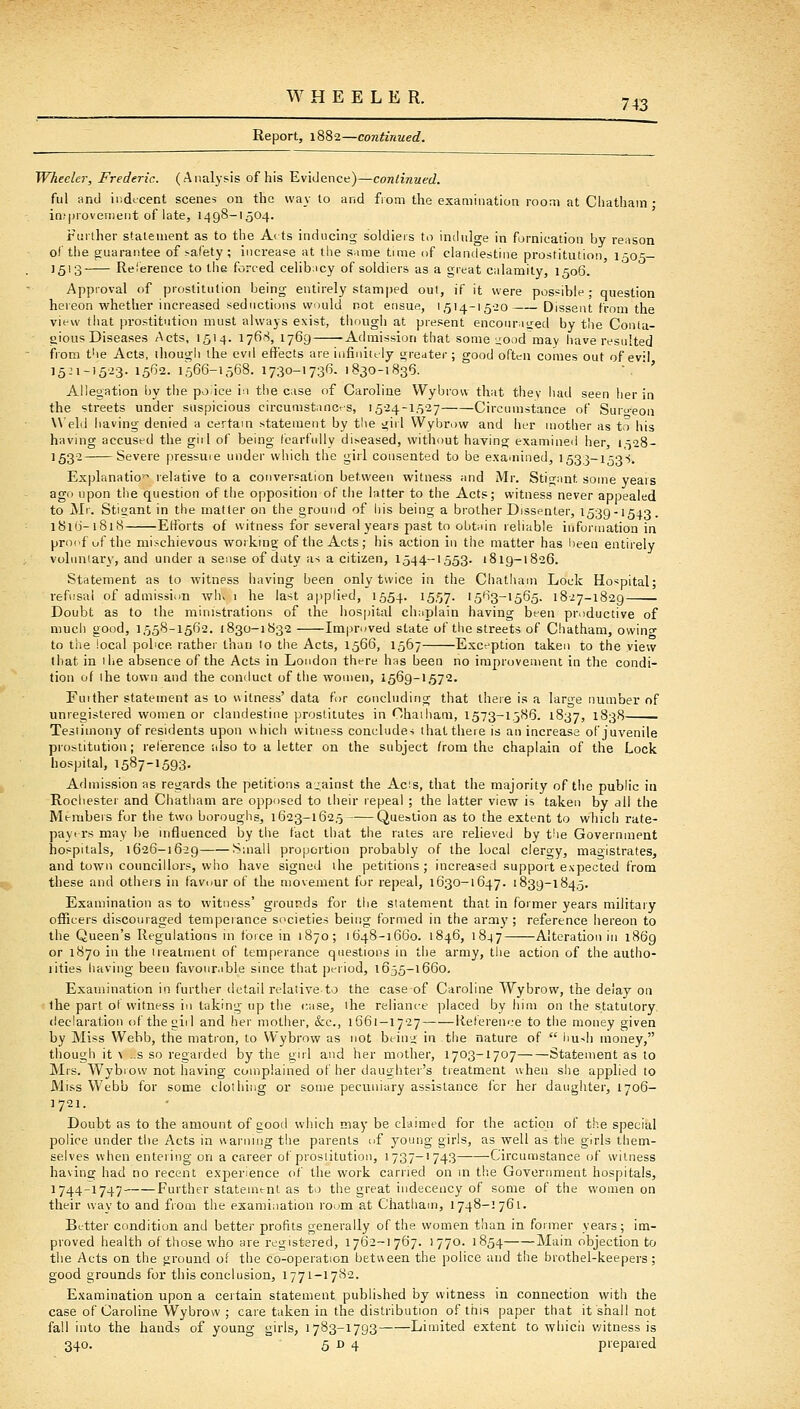 Report, 1882—continued. Wheeler, Frederic. (Analysis of his Evidence)—continued. fill and indtcent scenes on the way to and from the examination room at Cliatham ; in(|)rovernent of late, 1498-1504. Further statement as to the Arts inducing soldiers to inchilge in fornication by re:ison of the guarantee of safety ; increase at the s.ime time of clandestine prostitution, 1505— 1513 Reierence to the forced celib;icy of soldiers as a great calamity, 1506. Approval of prostitution being entirely stamped out, if it were possible ; question hereon whether increased seductions wudd not ensue, 1,514-15-20 Dissent from the view that prostitution must always exist, though at present enconriijed by the Conta- gious Diseases Acts, 1514. 176''', 1769 Admission that some uood may have resulted ifrom the Acts, ihougli the evil effects are infinittly greater ; good often comes out of evil i5-i-'5-^3- 15*^2. 1566-1568. 1730-1736. 1830-1836. • *' Allegation l)y the po.ice i:i the case of Caroline VVybrou that thev had seen her in the streets under suspicious circumstances, 15-24-15-27 Circumstance of Surc-eon Weld having denied a certain statement by tl\e giil Wybrow and her mother as to his having accused the giil of being fearfully di^eased, without having examined her, 1528- '53- Severe pressure under which the girl consented to be exauiined, 1533-153-i. Explanation relative to a conversation between witness and iVIr. Stigant some years ago upon the question of the opposition of the latter to the Acts; witness never appealed to Mr. Stioant in the matter on the ground of his being a brother Dissenter, 1539-1543. 1816-1818 Etibrts of witness for several years past to obt;iin reliable information in proof of the mischievous working of the Acts ; his action in the matter has been entirely volnniary, and under a sense of duty as a citizen, 1544-1553. 1819-1826. Statement as to witness having been only twice in the Chatham Lock Hospital; refusal of admission -whv 1 he last applied, 1554. IS.^?- '563-1565. 1827-1829 ■ Doubt as to the ministrations of the hospital chaplain having been productive of much good, 1558-1562. 1830-1832 Im|)ruved state of the streets of Cliatham, owino- to the local pohce. rathei' than to the Acts, 1566, 1567 Exception taken to the view that in ilie absence of the Acts in London tht-re has been no improvement in the condi- tion of ihe town and the conduct of the women, 1569-1572, Fuither statement as 10 witness'data for concluding that there is a large number of unregistered women or clandestine prostitutes in Ohaiham, 1573-1586. 1837, 1838 Testimony of residents upon which witness concludes that there is an increase of juvenile prostitution; reference also to a letter on the subject /rom the chaplain of the Lock hospital, 1587-1593- Admission as regards the petitions aj^ainst the Acis, that the majority of the public in Rochester and Chatham are opposed to their repeal ; the latter view is taken by all the Members for the two boroughs, 1623-1625 Question as to the extent to which rate- pa virs may be influenced by the fact that the rales are relieved by the Government hospitals, 1626-16-29 Small proportion probably of the local clero-y, maoistrates, and town councillors, who have signed the petitions; increased support expected from these and others in favour of the movement for repeal, 1630-1647. 1839-1845. Examination as to witness' grounds for the statement that in former years military officers discouraged temperance societies being formed in the army ; reference hereon to the Queen's Regulations in force in 1870; 1648-1660. 1846, 1847 Alteration in 1869 or 1870 in the ireatment of temperance questions in the army, the action of the autho- rities having been favour.ible since that period, 1655-1660, Examination in further detail relative to the case of Caroline Wybrow, the delay on the part oi witness in tiiking up the r;ise, ihe reliance placed by him on the statutory declaration of the giil and her mother, &c., 1661—1727 Reference to the money given by Miss Webb, the matron, to Wybrow as not beiuj in the nature of  liu>h money, though it A .-S so regaided by the girl and her mother, 1703-1707 Statement as to Mrs. Wybiow not having complained of her daughter's tieatment uhen she applied to Miss Webb for some clothing or some pecuniary assistance for her daughter, 1706- 1721. Doubt as to the amount of good wiiich may be claimed for the action of the special police under the Acts in warning the parents of young girls, as well as the girls them- selves when entering- on a career of prosiitution, 1 737-'743 •Circumstance of witness having had no recent experience of the work carried on m t!ie Government hospitals, 1744-1747 Further statement as to the great indecency of some of the women on their way to and from the examination room at Chatliam, 1748-1761. Better condition and better profits generally of the women than in former years; im- proved health of those who are registered, 1762-1767. 1770. 1854 Main objection to the Acts on the ground of the co-operation betueen the police and the brothel-keepers; good grounds for this conclusion, 1771-1782. Examination upon a certain statement published by witness in connection with the case of Caroline Wybrow ; care taken in the distribution of this paper that it shall not fall into the hands of young girls, 1783-1793 Limited extent to whicii witness is 340. 5 D 4 prepared