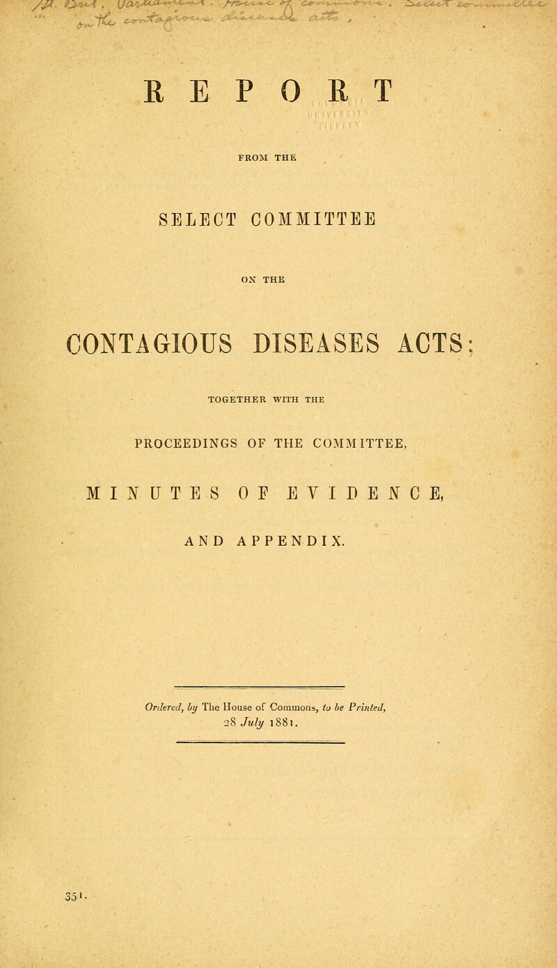 FROM THE SELECT COMMITTEE CONTAGIOUS DISEASES ACTS TOGETHER WITH THE PROCEEDINGS OF THE COMMITTEE, MINUTES OF EVIDENCE, AND APPENDIX. Ordered, ly The House of Commons, to be Printed, 28 July 1881. Z5^-