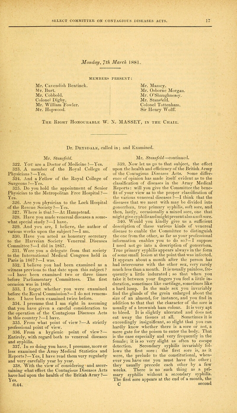 Monday, 7th March 1881. MEMBERS PRESENT : Mr. Cavendish Bentinck. Mr. Burt. Mr. Cobbold. Colonel Digby. Mr. William Fowler. Mr. Hop wood. Mr. Massey. Mr. Osborne Morgan. Mr. O'Shaughnessy. Mr. Stansfeld. Colonel Tottenham. Sii- Henry Wolff. The Right Honourable W. N. MASSEY, in the Chair. Dr. Drysdale, called in ; and Examined. Mr. Stansfeld. 322. You are a Doctor of Medicine ?—Yes. 323. A member of the Royal College of Physicians ?—Yes. 324. And a Fellow of the Royal College of Surgeons ?—Yes. 325. Do you hold the appointment of Senior Physician to the Metropolitan i'ree Hospital ?— Yes. 326. Are you physician to the Lock Hospital of the Rescue Society ?—Yes. 327. Where is that?—At Hampstead. 328. Have you made venereal diseases a some- what special study ?—I have. 329. And yo'i are, I believe, the author of various works upon the subject?—I am. 330. Have you acted as honorary secretary to the Harveian Society Venereal Diseases Committee ?—I did in 1867. 331. Were you a delegate from that society to the International Medical Congress held in Paris in 1867?—I was. 332. I believe you had been examined as a witness previous to that date upon this subject ? —I have been examined two or three times before Parliamentary Committees. The first occasion was in 1866. 333. I forget whether you were examined before the Royal Commission ?—I do not remem- ber. I have been examined twice before. 334. I presume that I am right in assuming that you have given a careful consideration to the operation of the Contagious Diseases Acts in this country ?—I have. 335. From what point of view ?—A strictly professional point of view. 336. From a hygienic point of view ?— Entirely, with regard both to venereal diseases and syphilis. 337. In so doing you have, I presume, more or less examined the Army Medical Statistics and Reports ?—Yes, I have read them very regularly and very carefully year by year. 338. With the view of considering and ascer- taining what effect the Contagious Diseases Acts have had upon the health of the Britieh Army ?— Yes. 0.44. Mr. Stansfeld—continued. 339. Now let us go to that subject, the effect upon the health and efficiency of the British Army of the Contagious Diseases Acts. Some differ- ence of opinion has made itself evident as to the classification of diseases in the Army Medical Reports: will you give the Committee the bene- fit of your view as to the proper classification of the various venereal diseases ?—I think that the diseases that we meet with may be divided into gonorrhoea, true primary syphilis, soft sore, and then, lastly, occasionally a mixed sore, one that migli t give syphilis and might present also a so ft sore. 340. Would you kindly give us a sufficient description of these various kinds of venereal disease to enable the Committee to distinguish the one from the other, as far as your professional information enables you to do so ?— I suppose I need not go into a description of gonorrhoea. True primary syphilis appears always in the form of some small lesion at the point that was infected. It appears about a month after the person has had intercourse with the other sex, very rarely much less than a month. It is usually painless, fre- quently a little indurated ; so that when you take it between your fingers you feel a little in- duration, sometimes like cartilage, sometimes like a hard lump. In the male sex you invariably find the glands of the groin enlarged about the size of an almond, for instance, and you find in addition to that that the character of the sore is usually of a brownish ham colour. It is very apt to bleed. It is slightly ulcerated and does not eat away the tissues at all. Sometimes it is exceedingly insignificant, so slight that you can hardly know whether there is a sore or not, a mere gate for the poison to enter the body. That is the case especially and ver}- frequently in the female; it is so very slight as often to escape detection. Secondary syphilis invariably fol- lows the first sore: the first sore is, as it were, the prelude to the constitutional, when- ever you have one you must have the other; they usually precede each other by a few- weeks. There is no such thing as a pri- mary syphilis without a secondary syphilis. The first sore appears at the end of a month, the C second