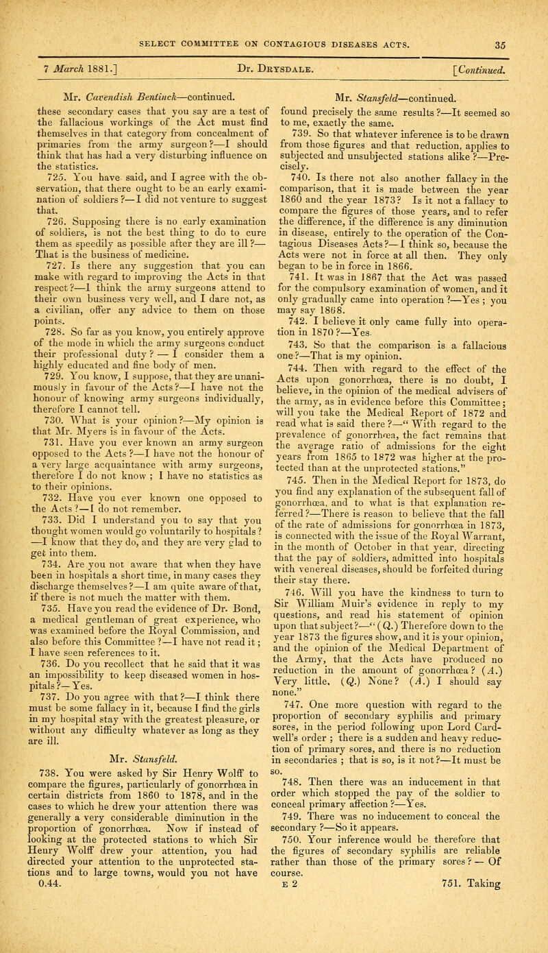 7 March 1881.] Dr. Drtsdale. \Continued. Mr. Cavendish Beniinck—continued, these secondary cases that you say are a test of the fallacious workings of the Act must find themselves in that category from concealment of primaries from the army surgeon ?—I should think that has had a very disturbing influence on the statistics. 725. You have said, and I agree with the ob- servation, that there ought to be an early exami- nation of soldiers ?—I did not venture to suggest that. 726. Supposing there is no early examination of soldiers, is not the best thing to do to cure them as speedily as jiossible after they are ill ?— That is the business of medicine. 727. Is there any suggestion that you can make with regard to improving the Acts in that respect?—1 think the army surgeons attend to their own business very well, and I dare not, as a civilian, offer any advice to them on those points. 728. So far as you know, you entirely approve of the mode in which the army surgeons conduct their professional duty ? — I consider them a highly educated and fine body of men. 729. You know, I suppose, that they are unani- mously in favour of the Acts ?—I have not the honour of knowing army surgeons individually, therefore I cannot tell. 730. What is your opinion?—My opinion is that Mr. Myers is in favour of the Acts. 731. Have you ever known an army surgeon opposed to the Acts ?—I have not the honour of a very large acquaintance with army surgeons, therefore I do not know ; I have no statistics as to their opinions. 732. Have you ever known one opposed to the Acts?—I do not remember. 733. Did I understand you to say that you thought women would go voluntarily to hospitals ? —I know that they do, and they are very glad to get into them. 734. Are you not aware that when they have been in hospitals a short time, in many cases they discharge themselves ?■—I am quite aware of that, if there is not much the matter with them. 735. Have you read the evidence of Dr. Bond, a medical gentleman of great experience, who was examined before the Royal Commission, and also before this Committee ?—I have not read it; I have seen references to it. 736. Do you recollect that he said that it was an impossibility to keep diseased women in hos- pitals ?— Yes. 737. Do you agree with that ?—I think there must be some fallacy in it, because I find the girls in my hospital stay with the greatest pleasure, or without any difiiculty whatever as long as they are ill. Mr. Stansfeld. 738. You were asked by Sir Henry Wolff to compare the figures, particularly of gonorrhoea in certain districts from 1860 to 1878, and in the cases to which he drew your attention there was generally a very considerable diminution in the proportion of gonorrhoea. Now if instead of looking at the protected stations to which Sir Henry Wolff drew your attention, you had directed your attention to the unprotected sta- tions and to large towns, would you not have 0.44. Mr. Stansfeld—continued, found precisely the same results ?—It seemed so to me, exactly the same. 739. So that whatever inference is to be drawn from those figures and that reduction, applies to subjected and unsubjected stations alike ?—Pre- cisely. 740. Is there not also another fallacy in the comparison, that it is made between the year 1860 and the year 1873? Is it not a fallacy to compare the figures of those years, and to refer the difference, if the difference is any diminution in disease, entirely to the operation of the Con- tagious Diseases Acts?—1 think so, because the Acts were not in force at all then. They only began to be in force in 1866. 741. It was in 1867 that the Act was passed for the compulsory examination of women, and it only gradually came into operation ?—Yes ; you may say 1868. 742. I believe it only came fully into opera- tion in 1870 ?—Yes. 743. So that the comparison is a fallacious one ?—That is my opinion. 744. Then with regard to the effect of the Acts upon gonorrhoea, there is no doubt, I believe, in the opinion of the medical advisers of the army, as in evidence before this Committee; will you take the Medical Report of 1872 and read what is said there ?— With regard to the prevalence of gonorrhoea, the fact remains that the average ratio of admissions for the eight years from 1865 to 1S72 was higher at the pro- tected than at the unprotected stations. 745. Then in the Medical Report for 1873, do you find any explanation of the subsequent fall of gonorrhoea, and to what is that explanation re- ferred?—There is reason to believe that the fall of the rate of admissions for gonorrhoea in 1873, is connected with the issue of the Royal Warrant, in the month of October in that year, du-ecting that the pay of soldiers, admitted into hospitals with venereal diseases, should be forfeited during their stay there. 746. Will you have the kindness to turn to Sir William Muir's evidence in reply to my questions, and read his statement of opinion upon that subject?— (Q.) Therefore down to the year 1873 the figures show, and it is your opinion, and the opinion of the Medical Department of the Army, that the Acts have produced no reduction in the amount of gonorrhoea? {A.') Very little. (Q.) None? {A.) I should say none. 747. One more question with regard to the proportion of secondary syphilis and primary sores, in the period following upon Lord Card- well's order ; there is a sudden and heavy reduc- tion of primary sores, and there is no reduction in secondaries ; that is so, is it not ?—It must be so. 748. Then there was an inducement in that order which stopped the pay of the soldier to conceal primary affection ?—Yes. 749. There was no inducement to conceal the secondary ?—So it appears. 750. Your inference would be therefore that the figures of secondary syphilis are reliable rather than those of the primary sores ? — Of course, E 2 751. Taking