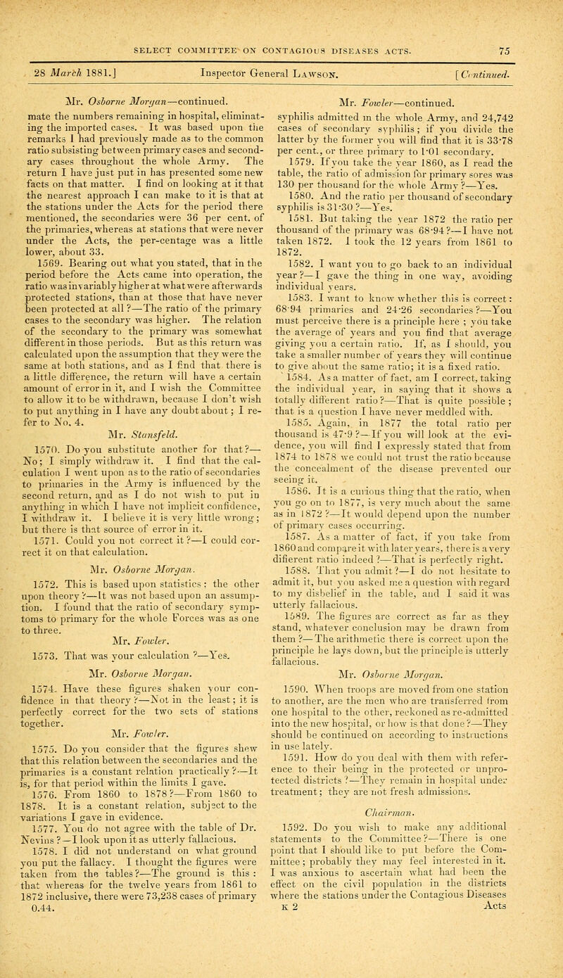 28 March 1881.J Inspector General Lawson. [ Ci-ntinued. Mr. Osborne Mor<jan—-continued, mate the numbers remaining in hospital, eliminat- ing the imported cases. It was based upon tlie remarks I had previously made as to the common ratio subsisting between primary cases and second- ary cases throughout the whole Army. The return I have just put in has presented some new facts on that matter. I find on looking at it that the nearest approach I can make to it is that at the stations under the Acts for the period there mentioned, the secondai-ies were 36 per cent, of the primaries, whereas at stations that were never under the Acts, the per-centage was a little lower, about 33. 1569. Bearing out what you stated, that in the period before the Acts came into operation, the ratio was invariably hisher at what were afterwards protected stations, than at those that have never been protected at all ?—-The ratio of the primary cases to the secondary was higher. The relation of the secondary to the primary was somewhat different in those periods. But as this return was calculated upon the assumption that they were the same at both stations, and as I find that there is a little difference, the return will have a certain amount of error in it, and I wish the Committee to allow it to be withdrawn, because I don't wish to put anything in I have any doubt about; I re- fer to jS'o. 4. air. Stunsfeld. 1570. Do you substitute another for that?— No; I simply withdraw it. I find that the cal- culation I went upon as to the ratio of secondaries to primaries in the Army is influenced by the second return, and as I do not wish to put in anything in which I have not implicit confidence, I withdraw it. I believe it is very little wrong; but there is that source of error in it. 1571. Could you not correct it ?—I could cor- rect it on that calculation. Mr. Osborne Morgan. 1572. This is based upon statistics ; the other upon theory?—It was not based upon an assump- tion. I found that the ratio of secondary symp- toms to primary for the whole Forces was as one to three. Mr. Fowler. 1573. That was your calculation '—Yes. Mr. Osborne Morgan. 1574. Have these figures shaken your con- fidence in that theory ?—Xot in the least; it is perfectly correct for the two sets of stations together. Mr. Fowler. 1575. Do you consider that the figures shew that this relation between the secondaries and the primaries is a constant relation practically ?—It is, for that period within the limits I gave. 1576. From 1860 to 1878 ?—From 1860 to 1878. It is a constant relation, subject to the variations I gave in evidence. 1577. You do not agree with the table of Dr. Nevins ?—I look upon it as utterly fallacious. 1578. I did not understand on what ground you put the fallacy. I thought the figures were taken from the tables ?^—The ground is this : that whereas for the twelve years from 1861 to 1872 inclusive, there were 73,238 cases of primary 0.44. Mr. Fowler—continued, syphilis admitted m the whole Army, and 24,742 cases of secondary syphilis; if you divide the latter by the former you will find that it is 33-78 per cent., or three primary to I'Ol secondary. 1579. Ifyou take the year 1860, as I read the table, the ratio of admistdon for primary sores was 130 per thousand for the whole Army?—Yes. 1580. And the ratio per thousand of secondary syphilis is 31-30 ?—Yes. 1581. But taking the year 1872 the ratio per thousand of the primary was 68-94?—I have not taken 1872. 1 took the 12 years from 1861 to 1872. 1582. I want you to go back to an individual year ?—I gave the thing in one way, avoiding individual years. 1583. I want to know whether this is correct: 6894 primaries and 24-26 secondaries?—You must perceive there is a principle here ; you take the average of years and you find that average giving you a certain ratio. If, as I should, you take a smaller number of years they will continue to give about the same ratio; it is a fixed ratio. 1584. As a matter of fact, am I correct, taking the individual year, in saying that it shows a totally different ratio ?—That is quite possible ; that is a question I have never meddled with. 1585. Again, in 1877 the total ratio per thousand is 47-9 ?—Ifyou will look at the evi- dence, you will find I expressly stated that from 1874 to 1878 we could not trust the ratio bccatise the concealment of the disease prevented our seeing it. 15S6. It is a curious thing that the ratio, when you go on to 1877, is very much about the same as in 1872 ?—It would depend upon the number of primary cases occurring. 1587. As a matter of fact, if you take from 1860 and compare it with later years, there is a very difierent ratio indeed ?—That is perfectly right. 1588. That you admit?—I do not hesitate to admit it, but you asked me a question with regard to my disbelief in the table, aud I said it was utterly fallacious. 1689. The figures arc correct as far as they stand, whatever conclusion may be drawn from them ?—The arithmetic there is correct upon the principle he lays down, but the principle is utterly fallaciotis. Mr. Osborne Morgan. 1590. When troops are moved from one station to another, are the men who are transferred from one hospital to the other, reckoned as re-admitted into the new hospital, or how is that done ?—They should be continued on according to instructions in use lately. 1591. How do you deal with them with refer- ence to their being in the protected or unpro- tected districts ?—They remain in hospital under treatment; they are not fresh admissions. Chairman. 1592. Do you wish to make any additional statements to the Conmtittee?—There is one point that I should like to put before the Com- mittee ; probably they may feel interested in it. I was anxious to ascertain what had been the effect on the civil population in the districts where the stations under the Contagious Diseases K 2 Acts