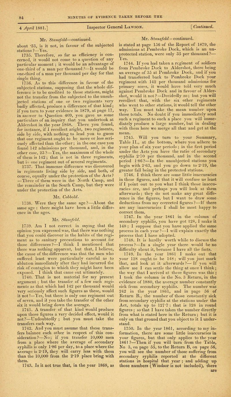 4 Jpril 1881.] Inspector General Lawson. [ Continued. Mr. Stansfeld—continued, about -33, is it not, in favour of the subjected stations ?—Yes. 1735. Therefore, so far as efficiency is con- cerned, it would not come to a question of any particular moment ; it would be an advantage of one-third of a man per thousand ?—It would be one-third of a man per thousand per day for that single thing. 1736. As to this difference in favour of the subjected stations, supposing that the whole dif- ference is to be credited to those stations, might not the transfer from the subjected to the unsub- jected stations of one or two regiments very badly affected, pi-oduce a difference of that kind; if you turn to your evidence in 1879, at page 17, in answer to Question 409, you gave us some particulars of an inquiry that you undertook at Aldershot in the year 1868. There you found, for instance, if I recollect aright, two regiments, side by side, with nothing to lead you to guess that one regiment ought to be more or less seri- ously affected than the other; in the one case you found 142 admissions per thousand, and, in the other case, 23 ?—Yes, the maximum of the whole of them is 142; that is not in three regiments, but \\\ one regiment out of several regiments. 1737. That immense difference was discovered in regiments living side by side, and both, of course, equally under the protection of the Ac(s ? —Three of them were in the North Camp, and the remainder in the South Camp, but they were under the protection of the Acts. Mr. Cohhold. 1738. Were they the same age?—About the same age : there might have been a little differ- ence in the ages. Mr. Stansfeld. 1739. Am I not correct in saying that the opinion you expressed was, tliat there was nothing that you could discover in the habits of the regi- ment as to sanitary precautions to account for those differences ?—I think I mentioned that there was nothing apparent, but that, I believe, the cause of the difference was that the men who suffered least were particularly careful as to ablution immediately after they had incurred the risk of contagion to which they might have been exposed. I think that came out ultimately. 1740. That is not material for my present argument ; but the transfer of a few such regi- ments as that which had 142 per thousand would very seriously affect such figures as these, would it not?—Yes, but there is only one regiment out of seven, and it you take the transfer of the other six it would bring down the average. 1741. A transfer of that kind v^ould produce upon those figures a very decided effect, would it not?—Undoubtedly ; but you must take the transfers each way. 1742. And you must assume that these trans- fers balance each other in respect of this con- sideration?—No; if you transfer 10,000 men from a place where the average of secondary syphilis is only 1*86 per day, to a place where the average is 2*19, they will carry less with them than the 10,000 from the 2-19 place bring with them. 1743. Is it not true that, in the year 1868, as Mr. Sta}isfeld — continued. is stated at page 156 of the Report of 1879, the admissions at Pembroke Dock, which is an un- protected station, were only 35 per thousand ?— Y'es. 1744. If you had taken a regiment of soldiers from Pembroke Dock to Aldershot, there being an average of 35 at Pembroke Dock, and if you had transferred back to Pembroke Dock your regiment with 142 per thousand admissions for primary sores, it would have told very much against Pembroke Dock and in favour of Aider- shot, would it not ?—Decidedly so ; but you will recollect that, with the six other regiments who went to other stations, it would tell the other way. Y'^ou must take the mean number upon those totals. No doubt if you immediately send such a regiment to such a place you will imme- diately produce a large number, but in dealing with them here we merge all that and get at the mean. 1745. Will you turn to your Summary, Table II., at the bottom, where you adhere to your plan of six year periods; in the first period under the Acts you have the ratio of secondary syphilis 2 70 per thousand, and in the second period r86 ?—In the unsubjected stations you begin with 263, and you go down to 2*19, the greater fall being in the protected stations. 1746. I think there are some little inaccuracies in these figures, and that it will confuse us least if I jjoint out to you what I think those inaccu- racies are, and perhaps you will look at them afterwards ; they do not make any great diffe- rence in the figures, but I want to draw some deductions from my corrected figures?—If there are any inaccuracies I shall be most happy to correct them. 1747. In the year 1861 in the column of secondary syphilis, you have got 128, I make it 148 ; I suppose that you have applied the same process in each year ?—I will explain exactly the process that I have adopted. 1748. It is hardly worth while to discuss the process ?—In a single year there would be no difficulty about it, because I have all the facts. 1749. In the year 1861 I make out that your 128 ought to be 148; will you just mark that, and look at it afterwards ?— If you will allow me I can settle the thing at once I think; the way that I arrived at these figures was this ; I took the column in the No. 3 Return, in the evidence of 1880, the average number constantly sick from secondary syphilis. The number was 242 in the year 1861, and in page 56 of Return B., the number of those constantly sick from secondary syphilis at the stations under the Act, totals up to 127 7 : that is 128 in round figures ; so that I have taken the number directly from what is stated here in the Return; but it is only on that ground that you object to it I under- stand. 1750. In the year 1861, according to my in- formation, there are some little inaccui'acies in your figures, but that only applies to the year 1861 ?—Then if you will turn from the Table, No 3, on page 55, to the Return B, on page 56, you will see the number of those suffering from secondary syphilis reported at the different stations in hospital that year ; and adding up those numbers (Windsor is not included), there