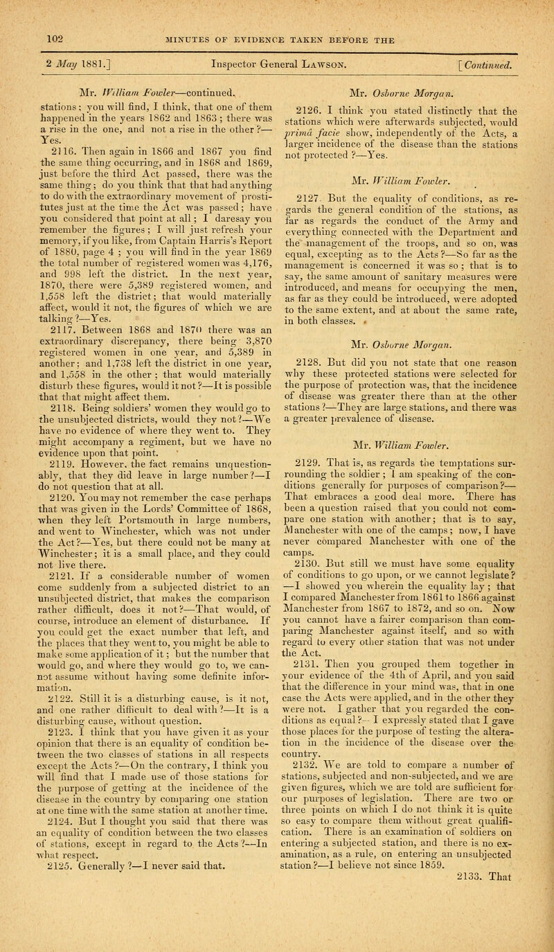 2 Maij 188].] Inspector General Lawson. \_Continued. Mr. JViUiam Fowler—continued, stations ; you will find, I think, that one of them hapjoened in the years 1862 and 1863 ; there was a rise in the one, and not a rise in the other ?— Yes. 2116. Then again in 1S66 and 1867 you find the same thing occurring, and in 1868 and 1869, just before the third Act passed, there was the same thing; do you think that that had anything to do with the extraordinary movement of prosti- tutes just at the time the Act was passed; have you considered that point at all; I daresay you remember the figures ; I will just refresh your memory, if you like, from Captain Harris's Report of 1880, page 4 ; you will find in the year 1869 the total number of registered women was 4,176, and 998 left the district. In the next year, 1870, there were 5,389 regislered women, and 1,558 left the district; that would materially affect, would it not, the figures of which we are talking ?—Yes. 2117. Between 1868 and 1870 there was an extraordinary discrepancy, there being 3,870 registered women in one year, and 5,389 in another: and 1,738 left the disti-ict in one year, and 1,558 in the other ; that would materially distui-b these figures, would it not ?—It is possible that that might affect tliem. 2118. Being soldiers' women they woiddgo to the unsubjected districts, would they not?—We have no evidence of where they went to. They might accompany a regiment, but we have no evidence upon that point. 2119. However, the fact remains unquestion- ably, that they did leave in large number?—I do not question that at all. 2120. You may not remember the case perhaps that was given in the Lords' Committee of 1868, when they left Portsmouth in large numbers, and went to Winchester, which was not under the Act ?—Yes, but thei-e could not be many at Winchester; it is a small place, and they could not live there. 2121. If a considerable number of women come suddenly from a subjected district to an unsubjected district, that makes the comparison rather difficult, does it not?^—That would, of course, introduce an element of disturbance. If you could get the exact number that left, and the places that they went to, you might be able to make some application of it; but the number that would go, and where they would go to, we can- not assume without having some definite infor- mation. 2122. Still it is a disturbing cause, is it not, and one rather difficult to deal with?—It is a disturbing cause, without question. 2123. I think that you have given it as your opinion that there is an equality of condition be- tween the two classes of stations in all respects except the Acts ?—On the contrary, I think you will find that I made use of those stations for the purpose of getting at the incidence of the disease in the country by comparing one station at one time with the same station at another time. 2124. But I thought you said that there was an equality of condition between the two classes of stations, except m regard to the Acts ?—In what respect. 2125. Generally ?—I never said that. Mr. Osborne Morgan. 2126. I think you stated distinctly that the stations which were afterwards subjected, would prima facie show, independently of the Acts, a larger incidence of the disease than the stations not protected ?—Yes. Mr. IViUiam Fowler. 2127. But the equality of conditions, as re- gards the general condition of the stations, as far as regards the conduct of the Army and everything connected with the Department and the management of the troops, and so on, was equal, excepting as to the Acts ?—So far as the management is concerned it was so ; that is to say, the same amount of sanitary measures were introduced, and means for occupying the men, as far as they could be introduced, were adopted to the same extent, and at about the same rate, in both classes. . Mr. Oshurne Morgan. 2128. But did you not state that one reason why these protected stations were selected for the purpose of protection was, that the incidence of disease was greater there than at the other stations ?—They are lai-ge stations, and there was a greater jjrevalence of disease. ]Mr. William Foioler. 2129. That is, as regards the temptations sur- rounding the soldier ; I am speaking of the con- ditions generally for purposes of comparison ?— That embraces a good deal more. There has been a question raised that you could not com- pare one station with another; that is to say, M anchester with one of the camps; now, I have never compared Manchester with one of the camps. 2130. But still we must have some equality of conditions to go upon, or we cannot legislate? —I showed you wherein the equality lay ; that I compared Manchester from 1861 to 1866 against Manchester from 1867 to 1872, and so on. Now you cannot have a faii'er comparison than com- paring Manchester against itself, and so with regard to every other station that was not under the Act. 2131. Then you grouped them together in your evidence of the 4th of April, and you said that the diftereuce in j-our mind was, that in one case the Acts were applied, and in tlie other they were not. I gather that you regarded the con- ditions as equal ?-- I expressly stated that I gave those places for the purpose of testing the altera- tion in the incidence of the disease over the country. 2132. We are told to compare a number of stations, subjected and non-subjected, and we are given figures, which we are told are sufficient for our purposes of legislation. There are two or three points on which I do not think it is quite so easy to compare them without great qualifi- cation. There is an examination of soldiers on entering a subjected station, and there is no ex- amination, as a rule, on entering an unsubjected station?—I believe not since 1859. 2133. That