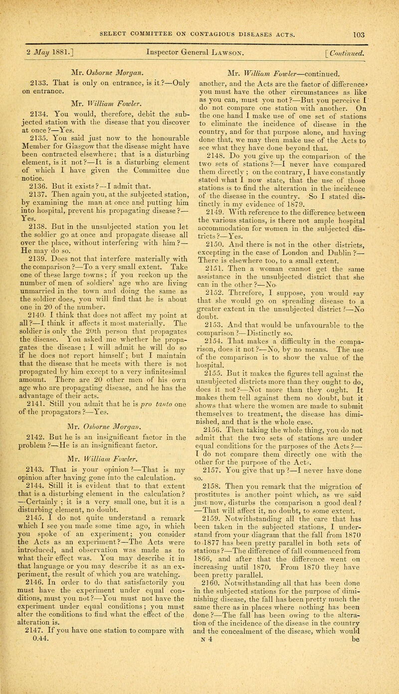 2 May 1881.] Inspector Genei-al Lawson. [ Continued. Mr. Osborne Morgan. 2133. That is only on entrance, is it ?—Only on entrance. Mr. William Fowler. 2134. You would, therefore, debit the sub- jected station with ihe disease that you discover at once ?—Yes. 2135. You said just now to the honourable Member for Glasgow that the disease might have been contracted elsewhere; that is a disturbing element, is it not?—It is a disturbing element of which I have given the Committee due notice. 2136. But it exists?—I admit that. 2137. Then again you, at the subjected station, by examining the man at once and putting him into hospital, prevent his propagating disease ?— Yes. 2138. But in the unsubjected station you let tbe soldier go at once and jDropagate disease all over the place, without interi'ering with him ?— He may do so. 2139. Does not that interfere materially with the comparison ?—To a very small extent. Take one of these large towns; if you reckon up the number of men of soldiers' age who are living unmarried in the town and doing the same as the soldier does, you will find that he is about one in 20 of the number. 2140. I think that does not affect my point at all?—I think it affects it most materially. The soldier is only the 20tli person that jjropagates the disease. You asked me whether he propa- gates the disease ; I will admit he will do so if he does not report himself; but I maintain that the disease that he meets with there is not propagated by him except to a very infinitesimal amount. There are 20 other men of his own age who are propagating disease, and he has the advantage of their acts. 2141. Still you admit that he is pro tanto one of the propagators ?—Yes. Mr. Osborne Morgan. 2142. But he is an insignificant factor in the problem ?—-He is an insignificant factor. Mr. William Fowler. 2143. That is your opinion?—That is my opinion after having gone into the calculation. 2144. Still it is evident that to that extent that is a disturbing element in the calculation ? —Certainly ; it is a very small one, but it is a disturbing element, no doubt. 2145. I do not quite undei'stand a remark which I see you made some time ago, in which you spoke of an experiment; you consider the Acts as an experiment?—The Acts were introduced, and observation was made as to what their effect was. You may describe it in that language or you may describe it as an ex- periment, the result of which you are watching. 2146. In order to do that satisfactorily you must have the experiment under equal con- ditions, must you not?—You must not have the experiment under equal conditions; you must alter the conditions to find what the effect of the alteration is. 2147. If you have one station to compare with 0.44. Mr. William Fowlei—continued, another, and the Acts are the factor of difference* you must have the other circumstances as like as you can, must you not ?—But you perceive I do not compare one station with another. On the one hand 1 make use of one set of stations to eliminate the incidence of disease in the country, and for that purpose alone, and having done that, we may then make use of the Acts to see what thej' have done beyond that. 2148. Do you give up the comparison of the two sets of stations ?—I never have compared them directly ; on the contrarj-, I have constantly stated what I now state, that the use of those stations is to find the alteration in the incidence of the disease in the country. So I stated dis- tinctly in my evidence of 1S79. 2149. With reference to the difference between the various stations, is there not ample hospital accommodation for women in the sulijected dis- tricts ?—Yes. 2150. Aud there is not in the other districts, excepting in the case of London and Dublin ?— There is elsewhere too, to a small extent. 2151. Then a woman cannot get the same assistance in the unsubjected district that she can in the other ?—No- 2152. Therefore, I suppose, you would say that she would go on spreading disease to a greater extent in the unsubjected district?—No doubt. 2153. And that would be unfavourable to the comparison?—Distinctly so. 2154. That makes a difficulty in the compa- rison, does it not ?—No, by no means. The use of the comparison is to show the value of the hospital. 2155. But it makes the figures tell against the unsubjected districts more than they ought to do, does it not ?—Not more than they ought. It makes them tell against them no doubt, but it shows that where the women are made to submit themselves to treatment, the disease has dimi- nished, and that is the whole case. 2156. Then taking the whole thing, you do not admit that the two sets of stations are under equal conditions for the purposes of the Acts ?— T do not compare them directly one with the other for the purpose of the Act.;. 2157. You give that up ?—I never have done so. 2158. Then you remark that the migration of prostitutes is another point which, as we said just now, disturbs the comparison a good deal ? —That will affect it, no doubt, to some extent. 2159. Notwithstanding all the care that has been taken in the subjected stations, I under- stand from your diagram that the fall from 1870 to 1877 has been pretty parallel in both sets of stations ?—The difference of fall commenced from 1866, and after that the difference went on increasing uutil 1870. From 1870 they have been pretty parallel. 2160. Notwithstanding all that has been done in the subjected stations for the purpose of dimi- nishing disease, the fall has been pretty much the same there as in places where nothing has been done ?—The fall has been owing to the altera- tion of the incidence of the disease in the country and the concealment of the disease, which would N 4 be