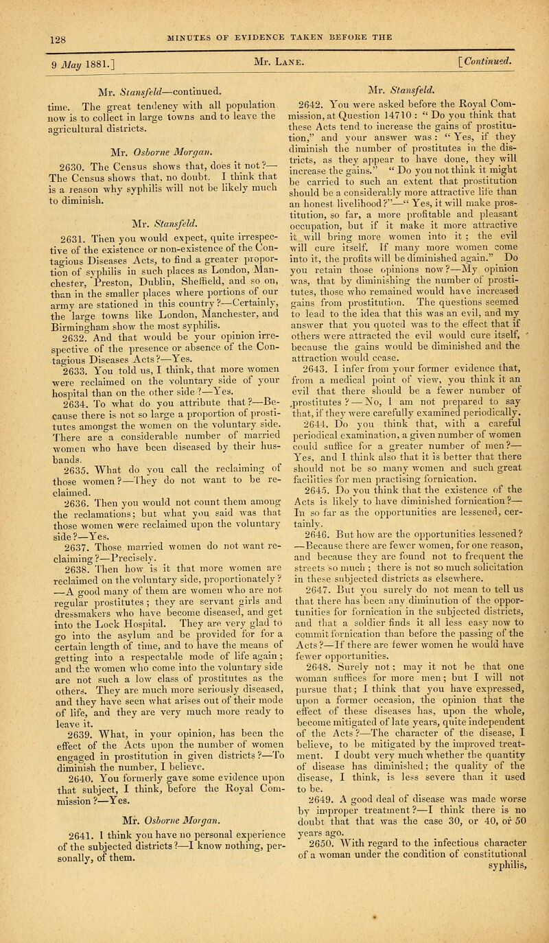 9 May 1881.] Mr. Lane. \Continue.d. Mr. Stansfeld—continued, time. The great tendency with all population now is to collect in large towns and to leave the agricultural districts. Mr. Osborne Morgan. 2630. The Census shows that, does it not ?— The Census shows that, no doubt. I think that is a reason why syphilis will not be likely much to diminish. Mr. Stansfeld. 2631. Then you would expect, quite irrespec- tive of the existence or non-existence of the Con- tagious Diseases Acts, to find a greater piopor- tion of syphilis in such places as London, Man- chester, Preston, Dublin, Sheffield, and so on, than in the smaller places where portions of our army are stationed in this country ?—Certainly, the large towns like London, Manchester, and Birmingham show the most syphilis. 2632. And that would be your opinion irre- spective of the presence or absence of the Con- tagious Diseases Acts ?—Yes. 2633. You told us, I think, that more women were reclaimed on the voluntary side of your hospital than on the other side ?—Yes. 2634. To what do you attribute_ that ?—Be- cause there is not so large a proportion of prosti- tutes amongst the women on the voluntary sicle. There are'a considerable number of niarried women who have been diseased by their hus- bands. 2635. What do you call the reclaimmg of those women?—They do not want to be re- claimed. 2636. Then you would not count them among the reclamations; but what you said was that those women were reclaimed upon the voluntary side ?—Yes. 2637. Those married women do not want re- claiming ?—Precisely. 2638. Then how is it that more women are reclaimed on the voluntary side, proportionately ? —A good many of them are women who are not regular prostitutes ; they are servant girls and dressmakers who have become diseased, and get into the Lock Hospital. They are very glad to o-o into the asylum and be provided for for a certain length of time, and to have the means of o-etting into a respectable mode of life again; and the women who come into the voluntary side are not such a low class of prostitutes as the others. They are much more seriously diseased, and they have seen what arises out of their mode of life, and they are very much more ready to leave it. 2639. What, in your opinion, has been the effect of the Acts upon the number of women eno-ao-ed in prostitution in given districts ?—To diminish the number, I believe. 2640. You formerly gave some evidence upon that subject, I think, before the Royal Com- mission ?—Yes. Mr. Osborne Morgan. 2641. I think you have uo personal experience of the subjected districts?—I know nothing, per- sonally, of them. Mr. Stansfeld. 2642. You were asked before the Boyal Com- mission, at Question 14710 :  Do you think that these Acts tend to increase the gains of prostitu- tion, and your answer was:  Yes, if they diminish the number of prostitutes in the dis- tricts, as they appear to have done, they will increase the gains.  Do you not think it might be carried to such an extent that prostitution sliould be a considerably more attractive life than an honest livelihood?— Yes, it will make pros- titution, so far, a more pi-ofitable and pleasant occupation, but if it make it more attractive it will bring more women into it ; the evil will cure itself. If many more women come into it, the profits will be diminished again. Do you retain those opinions now?—My opinion was, that by diminishing the number of prosti- tutes, those who remained would have Increased gains from prostitution. The questions seemed to lead to the idea that this was an evil, and my answer that you quoted was to the effect that if others were attracted the evil would cure itself, ' because the gains would be diminished and the attraction would cease. 2643. I infer from your former evidence that, from a medical point of view, you think it an evil that there should be a fewer number of .prostitutes ? — No, I am not prepared to say that, if they were carefully examined periodically. 2644. Do you think that, with a careful periodical examination, a given number of women could suffice for a greater number of men?— Yes, and 1 think also that it is better that there should not be so many women and such great facilities for men practising fornication. 264.5. Do you think that the existence of the Acts is likely to have diminished fornication?— In so far as the opportunities are lessened, cer- tainly. 2646. But how are the opportunities lessened? —Because there are fewer women, for one reason, and because they are found not to frequent the streets so nnich ; there is not so much solicitation in these subjected districts as elsewhere. 2647. But you surely do not mean to tell us that there has been any diminution of the oppor- tunities for fornication in the subjected districts, and that a soldier finds it all less easy now to commit fornication than before the passing of the Acts ?—If there are fewer women he would have fewer opjjortunltles. 2648. Surely not; may it not be that one woman suffices for more men; but I will not pursue that; I think that you have expressed, upon a former occasion, the opinion that the effect of these diseases has, upon the whole, become mitigated of late yeai-s, quite independent of the Acts?—The chai'acter of the disease, I believe, to be mitigated by the improved treat- ment. I doubt very much whether the quantity of disease has diminished; the quality of the disease, I think, is less severe than it used to be. 2649. A good deal of disease was made worse by improper treatment ?—I think there is no doubt that that was the case 30, or 40, or 50 years ago. 2650. With regard to the infectious character of a woman under the condition of constitutional syphilis.