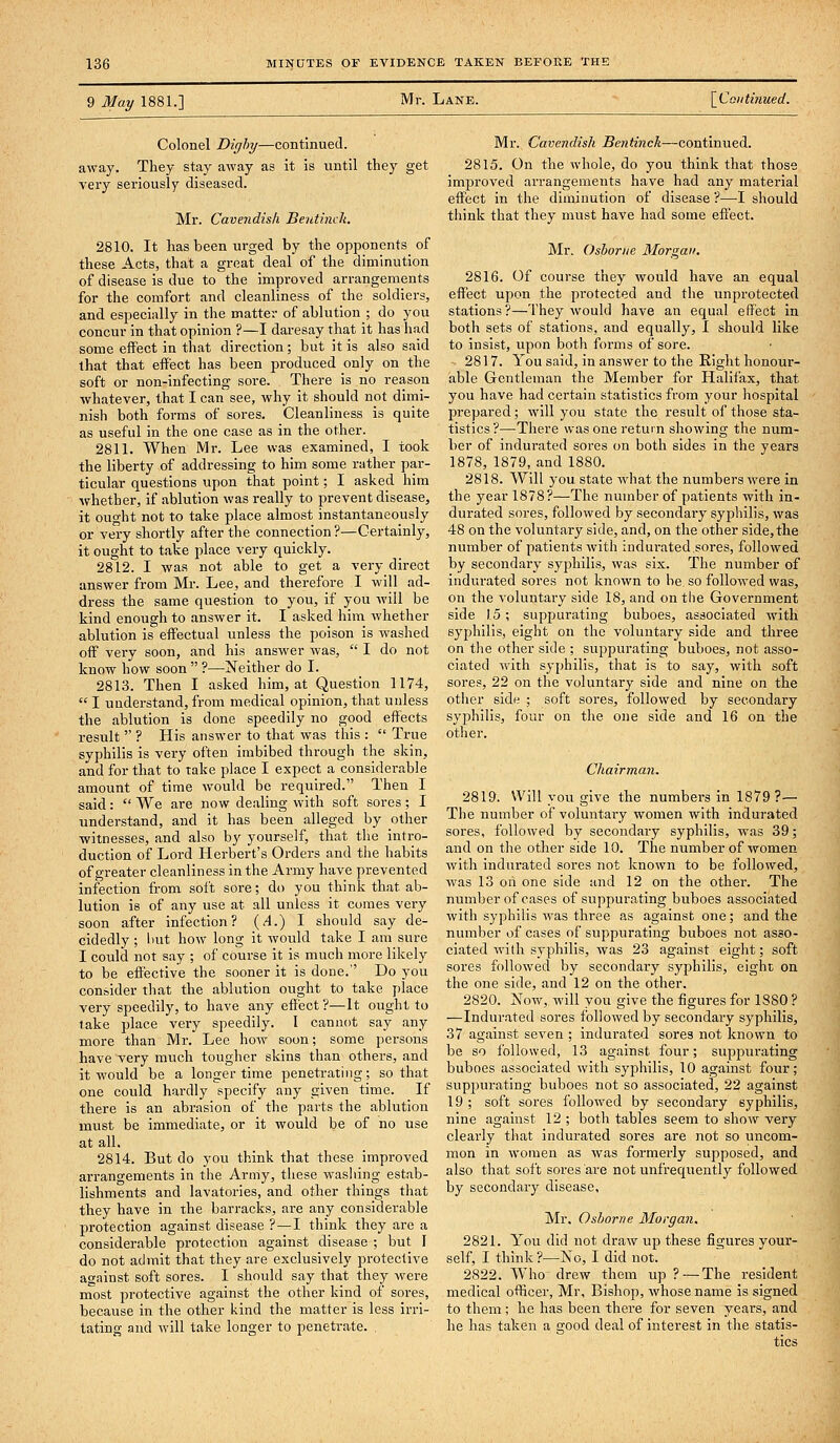 9 May 1881.] Mr. Lane. \_Coiitinued. Colonel Dirjhy—continued, away. They stay away as it is until they get very seriously diseased. Mr. Cavendish Beutinck. 2810. It has been urged by the opponents of these Acts, that a great deal of the diminution of disease is due to the improved arrangements for the comfort and cleanliness of the soldiers, and especially in the matter of ablution ; do you concur in that opinion ?—I daresay that it has had some effect in that direction; but it is also said that that effect has been produced only on the soft or non-infecting sore. There is no reason whatever, that I can see, why it should not dimi- nish both forms of sores. Cleanliness is quite as useful in the one case as in the other. 2811. When Mr. Lee was examined, I took the liberty of addressing to him some rather par- ticular questions vipon that point; I asked him whether, if ablution was really to prevent disease, it ought not to take place almost instantaneously or very shortly after the connection?—Certainly, it ought to take place very quickly. 2812. I was not able to get a very direct answer from Mr. Lee, and therefore I will ad- dress the same question to you, if you will be kind enough to answer it. I asked him whether ablution is effectual unless the poison is washed off very soon, and his answer was,  I do not know how soon  ?—Neither do I. 2813. Then I asked him, at Question 1174,  I understand, from medical opinion, that unless the ablution is done speedily no good effects result  ? His answer to that was this :  True syphilis is very often imbibed through the skin, and for that to take place I expect a considerable amount of time would be required. Then I said:  We are now dealing with soft sores; I understand, and it has been alleged by other witnesses, and also by yourself, that the intro- duction of Lord Herbert's Orders and the habits of greater cleanliness in the Army have prevented infection from soft sore; do you think that ab- lution is of any use at all unless it comes very soon after infection? (^4.) I should say de- cidedly ; hut how long it would take I am sure I could not say ; of course it is much more likely to be effective the sooner it is done. Do you consider that the ablution ought to take place very speedily, to have any effect?—It ought to take place very speedily. I cannot say any more than Mr. Lee how soon; some persons have very much tougher skins than others, and it would be a longer time penetrating; so that one could hardly specify any given time. If there is an abrasion of the parts the ablution must be immediate, or it would be of no use at all. 2814. But do you think that these improved arrangements in the Army, these wasliing estab- lishments and lavatories, and other things that they have in the barracks, are any considerable protection against disease ?—I think they are a considerable protection against disease ; but I do not admit that they are exclusively protective against soft sores. I should say that they were most protective against the other kind of sores, because in the other kind the matter is less irri- tating and will take longer to penetrate. Mr. Cavendish Bentinck—continued. 2815. On the whole, do you think that those improved arrangements have had any material effect in the diminution of disease ?—-I should think that they must have had some effect. Mr. Osborne Morgan. 2816. Of course they would have an equal effect upon the pi'otected and the unprotected stations?—They would have an equal effect in both sets of stations, and equally, I should like to insist, upon both forms of sore. 2817. You said, in answer to the Right honour- able Gentleman the Member for Halifax, that you have had certain statistics from your hospital l^repared; will you state the result of those sta- tistics ?—There was one return showing the num- ber of indurated sores on both sides in the years 1878, 1879, and 1880. 2818. Will you state what the numbers were in the year 1878?—The number of patients with in- durated sores, followed by secondary syj)hilis, was 48 on the voluntary side, and, on the other side, the number of patients with indurated.sores, followed by secondary syphilis, was six. The number of indurated sores not known to be so followed was, on the voluntary side 18, and on the Government side 15; suppurating buboes, associated with syphilis, eight on the voluntary side and three on the other side ; suppurating buboes, not asso- ciated with syphilis, that is to say, with soft sores, 22 on the voluntary side and nine on the otlier side ; soft sores, followed by secondary syphilis, four on the one side and 16 on the other. Chairmaji. 2819. Will you give the numbers in 1879?— The number of voluntary women with indurated sores, followed by secondary syphilis, was 39; and on the other side 10. The number of women with indurated sores not known to be followed, was 13 on one side and 12 on the other. The number of cases of suppurating buboes associated with syphilis was three as against one; and the number of cases of suppurating buboes not asso- ciated with syphilis, was 23 against eight; soft sores followed by secondary syphilis, eight on the one side, and 12 on the other. 2820. Now, will you give the figures for 1880 ? —Indurated sores followed by secondary syphilis, 37 against seven ; indurated sores not known to be so followed, 13 against four; suppurating buboes associated with syphilis, 10 against four ; suppurating buboes not so associated, 22 against 19 ; soft sores followed by secondary syphilis, nine against 12 ; both tables seem to show very clearly tliat indurated sores are not so uncom- mon in women as was formerly supposed, and also that soft sores are not unfrequently followed by secondary disease, Mr. Osborne Morgan. 2821. You did not draw up these figures your- self, I think ?—No, I did not. 2822. AVho drew them up ?—The resident medical officer, Mr, Bishop, whose name is signed to them ; he has been there for seven years, and he has taken a good deal of interest in the statis- tics