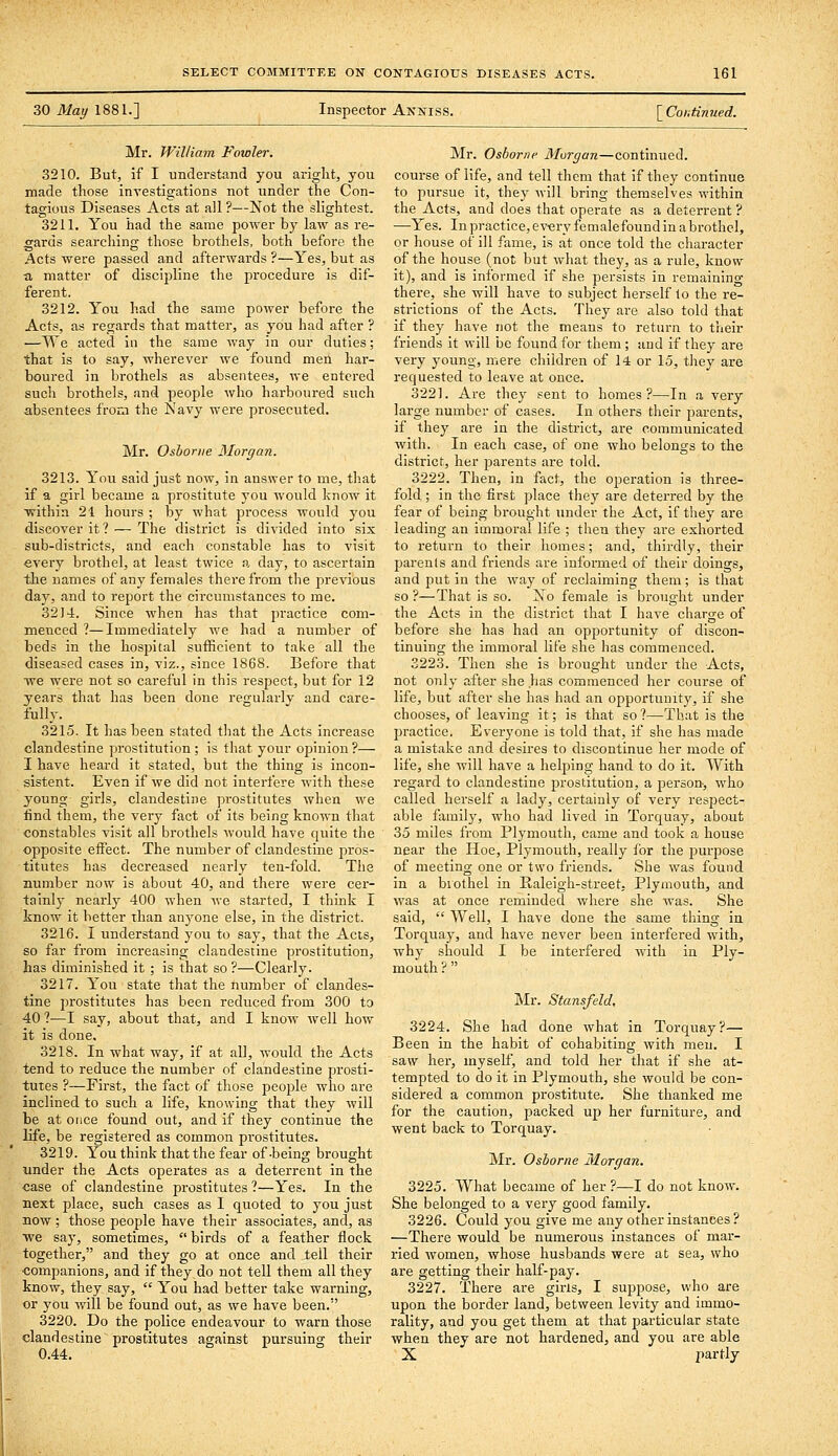 30 May 1881.] Inspector Anniss. [ Continued. Mr. William Fowler. 3210. But, if I understand you aright, you made those investigations not under the Con- tagious Diseases Acts at all ?—Not the slightest. 3211. You had the same power by law as re- gards searching those brothels, both before the Acts were passed and afterwards ?—Yes, but as a matter of discipline the procedure is dif- ferent. 3212. You had the same power before the Acts, as regards that matter, as you had after ? —We acted in the same way in our duties; that is to say, wherever we found men har- boured in brothels as absentees, we entered such brothels, and people who harboured such absentees from the Navy were prosecuted. Mr. Osborne Morgan. 3213. You said just now, in answer to me, that if a girl became a prostitute you would know it within 21 hours ; by what process would you discover it? — The district is divided into six sub-districts, and each constable has to visit every brothel, at least twice a day, to ascertain the names of any females therefrom the previous day, and to report the circumstances to me. 3214. Since when has that pi'actice com- menced ?—Immediately we had a number of beds in the hospital sufficient to take all the diseased cases in, viz., since 1868. Before that we were not so careful in this respect, but for 12 years that has been done regularly and care- fully. 3215. It has been stated tliat the Acts increase clandestine prostitution; is that your opinion?— I have heard it stated, but the thing is incon- sistent. Even if we did not interfere with these young girls, clandestine prostitutes when we find them, the very fact of its being known that constables visit all brothels would have quite the opposite effect. The number of clandestine pros- titutes has decreased nearly ten-fold. The number now is about 40, and there were cer- tainlv nearly 400 when we started, I think I know it better than anyone else, in the district. 3216. I understand you to say, that the Acis, so far from increasing clandestine prostitution, has diminished it ; is that so ?—Clearly. 3217. You state that the number of clandes- tine prostitutes has been reduced from 300 to 40 ?—I say, about that, and I know well how it is done, 3218. In what way, if at all, would the Acts tend to reduce the number of clandestine prosti- tutes ?—First, the fact of those people who are inclined to such a life, knowing that they will be at once found out, and if they continue the life, be registered as common prostitutes. 3219. You think that the fear of-being brought under the Acts ojDerates as a deterrent in the ■case of clandestine prostitutes 1—Yes. In the next place, such cases as I quoted to you just now ; those people have their associates, and, as we say, sometimes,  birds of a feather flock together, and they go at once and tell their companions, and if they do not tell them all they know, they say,  You had better take warning, or you will be found out, as we have been. 3220. Do the police endeavour to warn those clandestine prostitutes against pursuing their 0.44. Mr. Osborne Morgan—continued, course of life, and tell them that if they continue to pursue it, they will bring themselves within the Acts, and does that operate as a deterrent ? —Yes. In practice, every femalefound in a brothel, or house of ill fame, is at once told the character of the house (not but what they, as a rule, know it), and is informed if she persists in remaining there, she will have to subject herself lo the re- strictions of the Acts. They are also told that if they have not the means to return to their friends it will be found for them; and if they are very young, mere children of 14 or 15, they are requested to leave at once. 3221. Are they sent to homes?—In a very large number of cases. In others their parents, if they are in the district, are communicated with. In each case, of one who belongs to the district, her parents are told. 3222. Then, in fact, the operation is three- fold ; in the first place they are deterred by the fear of being brought under the Act, if they are leading an immoral life ; then they are exhorted to return to their homes; and, thirdly, their parents and friends are informed of their doings, and put in the way of reclaiming them; is that so ?—That is so. Xo female is brought under the Acts in the district that I have charge of before she has had an opportunity of discon- tinuing the immoral life she has commenced. 3223. Then she is brought under the Acts, not only after she has commenced her course of life, but after she has had an opportunity, if she chooses, of leaving it; is that so?—That is the practice. Everyone is told that, if she has made a mistake and desires to discontinue her mode of life, she will have a helping hand to do it. With regard to clandestine prostitution, a person-, who called herself a lady, certainly of very respect- able famil}', who had lived in Torquay, about 35 miles from Plymouth, came and took a house near the Hoe, Plymouth, really for the purpose of meeting one or two friends. She was found in a biothel in Raleigh-street. Plymouth, and was at once reminded where she was. She said,  Well, I have done the same thing in. Torquay, and have never been interfered with, why should I be interfered with in Ply- mouth ?  Mr. Stansfeld, 3224. She had done what in Torquay?— Been in the habit of cohabiting with men. I saw her, myself, and told her that if she at- tempted to do it in Plymouth, she would be con- sidered a common prostitute. She thanked me for the caution, packed up her furniture, and went back to Torquay. Mr. Osborne Morgan. 3225. What became of her ?—I do not know. She belonged to a very good family. 3226. Could you give me any other instances ? —There would be numerous instances of mar- ried women, whose husbands were at sea, who are getting their half-pay. 3227. There are girls, I suppose, who are upon the border land, between levity and immo- rality, and you get them at that particular state when they are not hardened, and you are able X partly