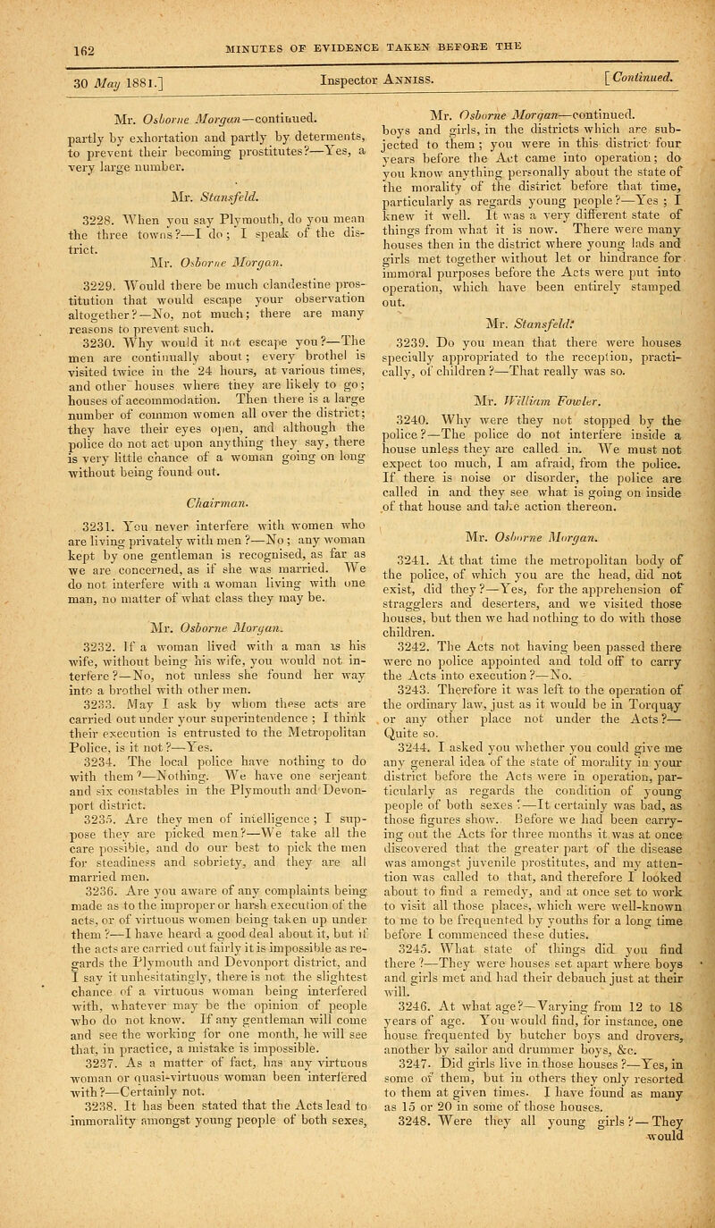 30 May 1881.] Inspector Anniss. [ Continued. Mr. Osborne Morgan—coni'mued. partly by exhortation and partly by determents, to prevent their becoming prostitutes?—Yes, a very large number. Mr. Stansfeld. 3228. When you say Plymouth, do you mean the three towns ?—I do; I speak of the dis- trict. Mr. Oiborne Morgan. 3229. Would there be much clandestine pros- titution that would escape your observation altogether?—No, not much; there are many reasons to prevent such. 3230. Why would it not escape you?—The men are continually about; every brothel is visited twice in the 24 hours, at various times, and other houses where they are likely to go; houses of accommodation. Then there is a large number of common women all over the district; they have their eyes o])eu, and although the police do not act upon anything they say, there is very httle chance of a woman going on long •without being found out. Chairman. 3231. You never interfere with women who are living privately with men ?—No ; any woman kept by one gentleman is recognised, as far as we are concerned, as if she was married. We do not interfere with a woman living with one man, no matter of what class they may be. Mr. Osborne Morgan. 3232. If a woman lived with a man is his wife, without being his wife, you would not in- terfere ?—No, not unless she found her way into a brothel with other men. 3233. May I ask by whom these acts are carried out under your superintendence ; I think their e?;ecution is entrusted to the Metropolitan Police, is it not ?—Yes. 3234. The local police have nothing to do with them *—Nothing. We have one serjeant and six constables in the Plymouth and Devon- port district. 3235. Are they men of intelligence ; I stip- pose they are picked men?—We take all the care possible, and do our best to pick the men for steadiness and sobriety, and they are all married men. 3236. Are you aware of any complaints being- made as to the improper or harsh execution of the acts, or of virtuous women being taken up under them ?—I have heard a good deal about it, but if the acts are carried out fairly it is impossible as re- gards the Plymouth and Devonport district, and I say it unhesitatingly, there is not the slightest chance of a virtuous woman being interfered with, whatever may be the opinion of people who do not know. If any gentleman will come and see the working for one month, he will see that, in practice, a mistake is impossible. 3237. As a matter of fact, has any virtuous woman or quasi-virtuous woman been interfered -with?—Certainly not. 3238. It has been stated that the Acts lead to immorality amongst young people of both sexes. Mr. Osborne Morgan—continued, boys and girls, in the districts which are sub- jected to them ; you were in this district- four years before the Act came into operation; da you know anything personally about the state of the morality of the district before that time, particularly as regards young people?—Yes ; I knew it well. It was a very different state of things from what it is now. There were many houses then in the district where young lads and girls met together without let or hindrance for. immoral purposes before the Acts were jrat into operation, which have been entirely stamped out. Mr, Stansfeld: 3239. Do you mean that there were houses specially appropriated to the reception, practi- cally, of children ?—That really was so. Mr. William Fowler. 3240. Why were they not stopped by the police ?—The police do not interfere inside a house unless they are called in. We must not expect too much, I am afraid, from the police. If there is noise or disorder, the police are called in and they see what is going on inside of that house and take action thereon. Mr. Osborne Morgan, 3241. At that time the metropolitan body of the police, of which you are the head, did not exist, did they?—Yes, for the apprehension of stragglers and deserters, and we visited those houses, but then we had nothing to do with those children. 3242. The Acts not having been passed there were no police appointed and told off to carry the Acts into execution ?—No. 3243. Therefore it was left to the operation of the ordinarjf law, just as it would be in Torquay or any other place not under the Acts ?— Quite so. 3244. I asked you whether you coidd give me any general idea of the state of morality in your district before the Acts were in operation, par- ticularly as regards the condition of young people of both sexes '.—It certainly was bad, as those figures show.. Before we had been carry- ing out the Acts for three months it was at once discovered that the greater part of the disease was amongst juvenile prostitutes, and my atten- tion was called to that, and therefore I looked about to find a remedy, and at once set to work to visit all those places, which were Avell-known to me to be frequented by youths for a Ions; time before I commenced these duties. 3245. What state of things did_ you find there ?—They were houses set apart where boys and girls met and had their debauch just at their will. 3246. At what age?—Varying from 12 to IS years of age. You would find, for instance, one house frequented by butcher boys and drovers, another by sailor and drummer boys, &c. 3247- Did girls live in those houses ?—Yes, in some of them, but in others they only resorted to them at given times. I have found as many as 15 or 20 in some of those houses. 3248. Were they all young girls?—They would