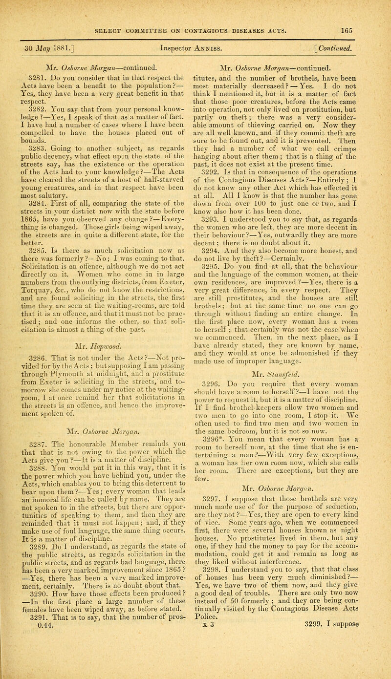 30 May 1881.] Inspector Anniss. \^Continued. Mr. Osborne Morgan—continued. 3281. Do you consider that in that respect the Acts have been a benefit to the population?— Yesj they have been a very great benefit in that respect. 3282. You say that from your personal know- ledge ?—Yes, 1 speak of that as a matter of fact. I have had a number of cases where I have been compelled to have the houses placed out of bounds. 3283. Going to another subject, as regards public decency, what effect upon the state of the streets say, has the existence or the operation of the Acts had to your knowledge?—The Acts have cleared the streets of a host of half-starved young creatures, and in that respect have been most salutary. 3284. First of all, comparing the state of the streets in your district now with the state before 1865, have you observed any change ?—Every- thing is changed. Those girls being wiped away, the streets are in quite a different state, for the better. 3285. Is there as much solicitation now as there was formerly ?— No; I was coming to that. Solicitation is an offence, although we do not act directly on it. Women who come in in large numbers from the outlying districts, from Exeter, Torquay, &c., who do not know the restrictions, and are found soliciting in the streets, the first time they are seen at the waiting-rooms, are told that it is an offence, and that it must not be prac- tised ; and one informs the other, so that soli- citation is almost a thing of the past. ]Mr. Hopioood. 3286. That is not under the Acts?—Not pro- vided for by the Acts; but supposing I am passing through Plymouth at midnight, and a prostitute from Exeter is soliciting in the streets, and to- morrow she comes under my notice at the waiting- room, I at once remind her that solicitations in the streets is an offence, and hence the improve- ment spoken of. Mr. Osborne Mon/an. 3287. The honourable Member reminds you that that is not owing to the power which the Acts give you ?—It is a matter of discipline. 3288. You would put it in this way, that it is the power which you have behind you, under the Acts, which enables you to bring this deterrent to bear upon them?^Yes; every woman that leads an immoral life can be called by name. They are not spoken to in the stteets, but there are oppor- tunities of speaking to them, and then they are reminded that it must not happen; and, if they make use of foul language, the same thing occurs. It is a matter of discipline. 3289. Do I understand, as regards the state of the public streets, as regards solicitation in the public streets, and as regards bad language, there has been a very marked improvement since 1865 ? —Yes, there has been a very marked improve- ment, certainly. There is no doubt about that. 3290. How have those effects been produced? ■—In the first place a large number of these females have been wiped away, as before stated. 3291. That is to say, that the number of pros- 0.44. Mr. Osborne Morgan—continued. titutes, and the number of brothels, have been most materially decreased ? — Yes. I do not think I mentioned it, but it is a matter of fact that those poor creatures, before the Acts came into operation, not only lived on prostitution, but partly on theft; there was a very consider- able amount of thieving carried on. Now they are all well known, and if they commii theft are sure to be found out, and it is prevented. Then they had a number of what we call crimps hanging about after them ; that is a thing of the past, it does not exist at the present time. 3292. Is that in consequence of the operations of the Contagious Diseases Acts?—Entirely; I do not know any other Act which has effected it at all. All I know is that the number has gone down from over 100 to just one or two, and I know also how it has been done. 3293. I understood you to say that, as regards the women who are left, they are more decent in their behaviour?—Yes, outwardly the}' are more decent; there is no doubt about it. 3294. And they also become more honest, and do not live by theft?—Certainly. 3295. Do you find at all, that the behaviour and the language of the common women, at their own residences, are improved ?—Yes, there is a very great difference, in every respect. They are still prostitutes, and the houses are still brothels; but at the same time no one can go through without finding an entire change. In the first place now, every woman has a room to herself ; that certainly was not the case when we commenced. Then, in the next place, as I have already stated, they are known by name, and they would at once be admonished if they made use of improper language. ]\Ir. Slansfeld. 3296. Do you require that every woman should have a room to herself?—I have not the power to request it, but it is a matter of discipline. If I find brothel-keepers allow two women and two men to go into one room, I stop it. We often used to find two men and two women in the same bedroom, but it is not so now. 3296*. You mean that every woman has a room to herself now, at the time that she is en- tertaining a man.''—With very few exceptions, a woman has her own room now, which she calls her room. There are exceptions, but they are few. Mr. Osburae Morgan. 3297. I suppose that those brothels are very much made use of for the purpose of seduction, are they not ?—Yes, they are open to every kind of vice. Some years ago, when we commenced first, there were several houses known as night houses. No prostitutes lived in them, but any one, if they had the money to pay for the accom- modation, could get it and remain as long as they liked without interference. 3298. I understand you to say, that that class of houses has been very much diminished?— Yes, we have two of them now, and they give a good deal of trouble. There are only two now instead of 50 formerly ; and they are being con- tinually visited by the Contagious Disease Acts Police. X 3 3299. I suppose