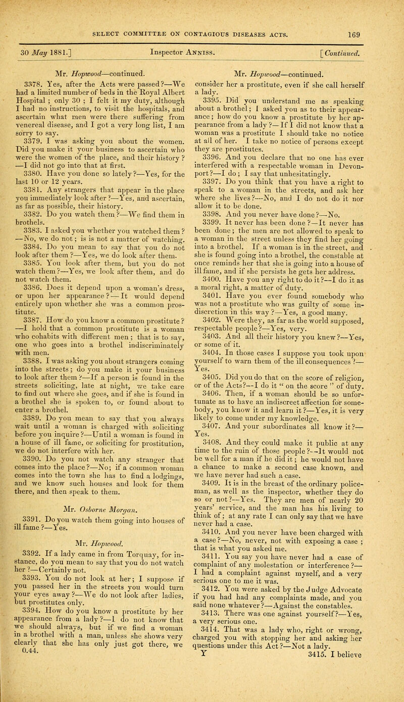 30 Maxj 1881.] Inspector Anniss. [ Continued. Mr. Hopwood—continued. 3378. Yes, after the Acts were passed?—We had a limited number of beds in the Royal Albert Hospital ; only 30 ; I felt it my duty, although I had no instructions, to visit the hospitals, and ascertain what men were there suffering from venereal disease, and I got a very long list, I am sorry to say. 3379. I was asking you about the women. Did you make it your business to ascertain who were the women of the place, and their history ? —I did not go into that at first. 3380. Have you done so lately ?—Yes, for the last 10 or 12 years. 3381. Any strangers that appear in the place you immediately look after?—Yes, and ascertain, as far as possible, their history. 3382. Do you watch them ?—We find them in brothels. 3383. I asked you whether you watched them ? —No, we do not; is is not a matter of watching. 3384. Do you mean to say that you do not look after them ?—Yes, we do look after them. 3385. You look after them, but you do not watch them ?—Yes, we look after them, and do not watch them. 3386. Does it depend upon a woman's dress, or upon her appearance ? — It would depend entirely upon whether she was a common pros- titute. 3387. How do you know a common prostitute ? —I hold that a common prostitute is a woman who cohabits with diiFerent men ; that is to say, one who goes into a brothel indiscriminately vrith men. 3388. I was asking you about strangers coming into the streets; do you make it your business to look after them ?—If a person is found in the streets soliciting, late at night, we tnke care to find out where she goes, and if she is found in a brothel she is spoken to, or found about to enter a brothel. 3389. Do you mean to say that you always wait until a woman is charged with solicitino- before you inquire ?—Until a woman is found in a house of ill fame, or soliciting for prostitution, we do not interfere with her. 3390. Do you not watch any stranger that comes into the place?—No; if a common woman comes into the town she has to find a lodfino-s, and we know such houses and look for them there, and then speak to them. Mr. Osborne Morgan. 3391. Do you watch them going into houses of ill fame ?—Yes. Mr. Hopxvood. 3392. If a lady came in from Torquay, for in- stance, do you mean to say that you do not watch her ?—Certainly not. 3393. You do not look at her; I suppose if you passed her in the streets you would turn your eyes away ?—We do not look after ladies, but prostitutes only. 3394. How do you know a prostitute by her appearance from a lady ?—1 do not know that we should always, but if we find a woman in a brothel with a man, unless she shows very clearly that she has only just got there, we 0.44. Mr. Hopwood—continued. consider her a prostitute, even if she call herself a lady. 3395. Did you understand me as speaking about a brothel; I asked you as to their appear- ance ; how do you know a prostitute by her ap- pearance from a lady ?—If I did not know that a woman was a prostitute I should take no notice at all of her. I take no notice of persons except they are prostitutes. 3396. And you declare that no one has ever interfered with a respectable woman in Devon- port ?—I do; I say that unhesitatingly. 3397. Do you think that you have a right to speak to a woman in the streets, and ask her where she lives ?—No, and I do not do it nor allow it to be done. 3398. And you never have done ?—No. 3399. It never has been done ?—It never has been done; the men are not allowed to speak to a woman in the street unless they find her going into a brothel. If a woman is in the street, and she is found going into a brothel, the constable at once reminds her that she is going into a house of ill fame, and if she persists he gets her address. 3400. Have you any right to do it ?—I do it as a moral right, a matter of duty. 3401. Have you ever found somebody who was not a prostitute who was guilty of some in- discretion in this way ?—Y''es, a good many, 3402. Were they, as far as the world supposed, respectable people ?—Y'es, very. 3403. And all their history you knew ?—Yes, or some of it. 3404. In those cases I suppose you took upon yourself to warn them of the ill consequences ?— Yes. 3405. Did you do that on the score of religion, or of the Acts?—I do it  on the score  of duty. 3406. Then, if a woman should be so unfor- tunate as to have an indiscreet affection for some- body, you know it and learn it ?—Y^es, it is very likely to come under my knowledge. 3407. And your subordinates all know it ?— Yes. _ 3408. And they could make it public at any time to the ruin of those people?—It would not be well for a man if he diet it; he would not have a chance to make a second case known, and we have never had such a case. 3409. It is in the breast of the ordinary police- man, as well as the inspector, whether they do so or not?--Yes. They are men of nearly 20 years' service, and the man has his living to think of; at any rate I can only say that we have never had a case. 3410. And you never have been charged with a case ?—No, never, not with exposing a case ; that is what you asked me. 3411. Y'ou say you have never had a case of complaint of any molestation or interference ?— I had a complaint against myself, and a very serious one to me it was. 3412. Y^ou were asked by the Judge Advocate if you had had any complaints made, and you said none whatever ?—Against the constables. 3413. There was one against yourself?—Yes, a very serious one. 3414. That was a lady who, right or wrong, charged you with stopping her and asking her questions under this Act ?—Not a lady. y 3415. I believe