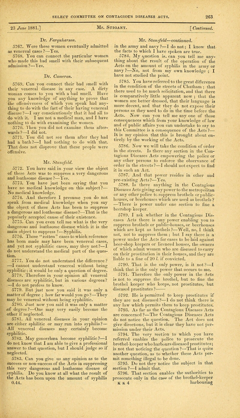 23 June 1881.] Mr. Stigant. [ Contimied. Dr. Farquharson. 5767. Were these women eventually admitted as venereal cases ?—Yes. 5768. You can connect the particular women who made this bad smell with their subsequent admission ?—Yes. Dr. Cameron. 5769. Can you connect their bad smell with their venereal disease in any case. A dirty woman comes to you with a bad smell. Have you any knowledge of anything to prove that the oifensiveiiess of which j'ou speak had any- thing to do with the fact of their having venereal disease ?—I say conscientiously that it had all to do with it. I am not a medical man, and I have nothing to do with examining the women- 5770. Then you did not examine .them after- wards ?—I did not. 5771. You did not see them after they had had a bath ?—I had nothing to do with that. That does not disprove that these people were offensive. Mr. Stansfeld. 5772. You have said in your view the object of these Acts was to suppress a very dangerous and loathsome disease ?—Yes. 5773. You have just been saying that j'ou have no medical knowledge on this subject?— No medical knowledge. 5774. And therefore I presume you do not speak from medical knowledge when you say the object of these Acts has been to suppress a dangerous and loathsome disease?—That is the popularly accepted cause of their existence. 5775. Can you even tell me what is the very dangerous and loathsome disease which it is the maiin object to suppress ?•—Syphilis. 5776. Those rotten cases to which reference has been made may have been venereal cases, and j-et not syphilitic cases, may they not?—I do not understand the medical part of the ques- tion. 5777. You do not understand the difference ? —I cannot understand venereal without being syphilitic; it would be only a question of degree. 5778. Therefore in your opinion all venereal diseases are syphilitic, but in various degrees? —I do not profess to know. 5779. But just now you said it was only a matter of degree ; how far would you go ?—They may be venereal without being syphilitic. 5780. Just now j^ou said it was only a matter .of degree ?—One may very easily become the other if neglected. 5781. All venereal diseases in your opinion are either sphilitic or may run into syphilis ?— All venereal diseases may certainly become syphiHtic. 5782. May gonorrhoea become syphilitic ?—I do not know that I am able to give a professional answer to that question, but I should judge so if neglected. 5783. Can you give us any opinion as to the success or non-success of the Acts in suppressing this very dangerous and loathsome disease of syphilis. Do you know at all what the result of the Acts has been upon the amount of syphilis 0.44. Mr. Stannfeld—continued, in the army and navy ?—I do not; I know that the facts to which I have spoken are true. 5784. My question is, can you tell me any- thing about the result of the operation of the Acts on the amount of syphilis in the army or navy ?—No, not from my own knowledge ; I have not studied the point. 5785. You have referred to the great difference in the condition of the streets of Chatham ; that there used to be much solicitation, and that there is comparatively little apparent now ; that the women are better dressed, that their language is more decent, and that they do not expose dieir persons as they used to do in the time before the Acts. Now can you tell me any one of those consequences which from your knowledge of law and of public affairs you can undertake to say to this Committee is a consequence of the Acts ?— It is my opinion that this is brought about en- tirely by the working of the Acts. 5786. Now we will take the condition of order in the streets. Is there any section in the Con- tagious Diseases Acts empowering the police or any other persons to enforce the observance of order in the streets ?—I should not expect to find it in such an Act. 5787. And that power resides in other and pre-existing Acts?—Yes. 5788. Is there anything in the Contagious Diseases Acts giving any power to the metropolitan or any other police to suppress brothels or public- houses, or beerhouses which are used as brothels ? —There is power under one section to fine a beershop keeper. 5789. I ask whether in the Contagious Dis- eases Acts there is any power enabling you to suppress brothels or public-houses, or beerhouses which are kept as brothels ?—Well, no, I think not, not to suppress them ; but I say there is a power under the Acts for cases to be laid against beer-shop keepers or licenced houses, the owners of which admit women who are diseased to carry on their prostitution in their houses, and they are liable to a fine of 20 /. if convicted. 5790. That is the only power, is it not?—I think that is the only power that occurs to me. 5791. Therefore the only power in the Acts is not to suppress the brothel, but to fine the brothel keeper who keeps, not prostitutes, but diseased prostitutes ? 5792. He is permitted to keep prostitutes if they are not diseased ?—I do not think there is any law which permits them to keep prostitutes. 5793. As far as the Contagious. Diseases Acts are concerned ?—The Contagious Diseases Acts do not notice the question. The Act does not give directions, but it is clear they have not per- mission under their Acts. 5794. The very section to which you have referred enables the police to prosecute the brothel-keeper who harbours diseased prostitutes; is not that noticing the question ?—That is quite another question, as to whether these Acts per- mit something illegal to be done. 5795. Do not they notice the subject in that section ?—I admit that. 5796. That section enables the authorities to prosecute only in the ca.?- of the brothel-keeper K K 4  harbouring