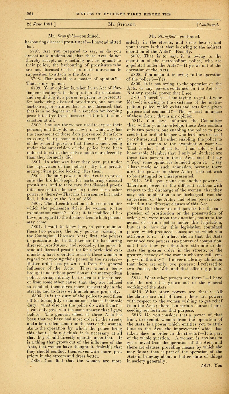 23 June 1881.] Mr. Stigant. [ Continued. Mr. Stanafeld—continued. harbouring diseased prostitutes?—I have admitted that. 5797. Are you prepared to say, or do you expect us to understand, that these Acts do not thereby accept, as something not repugnant to their policy, the harbouring of prostitutes who are not diseased ?—It is a most unreasonable supposition to attach to the Acts. 5798. That would be a matter of opinion?— That is my opinion. 5799. Your opinion is, when in an Act of Par- liament dealing with the question of prostitution and regulating it, a power is given to prosecute for harbouring diseased prostitutes, but not for harbouring prostitutes that are not diseased, that that is in no degree at all a sanction for keeping prostitutes free from disease ?—I think it is not sanction at all. 5800. You say the women used to expose their persons, and they do not now ; in what way has the enactment of those Acts prevented them from exposing their persons in the streets?—It is part of the general question that these women, being under the supervision of the police, have been induced to attire themselves much more decenily than they formerly did. 5801. In what way have they been put under the supervision of the police ?—By the private metropolitan police looking after them. 5802. The only power in the Act is to prose- cute the brothel-keeper for harbouring diseased prostitutes, and to take care that diseased prosti- tutes are sent to the surgeon ; there is no other power, is there ? —That has been somewhat modi- fied, I think, by the Act of 1869- 5803. The fifteenth section is the section under which the policemen drive the women to the examination rooms?—Yes; it is modified, I be- lieve, in regard to the distance from which persons may come. 5804. I want to know how, in your opinion, these two ))owers, the only powers existing in the Contagious Diseases i-\cts; first, the powers to prosecute the brothel-keeper for harbouring diseased prostitutes; and, secondly, the power to send all diseased prostitutes for a periodical exa- mination, have operated towards these women in regard to exposing their jjerson in the streets ?— Better order has grown out from the general influence of the Acts. These women being brought under the supervision of the metropolitan police, perhaps it may be to escape interference, or from some other cause, that they are Induced to conduct themselves more respectably in the streets, and to dress with much more propriety. 5805. It is the duty of the police to send them off for fortnightly examination ; that is their sole duty ; what else can the police do with them ?— I can only give you the same answer that I gave before. Tlie general effect of these Acts has been that we have had more order in the streets, and a better demeanour on the part of the women. As to the operation by which the police bring this about, I do not think it is necessary at all that they should directly operate upon that. It is a thing that grows out of the Influence of the Acts, that women have thought it desirable that they should conduct themselves with more pro- priety in the streets and dress better. 5806. You find that the women are more Mr. Stansfeld—continued, orderly in the streets, and dress better, and your theory is that that is owing to the indirect operation of the Acts ?—Exactly. 5807. That Is to say, it is owing to the operation of the metropolitan police, who are appointed under the Acts ?—It grows out of the operation of the Acts. 5808. You mean it is owing to the operation of the police ?—Yes. 5809. It is not owing to the operation of the Acts, or any powers contained in the Acts ?— Not any special power that I see. 5810. Therelbre—I am trying to get at your idea—It is owing to the existence of the metro- politan police, which exists and acts for a given purpose and command ?—The general influence of these Acts ; that is my opinion. 5811. You have informed the Committee that, within your knowledge, these Acts contain only two powers, one enabling the police to pro- secute the brothel-keeper who harbours diseased prostitutes, and the other enabling the police to drive the women to the examination room ?— That Is what I object to. I am told by the honourable Member that I only admit there are these two powers in these Acts, and if I say  Yes, some opinion is founded upon it. I say I have made no such admission, because there are other powers in these Acts ; I do not wish to be entangled or misrepresented. 5812. Will you point out another power ?— There are powers in the different sections with respect to the discharge of the women, that they may make application to be discharged from the suj^ervision of the Acts; and other powers con- tained in the diff'erent clauses of this Act. 5813. But those are not powers for the sup- pression of prostitution or the preservation of order ; we were upon the question, not as to the action of certain police under this legislation, but as to how far this legislation contained powers which produced consequences which you attribute to It. You have shown that the Acts contained two powers, two powers of compulsion, and I ask how you therefore attribute to the Acts the greater order in the streets, or the greater decency of the women who are still em- ployed In this way ?—I never made any admission that there are only two powers ; I referred to two clauses, the 15th, and that affecting public- houses. 5814. What other powers are there ?—I have said the order has grown out of the general woi'klng of the Acts. 5815. What other powers are there?—All the clauses are full of them ; there are powers with respect to the women wishing to get relief from the Acts; there is a certain course of pro- ceeding set forth for that purpose. 58 16. Do you consider that a power of that kind, to exempt women from the operation of the Acts, is a power which entitles you to attri- bute to the Acts the improvement which has taken place in order in the streets ?—It is part of the whole question. A woman is anxious to get relieved from the operation of the Acts, and there are clauses providing means by which she may do so; that is part of the operation of the Acts in bringing about a better state of things in society generally. 5817. You