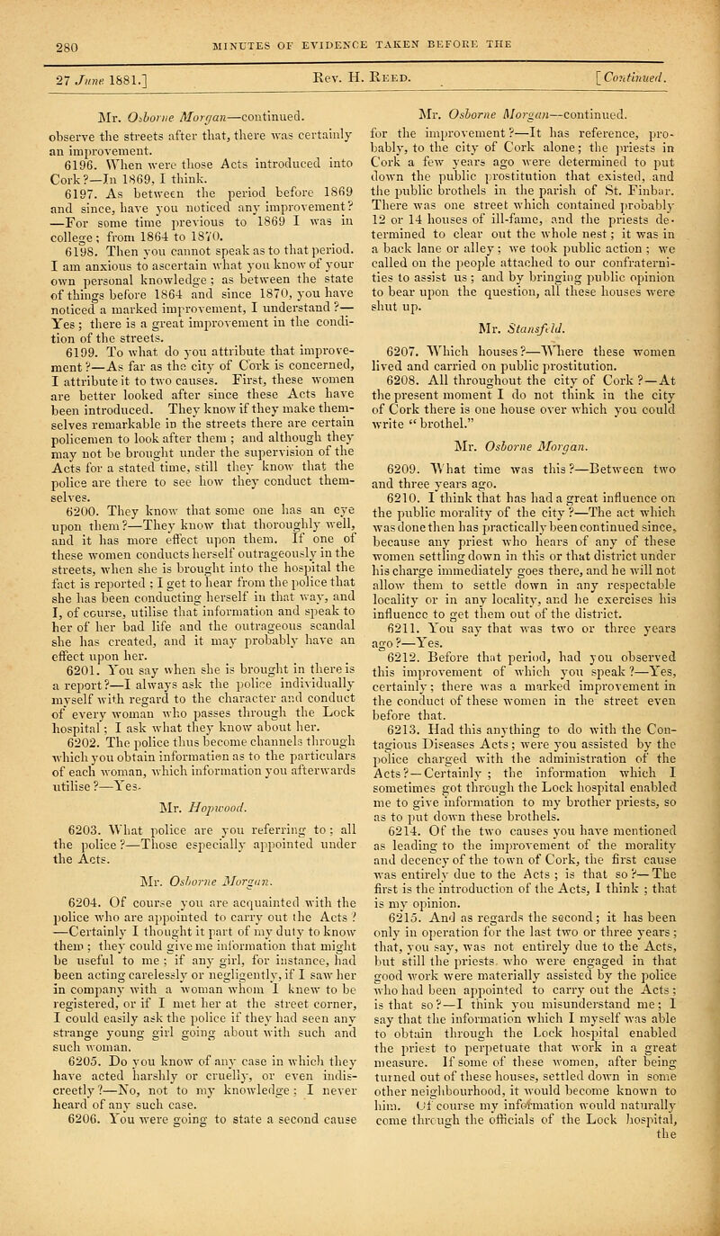 27 June. 1881.] Rev. H. Eeed. \_Cori.tinued. Mr. Oihonie Alorr/an—continued, observe the streets after that, there was certainly an improvement. 6196. When were those Acts introduced into Cork?—In 1869, I think. 6197. As between the period before 1869 and since, have you noticed any improvement ? —For some time previous to 1869 I was in college; from 1864 to 1870. 6198. Then you cannot speak as to that period. I am anxious to ascertain what you know of your own personal knowledge ; as between the state «f things before 1864 and since 1870, you have noticed a marked improvement, I understand ?— Yes ; there is a great improvement in the condi- tion of the streets. 6199. To what do you attribute that improve- ment ?—As far as the city of Cork is concerned, I attribute it to two causes. First, these women are better looked after since these Acts have been introduced. They know if they make them- selves remarkable in the streets there are certain policemen to look after them ; and although they may not be brought under the supervision of the Acts for a stated time, still they know that the police are there to see how they conduct them- selves. 6200. They know that some one has an eye npon them ?—They know that thoroughly well, and it has more effect upon them. If one of these women conducts herself outrageously in the streets, when she is brought into the hospital the fact is reported : I get to hear from the police that she has been conducting herself in that vray, and I, of course, utilise that information and speak to her of her bad life and the outrageous scandal she has created, and it may probably have an effect upon her. 6201. You say when she is brought in there is a report?—I always ask the police individually myself with regard to the character and conduct of every woman who passes through the Lock hospital; I ask what they know about her. 6202. The police thus become channels through Avhichyou obtain information as to the particulars of each woman, which information you afterwards utilise?—Yes. Mr. Hopivood. 6203. What police are you referring to : all the police ?—Those especiallj- appointed under the Acts. Mr. Oshorne Monxcyi. 6204. Of course you are acquainted with the police who are appointed to carry out the Acts ? —Certainly I thought it part of my duty to know them ; they could give me information that might be useful to me ; if any girl, for instance, had been acting carelessly or negligently, if I saw her in company with a woman whom I knew to be registered, or if I met her at the street corner, I could easily ask the police if they had seen any strange young girl going about with such and such woman. 6205. Do you know of any case in which they have acted harshly or cruelly, or even indis- creetly ?—No, not to my knowledge ; I never heard of any such case. 6206. You were going to state a second cause Mr. Osborne Morgun—continued, for the improvement ?—It has reference, pro- bably, to the city of Cork alone; the jiriests in Cork a few years ago were determined to put down the public prostitution that existed, and the public brothels in the parish of St. Finbtir. There was one street which contained probablj- 12 or 14 houses of ill-fame, and the priests de- termined to clear out the whole nest; it was in a back lane or alley ; we took public action ; we called on the peoj^le attached to our confraterni- ties to assist us ; and by bringing public opinion to bear upon the question, all these houses were shut up. Mr. Stansftld. 6207. Which houses?—Where these women lived and carried on public prostitution. 6208. All throughout the city of Cork ?—At the present moment I do not think in the city of Cork there is one house over which you could write  bi-othel. Mr. Osborne Morgan. 6209. What time was this?—Between two and three years ago. 6210. I think that has had a great influence on the public morality of the city ?—The act which Avas done then has practically been continued since, because any priest who hears of any of these women settling down in this or that district rmder his charge immediately goes there, and he will not allow them to settle down in any respectable locality or in any locality, and he exercises his influence to get them out of the district. 6211. You say that was two or three years ago ?—Yes. 6212. Before that period, had you observed this improvement of which you sjieak ?—Yes, certainly; there was a marked improvement in the conduct of these women in the street even before that. 6213. Had this anything to do with the Con- tagions Diseases Acts; were you assisted by the police charged with the administration of the Acts? —Certainly ; the information which I sometimes got through the Lock hospital enabled me to give information to my brother priests, so as to put down these brothels. 6214. Of the two causes you have mentioned as leading to the improvement of the morality and decency of the town of Cork, the first cause was entirely due to the Acts ; is that so?—The first is the introduction of the Acts, I think ; that is my opinion. 6215. And as regards the second; it has been only in operation for the last two or three years; that, you say, was not entirely due to the Acts, but still the priests who were engaged in that good work were materially assisted by the police who had been appointed to carry out the Acts ; is that so?—I think you misunderstand me; 1 say that the information which I myself was able to obtain through the Lock hospital enabled the priest to perpetuate that work in a great measure. If some of these women, after being turned out of these houses, settled down in some other neiglibourhood, it would become known to him. (Ji course my information would naturally come through the oflicials of the Lock hospital, the