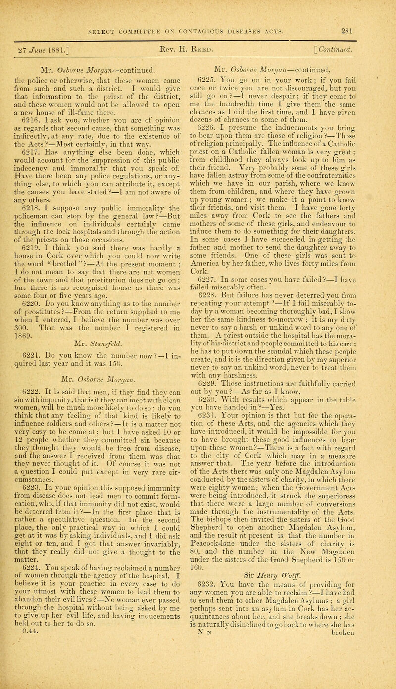 27 June 1881.] Rev. H. Reed. \_Continupd. Mr. Otiborne Morgan—continued, the police or otherwise, that these women came from such and such a district. I would give that information to the priest of the district, and these women would not be allowed to open a new house of ill-fame there. 6216. I ask j-ou, whether you are of opinion as regards that second cause, that somethino' was indirectly, at auy rate, due to the existence of the Acts?—Most certainly, in that way. 6217. Has anything else been done, which would account for the suppression of this public indecency and immorality that you speak of. Have there been any police regulations, or any- thing else, to which you can attribute it, except the causes you have stated ?—I am not aware of any others. 6218. I suppose any public immorality the policeman can stop by the general law?—But the influence on individuals certainly came tlirough the lock hospitals and ihrough the action of the priests on those occasions. 6219. 1 think you said there was hardly a house in Cork over which you could now write the word ''brothel?—-At the present moment ; I do not mean to say that there are not women of the town and that prostitution does not go on ; but there is no recognised house as there was some four or five years ago. 6220. Do you know anything as to the number of prostitutes ?—From the return supplied to me when I entered, I believe the number was over 300. That was the number I registered in 1869. Mr. Stanafeld. 6221. Do you know the number now ?—I la- quired last year and it was 150. Mr. Osborne Morgan. 6222. It is said that men, if they find they can sin with impunity, thatis if they can meet with clean women, will be much more likely to do so : do you think that any feeling of that kind is likely to influence soldiers and others?—It is a matter not very easy to be come at; but I have asked 10 or 12 people whether they committed sin because they,thought they would be frea from disease, and the answer I received from them was that they never thought of it. Of course it was not a question I could put except in very rare cir- cumstances. 622.3. In your opinion this supposed immunity from disease does not lead men to commit forni- cation, who, if that immunity did not exist, would be deterred from it?—In the first place that is rather a speculative question. In the second place, the only practical way in which I could get at it was by asking individuals, and I did ask eight or ten, and I got that answer invariably, that they really did not give a thought to the matter. 6224. You speak of having reclaimed a number of women through the agency of the hospital. I believe it is your practice in every case to do your utmost with these women to lead them to abandon their evil lives ?—No woman ever passed through the hospital without being asked Ijy me to give up her evil life, and having inducements held out to her to do so. 0.44. Mr. Osborne Morgan—continued, 6225. Yoit go on in your work; if you fail once or twice you are not discouraged, but you still go on?—I never despair; if thej-come to me the hundredth time I give them the same chances as I did the first time, and I have given doz:ens of chances to some of them. 6226. I presume the inducements you bring to bear upon them are those of religion ?—Those of religion principally. The influence of a Catholic priest on a Catholic fallen woman is very great; from childhood they always look up to him as their friend. Very probably some of these girls have fallen astray from some of the confraternities which we have in our parish, where we know them from children, and where they have grown up young women; we make it a point to know their friends, and visit them. I have gone forty miles away from Cork to see the fathers and mothers of some of these girls, and endeavour to induce them to do something for their daughters. In some cases I have succeeded in getting the father and mother to send the daughtei' away to some friends. One of these girls was sent to America by her father, who lives forty miles from Cork. 6227. In some cases you have failed?—I have failed miserably often. 6228. But failure has never deterred you from repeating your attempt ?—If I fail miserably to- day by a woman becoming thoroughly bad, I show her the same kindness to-morrow ; it is my duty never to say a harsh or unkind word to any one of them. A priest outside the hospital has the mora- lity of his-'district and people committed to his care; he has to put down tlie scandal which these people create, and it is the direction given by my superior never to say an unkind word, never to treat them with any harshness. 6229. Those instructions are faithfully carried out by you ?—-As far as I know. 6230. With results which appear in the table you have handed in?—Yes. 6231. Your opinion is that but for the opera- tion of these Acts, and the agencies which they have introduced, it would be impossible for you to have brought these good influences to bear upon these women?—There is a fact with regard to the city of Cork which may in a measure answer that. The year before the introduction of the Acts there was only one Magdalen Asj-lum conducted by the sisters of charity, in which there were eighty women; when the Government Acts were being introduced, it struck the superioress that there were a large number of conversions made through the instrumentality of the Acts. The bishops then invited the sisters of the Good Shepherd to open another Magdalen Asylum, and the result at present is that the number in Peacock-lane under the sisters of charity is 80, and the number in the Xew Magdalen under the sisters of the Good Shepherd is 150 or 160. Sir Henry Wuljf. 6232. You have the means of providing for any women you are able to reclaim ?—I have had to send them to other Magdalen Asylums ; a girl perhaps sent into an asylum in Cork has her ac- quaintances about her, and she breaks down ; she is naturally disinclined to go back to where she has N N broken