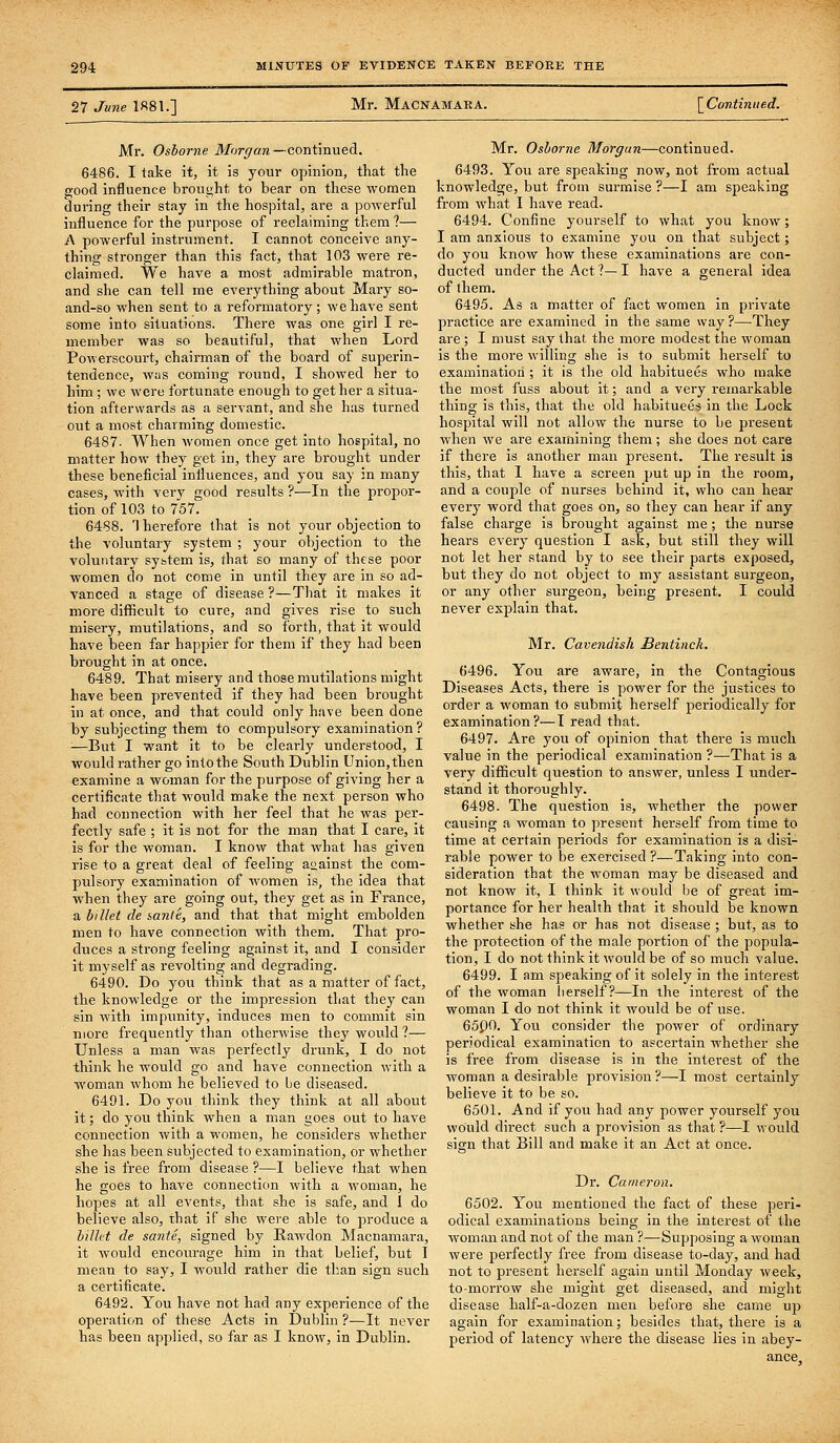 27 June 1881.] Mr. Macnamara. \Continued. Mr. Oshorne iJfbr^ara—continued. 6486. I take it, it is your opinion, that the good influence brought to bear on these women during their stay in the hospital, are a powerful influence for the purpose of reclaiming them ?— A powerful instrument. I cannot conceive any- thing stronger than this fact, that 103 were re- claimed. We have a most admirable matron, and she can tell me everything about Mary so- and-so when sent to a reformatory; we have sent some into situations. There was one girl I re- member was so beautiful, that when Lord Powerscourt, chairman of the board of superin- tendence, was coming round, I showed her to him ; we were fortunate enough to get her a situa- tion afterwards as a servant, and she has turned out a most charming domestic. 6487. When women once get into hospital, no matter how they get in, they are brought under these beneficial influences, and you say in many cases, with very good results ?—In the propor- tion of 103 to 757. 6488. '\ herefore that is not your objection to the voluntary system ; your objection to the voluntary system is, that so many of these poor women do not come in until they are in so ad- vanced a stage of disease ?—That it makes it more difficult to cure, and gives rise to such misery, mutilations, and so forth, that it would have been far happier for them if they had been brought in at once. 6489. That misery and those mutilations might have been prevented if they had been brought in at once, and that could only have been done by subjecting them to compulsory examination ? ■—But I want it to be clearly understood, I would rather go into the South Dublin Union, then examine a woman for the purpose of giving her a certificate that -would make the next person who had connection with her feel that he was per- fectly safe ; it is not for the man that I care, it is for the woman. I know that what has given rise to a great deal of feeling aaainst the com- pulsory examination of women is, the idea that when they are going out, they get as in France, a billet de sanle, and that that might embolden men to have connection with them. That pro- duces a strong feeling against it, and I consider it myself as revolting and degrading. 6490. Do you think that as a matter of fact, the knowledge or the impression that they can sin with impunity, induces men to commit sin more frequently than otherwise they would ?— Unless a man was perfectly drunk, I do not think he would go and have connection with a woman whom he believed to be diseased. 6491. Do you think they think at all about it; do you think when a man goes out to have connection with a women, he considers whether she has been subjected to examination, or whether she is free from disease ?—I believe that when he goes to have connection with a woman, he hopes at all events, that she is safe, and I do believe also, that if she were able to produce a bilht de sante, signed by Rawdon Macnamara, it would encourage him in that belief, but I mean to say, I would rather die than sign such a certificate. 6492. You have not had any experience of the operation of these Acts in Dublin ?—It never has been applied, so far as I know, in Dublin. Mr. Oshorne Morgan—continued. 6493. You are speaking now, not from actual knowledge, but from surmise ?—I am speaking from what I have read. 6494. Confine yourself to what you knovr; I am anxious to examine you on that subject; do you know how these examinations are con- ducted under the Act?—I have a general idea of ihem. 6495. As a matter of fact women in private practice are examined in the same way ?—They are ; I must say that the more modest the woman is the more willing she is to submit herself to examination ; it is the old habituees who make the most fuss about it; and a very remarkable thing is this, that the old habituees in the Lock hospital will not allow the nurse to be present when we are examining them; she does not care if there is another man present. The result is this, that 1 have a screen put up in the room, and a couple of nurses behind it, who can hear every word that goes on, so they can hear if any false charge is brought against me ; the nurse hears every question I ask, but still they will not let her stand by to see their parts exposed, but they do not object to my assistant surgeon, or any other surgeon, being present. I could never explain that. Mr. Cavendish Bentinck. 6496. You are aware, in the Contagious Diseases Acts, there is power for the justices to order a woman to submit herself periodically for examination?—I read that. 6497. Are you of opinion that there is much value in the periodical examination ?—That is a very difficult question to answer, unless I under- stand it thoroughly. 6498. The question is, whether the power causing a woman to present herself from time to time at certain periods for examination is a disi- rable power to be exercised ?—Taking into con- sideration that the woman may be diseased and not know it, I think it would be of great im- portance for her health that it should be known whether she has or has not disease ; but, as to the protection of the male portion of the popula- tion, I do not think it would be of so much value. 6499. I am speaking of it solely in the interest of the woman herself?—In the interest of the woman I do not think it would be of use. 65P0. You consider the power of ordinary periodical examination to ascertain whether she is free from disease is in the interest of the woman a desirable provision ?—I most certainly believe it to be so. 6501. And if you had any power yourself you would direct such a provision as that ?—I would sign that Bill and make it an Act at once. Dr. Cameron. 6502. You mentioned the fact of these peri- odical examinations being in the interest of the woman and not of the man ?—Supposing a woman were perfectly free from disease to-day, and had not to present herself again until Monday week, to-morrow she miglit get diseased, and might disease half-a-dozen men before she came up again for examination; besides that, there is a period of latency where the disease lies in abey- ance.