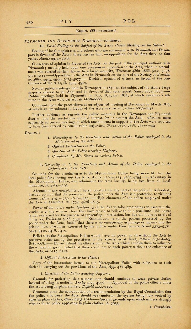 Report, 1881—continued. Plymouth and Devonport District—continued. 18.. Local Feeling on the Subject of the Acts ; Public Meetings on the Subject: Feeling of local magistrates and others -who are conversant witl\ Plymouth and Devon- port in favour of the Acts ; there was, in fact, no opposition for the first three or four years, ^Kn?s5 3314-3316. Consensus of opinion in favour of the Acts on the part of the principal authorities in Plymouth; meeting held upon one occasion in oppositi.>n to the Acts, when an amend- ment was carried in their favour by a large majority, Wilkinson 4860-4866. 5091-5098. 5112-5114 Opposition to the Acts in Plymouth on the part of the Society of Friends, lb. 4860. 4943, 4944. 5'^15-b'^n Decided opinion of witness in favour of the con- tinuance of the Acts, ih. 4909-4913. Several public meetings held in Devonport in 1870 on the subject of the Acts ; large majority adverse to the Acts and in favour of their total repeal, Shaen 6672, 6673 Public meetings held in Plymouth in 1870, 1871, and 1872, at which resolutions ad- verse to the Acts were carried, ib. 6678-6688. Comment upon the proceedings at an adjourned meeting at Devonport in March 1877, at which an amendment in favour of the Acts was carried, Shaen 6839-6841. Further evidence as regards the public meetings in the Devonport and Plymouth district, and the resulutions adopted thereat for or against the Acts ; reference more especially to certain meeiings at which amendments in support of the Acts were reported to iiave been carried by considerable majorities, Shaen 7217, 7218. 7222-7243. Police: 1. Generally as lo the Functions and Action of the Police employed in the Enforcement of the Acts. 2. Official Instructions to the Police. 3. Question of the Police loearing Uniform. 4. Complaints by Mr. Shaen 07i various Points. 1. Generally as to the Functions and Action of the Police employed in the Enforcement of the Acts : Grounds for the conclusion as to the Metropolitan Police being more fit than the local pohce for carrying out the Acts, Anniss 4 104-4114. 4289-4295 Advantage in the Metropolitan Police, vvho administer the Acts locally, being free from all local influence, ib. 4289-4291. Absence of any complaints of harsh conduct on the part of the police in Aldershot; decided opinion that the presence of the pulice under tiie Acts is a protection to virtuous women, .^arr 4751-4759. 4S26-4850 High character of the police employed under the Acts at Aldershot, )b. 4753. 4826-4845. Power of the police under Section 15 of the Act to take proceedings to ascertain the condition of any woman whom they have reason to believe to be a prostitute; this power is not exercised for the purpose of preventing prostitution, but has the indirect result of doing so, Wilkinson 5086-5090 Examination ms to the powers jiossessed by the police under the Acts; belief that there is no unnecessary espionage or inquiry into the private lives of women exercised by the police under their powers, <?ra//f 5373-5381. 5404-5413. 5418, 5419. Belief that the Metropolitan Police would liave no power at all without the Acts to preserve order among the prostitutes in the streets, as at Deal, Pittock 6050-6063. 61180-6085 Povvei behind the officers under the Acts which enables them to influence the women for good ; belief that there could not be such power without the existence of the Acts, ib. 6115-6117. 2. Official Instructions to the Police : Copy of the instructions issued to the Metropolitan Police with reference to their duties in carrying out the provisions of the Acts, App, 487-489, 3. Question of the Police wearing Uniform: Grounds for preferring that witness' men should continue to wear private clothes instead of being in uniform, Anniss 4029-4036 Approval of the police officers under the Acts being in plain clothes, Tu^eld 4455-4470. Comment upon ihe non-adoption of a recommendation by the Royal Commission that the police who work the Acts should wear uniform, the system being now worked by spies in plain clothes, Shaen 6765, 6766 Several grounds upon which witness strongly objects to the police appearing in plain clothes, ib. 7855. 4. Complaints