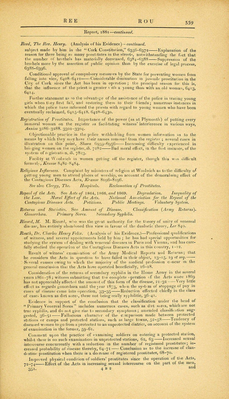 Eepoit, 1881—continued. Reed, The Rev. Henry. (Analysis of his Evidence) —con/znMerf. subject made by him in ihe  Cork Constitution, 6356-6372 Explanation of the reason for there being so many prostitutes in the streets, notuithstanding the fuct that the number of brothels has materially decreased, 6384-6388 -Suppression of the broihels more by the assertion of public opinion than by the exercise of legal process, 6388-6396. Conditional approval of compuls^ory measures by the State for preventing women from falling into vice, 6408-6412 Considerable diminution in juvenile prostitution in the City of Cork since the Act has been in operation ; ti:e principal reason for this is, that the influence of the |5riest is greater v itli a young than with an old woman, 6413, 6414. Further statement as 10 the advantage of the assistance of the police in iracins young girls when tliey first fall, and restoring them to their fiiends; numerous instances in which the police have informed the priests with regard to young women who have been eventually reclaimed, 6415-6418. 6428-6430. Registration of Prostitutes. Impoitance of the power (as at Plymouth) of putting every immoral woman on the register as facilitating witness' interference in various ways, Anniss 3286-3288. 3301-3304. Objectionable practice in the police withholding fiom women information as to the means by uhich they may have their names removed from the register ; several cases in illustration on this point, Shaen 6939-6956 Increasing difficulty experienced in bringing women on the register, z6. 7282 Bad moral effect, in the fiist instance, of the system of ri gistiatii n, zJ. 7823. Facility at \\'(iolivich in women getting off the register, though this was difficult formerly, Krause 8482-8484. Religious Influences. Complaint by ministers of religion at Woolwich as to the difficulty of getting young men to attend places of worship, on account of the demoralising effect of the Contagious Diseases Acts, Krause 8196-8196. See also Clergy, The. Hospitals. Reclamation of Prostitutes. Repeal of the Acts. See Acts of 1864,1866, and 1869. Degradation. Inequality of the Law. Moral Effect of the Acts. National Association for the Repeal of the Contagious Diseases Acts. Petitions. Public Meetings. Voluntary System. Returns and Stalistics. See Amount of Disease. Classification {Army Returns). Gonorrhoea. Primary Sores. Secondary Syphilis. Ricord,M. M. Ricord, who was the great authority for the theory of unity of venereal disease, has entirely abandoned this view in favour of the dualistic tlieory. Zee 840. Rout h, Dr. Charles Henry Felix. (Analysis of his Evidence.)—Professional qualifications of witness, and several appointments held by him ; he has had special opportunities for studying the system of dealing with venereal diseases in Paris and Vienna, and has care- fully studied the operation ol the Contagious Diseases Acts in this country, 1-12. Result of witness' examination of the Army Medical Reports and Returns; that he considers the Acts in question to have failed in their object, 13-15. ig et sec/. Seveial causes owing to which the majority of the medical profession concur in the general conclusion thai the Acts have operated beneficially, 16-18. Consideration of the returns of secondary syphilis in the Home Army in the several years 1861-78 ; witness submitting that the complete operation of the Acts since 1869 has not appreciably affected the amount of this form of the disease, 21-32 Very little effect as regards gonorrhoea until the »ear 1873, when the system of stoppage of pay in cases of disease came into operation, 33-35 Reduction effected chiefly in the class of cases known as dirt sores, these not being really sy|ihilitic, 36-41. Evidence in support of the conclusion that the classification under the head of  Primary Venereal Sores  includes numerous cases, such as dirt sores, which are not true syphilis, and do not give rise to secondary symptoms ; amended classification sug- gested, 36-51 Fallacious character of the comparison made between protected stations or camps and protected stations, such as large towns, 52-58 Tendency of diseased women to go from a protected to an unprotected district, on account of the system of examination in the former, 59-61. Comment upon the practice of examining soldiers on entering a protected station, whilst there is no such examination in unprotected stations, 62, 63 Increased sexual intercourse concurrently with a reduction in the number of registered prostitutes; in- creased probability of disease thereby, 64-71 Conclusion as to the increase of clan- dtstine prostitution when there is a decrease of registered prostitutes, 68-70. Improved physical condition of soldiers' prostitutes since the operation of the Acts, ^2-7^ Effect of the Acts in increasing sexual intercourse on the part of the men, 351. 4 B 2 and