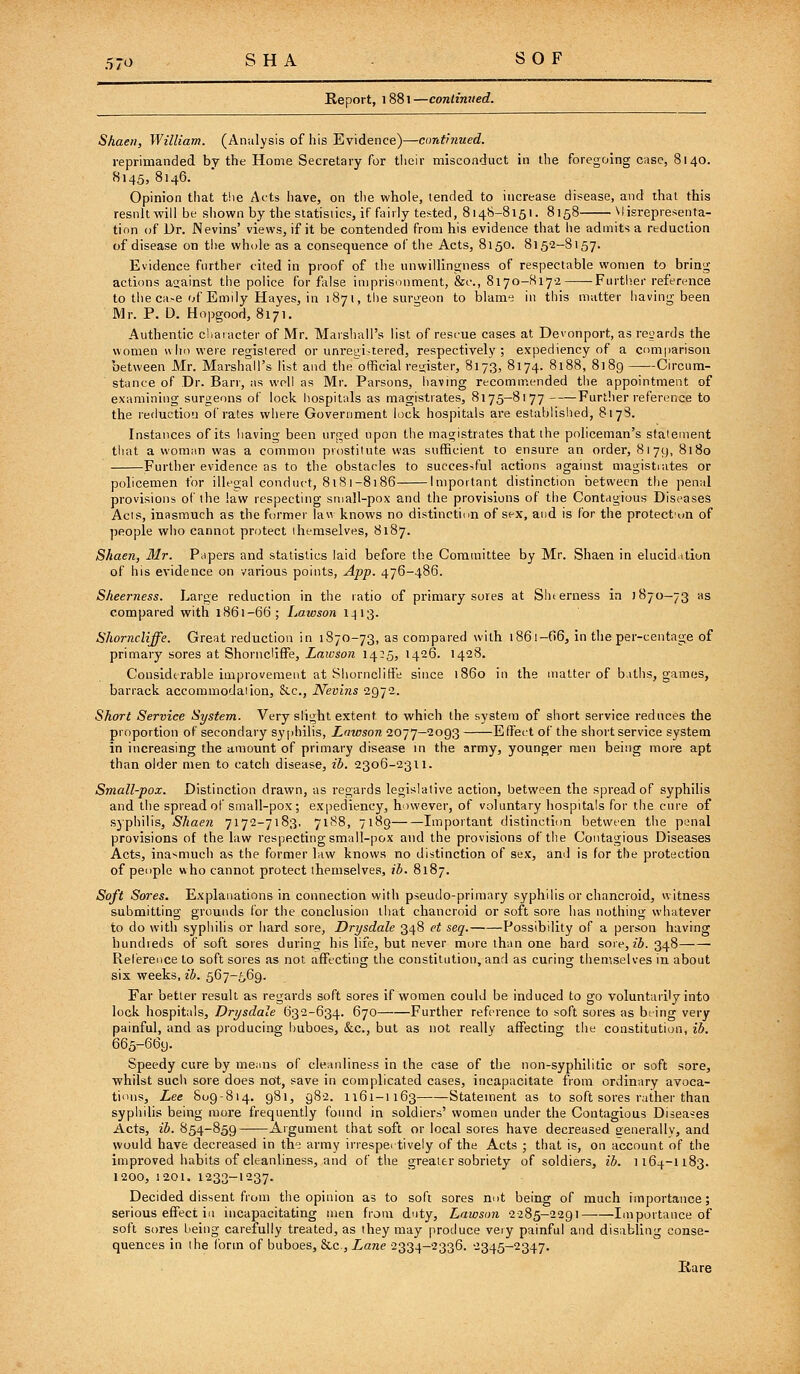 Report, 1881—conlinued. Shaen, William. (Analysis of his Evidence)—continued. reprimanded by the Home Secretary for tlieir misconduct in the foregoing c;isc, 8140. 8145, 8146. Opinion that t!ie Acts have, on the whole, tended to increase disease, and that this result will be shown by the statistics, if fairly tested, 8148-8151. 8158 Misrepresenta- tion of Dr. Nevins' views, if it be contended from his evidence that he admits a reduction of disease on the whole as a consequence of the Acts, 8150. 8152-8157. Evidence further cited in proof of the unwillingness of respectable women to bring actions a2;ainst the police for false imprisonment, &c., 8170-817-2 Further reference to the ca>e of Emily Hayes, in 1871, tiie surgeon to blame in this matter having been Mr. P. D. Hopgood, 8171. Authentic cliaracter of Mr. Maishall's list of resi-ue cases at Devonport, as rcijards the women vvhn were registered or unregi-tered, respectively; expediency of a comparison between Mr. Marshall's list and the'official reuister, 8173, 8174. 8188, 8189 Circum- stance of Dr. Barr, as well as Mr. Parsons, having recomir.ended the appointment of examining surgeons of lock hospitals as magistrates, 8175—8177 Further reference to the reduction of rates where Government lock hospitals are established, 817S. Instances of its liaving been urged upon the magistrates that the policeman's statement that a woman was a common prostitute was sufficient to ensure an order, 8179, 8180 Further evidence as to the obstacles to successful actions against magistrates or policemen for illegal conduct, 8181-8186 Important distinction between tlie penal provisions of the law respecting sniall-pox and the provisions of the Contagious Diseases Acis, inasmuch as the former law knows no distinctiim of sex, and is for the protectun of ])eople who cannot protect themselves, 8187. Shaen, Mr. Papers and statistics laid before the Committee by Mr. Shaen in elucidation of his evidence on various points, App. 476-486. Sheerness. Large reduction in the ratio of primary sores at Shierness in 1870-73 as compared with 1861-66; Lawson 1413. ishorncliffe. Great reduction in 1870-73, as compared with i86i-06, in the per-centage of primary sores at Shorncliffe, Lawson 14:5, 1426. 1428. Considerable improvement at Shorncliffe since i860 in the matter of biths, games, barrack accommodaiion, &.C., Nevins 2972. Short Service System. Very slight extent to which the system of short service reduces the proportion of secondary syphilis, Lawson 2077-2093 Effect of the short service system in increasing the amount of primary disease in the army, younger men being more apt than older men to catch disease, ib. 2306-2311. Small-pox. Distinction drawn, as regards legislative action, between the spread of syphilis and the spread of small-pox; expediency, however, of voluntary hospitals for the cure of sjphilis, Shaen 7172-7183, 7188, 7189 Important distinctiim between the penal provisions of the law respecting small-pox and the provisions of the Contagious Diseases Acts, inasmuch as the former law knows no distinction of sex, and is for the protection of people who cannot protect themselves, ib. 8187. Soft Sores. Explanations in connection with pseudo-primary syphilis or chancroid, witness submitting grounds for the conclusion that chancroid or soft sore has nothing whatever to do with syphilis or hard sore, Drysdale 348 et seq. Possibility of a person having hundreds of soft sores during his life, but never more than one bard sore, z6. 348 Reference to soft sores as not affecting the constitution, and as curing themselves in about six weeks, ib. 567-569. Far better result as regards soft sores if women could be induced to go voluntarily into lock hospitals, Drysdale 632-634. 670 Further reference to soft sores as being very painful, and as producing buboes, &c., but as not really affecting the constitution, ib. 665-669. Speedy cure by means of cleanliness in the case of the non-syphilitic or soft sore, whilst such sore does not, save in complicated cases, incapacitate from ordinary avoca- tions, Lee 809-814. 981, 982. 1161-1163 Statement as to soft sores rather than syphilis being more frequently found in soldiers' women under the Contagious Diseases Acts, ib. 854-859 Argument that soft or local sores have decreased generally, and would have decreased in the army irrespei lively of the Acts ; that is, on account of the improved habits of cleanliness, and of the greater sobriety of soldiers, ib. 1164-1183. 1200, 1201. 1233-1237. Decided dissent from the opinion as to soft sores not being of much importance; serious effect ill incapacitating men from d'lty, Lawson 2285-2291 Importance of soft sores being carefully treated, as they may produce very painful and disabling conse- quences in the Ibrin of buboes, &.c , Lane 2334—2336. 2345-2347. liare