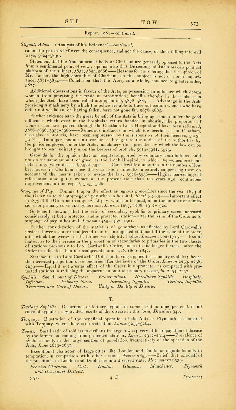 S TI TOW Report, iSHi —continued. 573 Stigant, Adam. (Analysis of his Evidence)—continued. sailors for parish relief were the consequence, and not the cause, of their faliino- into evil ways, 5824-5830. Statement that the Nonconformist body at Chatham are generally opposed to the Acts from a sentimental point of view ; opinion also that Dissenting ministers make a political platfoim of the subject, 5852, 5853. 5866 Reasons for consiilering that the opin on of Mr. Jasper, the high constable of Chatham, on tiiis subject is not of much import- ance, 5871-5874 Conclusion that the Acis, as a uhole, coiii!uce to greater order 5877- Additional observations in favour of the Acts, as possessing an influence wljich deters women from practising the trade of prostitution; benefits thereby in those places in whicli the Acts have been called into operation, 5878-5885 Advantage in the Acts providing a machinery by which the police are able to trace out certain women who have either not yet fallen, or, having fallen, have not gone far, 5878--5885. Further evidence as to the great benefit of the Acts in bringing Homen under the good influences which exist in tiie hospitals; return handed in showing the proportion of women v\ho have passed through the Chatham Lock Hospital and have been refuruied, 5886-5896. 5937-5960 Numerous instances in which low beerhouses in Chatham, used also as broihels, have been suppressed by the suspensio'i of their licenses, 5013— 5918 Improper conduct in these houses brought to tiie notice of the authorities by ihe police employed under the Acts; machinery thus provided by which the law cm be biought to bear indirectly upon the keepers uf brothels, 59i9~o921- 5925. Grounds for the opinion that an hospital supported by voluntary contributions could not do the same amount of good as the Lock Hospit il, to whicli the women are com- pelled to go when diseased, 5922-5924 Considerable diminution in the number of low beerhouses in Chaiham since the year i860; difficulty in entirely suppressing them on account of the means taken to evade the law, 5926-5936 Higher per-centao-e of reformation among tlie women at the present time than ten years ago; continuous improvement in this respect, 5955-5960. SitoTjipage of Pay. Comment upon the eflPect as regards tronorrhoea since the year 1873 of the Order as to the sto|ipae;e of pay when in hospital, Routh 33-35 Important efTect in 1873 of the Order as to sioppaije of pay, whilst in hospital, upon the number of admis- sions for primary sores and gonorrhcea, Lawson 1287, 1288. 1312-1320. Statement showing that the ratio of secondary syphilis to primary cases increased considerably at both [orotected and unprotected stations alter the issue of the Order as to stoppage of pay in hos\>iU\, Laivson 1485-1497. 1501. Further consideration of the statistics of gonorrhcea as affected by Lord Cardwell's Order; lower av erase in subjected ihan in unsubjected stations till the issue of the order, after which the average in the former was slightly higher, Lawson 1702-1715 Exam- ination as to the increase in the proportion of secondaries to primaries in the two classes of stations previously to Lord Cardwell's Order, and as to the larger increase after the Order in subjected than in unsubjected stations, ib. 1806-1842. Statement as to Lord Cardwell's Order not having applied to secondary syphilis ; hence the increased proportion of secondaries after the issue of the Order, Laioson 2253. 2258, 2259 Ecjual if not greater eifect of the Order in unprotected as compared with pro- tected stations in reducing the apparent amount of primary disease, ib. 2254-2257. Syphilis. See Amount of Disease. Examinations. Hereditary Syphilis. Hospitals. Infection. Primary Sores. Secondary Syphilis. Tertiary Syphilis, Treatmeid and Cure of Disease. Unity or Duality of Disease. Tertiary Syphilis. Occurrence of tertiary syphilis in some eight or nine per cent, of all cases of syphilis; aggravated results of the disease in this form, Drysdale 340. Torquay. Illustration of the beneficial operation of the Acts at Plymouth as compared with Torquay, where there is no restriction, jIwkzss 3257-3264. Towns. Small ratio of soldiers to civilians in large towns ; very little propagation of disease by the former on coming from protected stations, Laioson 2312-2314 Prevalence of syphilis chiefly in the large centres of population, irrespectively of the operaiion of the Acts, Lane 2629-2632. lixceptional character of large cities like London and Dublin as regards liability to temptation, in comparison with other stations, iVeuMis 2895 Belief that one-half of ihe prostitutes in London and Dublin are in a diseased state, Macnamara 6539. See also Chatham. Cork. Dublin. Glasgow. Manchester. Plymouth and Devonport District. Qci, 4 D Treatment