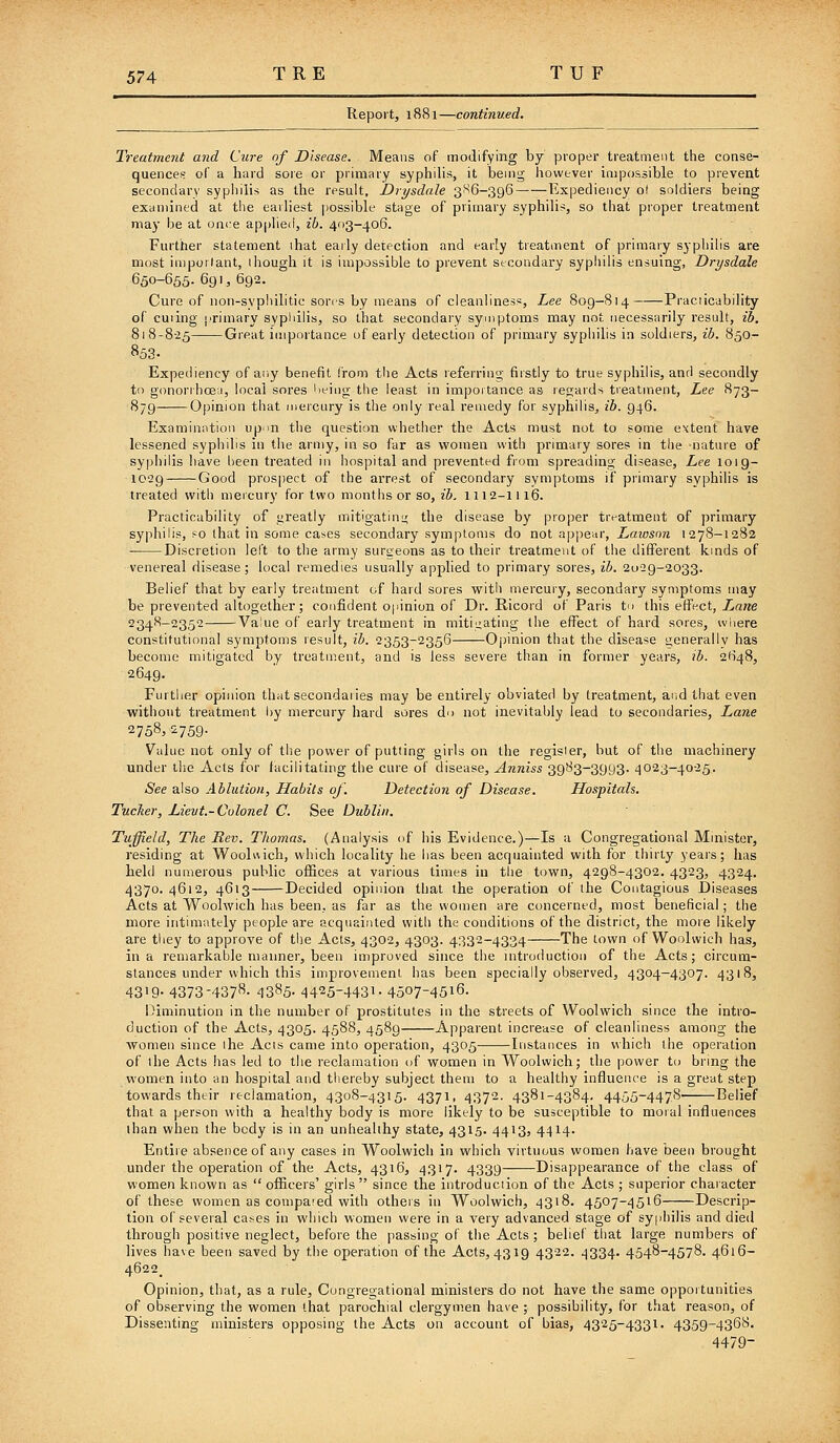 Report, 1881—continued. Treatment and Cure of Disease. Means of modifying by proper treatment the conse- quences of a hard sore or primary syphilis, it being however impossible to prevent secondary syphilis as the result, Drysdale 3''^6-396 Expediency o! soldiers being examined at the earliest possible stage of primary syphilis, so that proper treatment may be at once applied, ih. 403-406. Further statement ihat early detection and early treatment of primary syphilis are most impoilant, 1 hough it is impossible to prevent stcondary syphilis ensuing, Drysdale 650-655. 691, 692. Cure of non-syphilitic sores by means of cleanliness, Lee 809-814 Praciicability of cuiing |!rimary sypliilis, so that secondary symptoms may not necessarily residt, ib. 818-8-25 Great importance of early detection of primary syphilis in soldiers, ib. 850- 853. Expediency of ar.y benefit from the Acts referring firstly to true syphilis, and secondly to gonorrhoea, local sores Ueing the least in importance as regards treatment, Lee 873- 879 Opinion that mercury is the only real remedy for syphilis, ib. 946. Examination up^n the question whether the Acts must not to some extent have lessened syphilis in the army, in so far as women with primary sores in the nature of syp!)ilis have been treated in hospital and prevented from spreading disease, Lee 101 g- 1029 Good prospect of the arrest of secondary symptoms if primary syphilis is treated mth mercury for two months or so, ib. 1112-1116. Practicability of greatly mitigating the disease by proper treatment of primary syphilis, so that in some cases secondary symptoms do not appear, Laioson 1278-1282 Discretion left to the army surgeons as to their treatment of the different kinds of venereal disease; local remedies usually applied to primary sores, ib. 2029-2033. Belief that by early treatment of hard sores with mercury, secondary symptoms may be prevented altogether; confident opinion of Dr. Ricord of Paris t this effect, T^ane 2348-2352 Value of early treatment in mitiiiating the effect of hard sores, where constitutional symptoms result, ib. 2353-2356 Ojjinion that the disease generally has become mitigated by treatment, and is less severe than in former years, ib. 2648, 2649. Further opinion that secondaries may be entirely obviated by treatment, and that even without treatment by mercury hard sores do not inevitably lead to secondaries, Lane 2758,2759. Value not only of tlie power of putting girls on the register, but of the machinery under the Acts for facilitating the cure of disease, Anniss 39'^3-3993- 4023-4025. See also Ablution, Habits oj. Detection of Disease. Hospitals. Tucker, Lievt.-Colonel C. See Dublin. Tuffeld, The Rev. Thojnas. (Analysis of his Evidence.)—Is a Congregational Minister, residing at Woolwich, which locality he has been acquainted with for thirty years; has held numerous public ofiSces at various times in the town, 4298-4302. 4323, 4324. 4370. 4612, 4613 Decided opinion that the operation of the Contagious Diseases Acts at Woolwich has been, as far as the women are concerned, most beneficial; the more intimately people are acquainted with the conditions of the district, the more likely are tliey to approve of tl)e Acts, 4302, 4303. 4332-4334 The town of Woolwich has, in a remarkable manner, been improved since the introduction of the Acts; circum- stances under which this improvement has been specially observed, 4304-4307. 4318, 4319- 4373-4378- 4385- 4425-4431- 4507-4516. diminution in the number of prostitutes in the streets of Woolwich since the intro- duction of the Acts, 4305. 4588, 4589 Apparent increase of cleanliness among the women since the Acts came into operation, 4305 Instances in which the operation of the Acts has led to the reclamation of women in Woolwich; the power to bring the women into an hospital and thereby subject them to a healthy influence is a great step towards their reclamation, 4308-4315. 4371, 4372. 4381-4384. 4455-4478 Belief that a person with a healthy body is more likely to be susceptible to moral influences than when the body is in an unhealthy state, 4315. 4413, 4414- Entire absence of any cases in Woolwich in which virtuous women have been brought under the operation of the Acts, 4316, 4317. 4339 Disappearance of the class of women known as  officers' girls  since the introduction of the Acts ; superior character of these women as compaied with others in Woolwich, 4318. 4507-4516 Descrip- tion of several cases in which women were in a very advanced stage of syphilis and died through positive neglect, before the passing of the Acts; belief that large numbers of lives have been saved by the operation of the Acts, 4319 4322. ^334. 4548-4578. 4616- 4622^ Opinion, that, as a rule. Congregational ministers do not have the same opportunities of observing the women (hat parochial clergymen have ; possibility, for that reason, of Dissenting ministers opposing the Acts on account of bias, 4325-4331. 4359-4368. 4479-