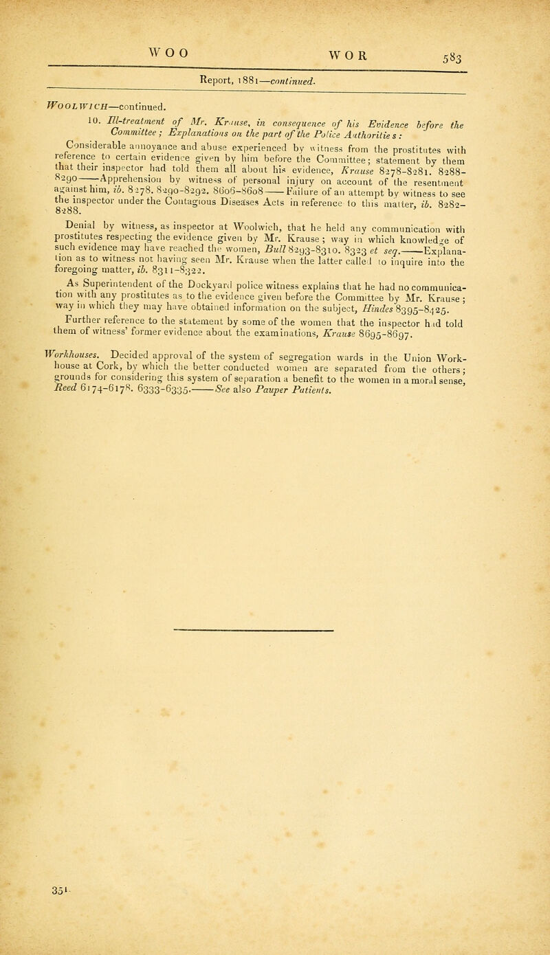 Report, i88i—cnntlnued. Wool wi ch—continued. 10. Ill-treatment of Mr. Krinse, in consequence of his Evidence before the Committee ; Explanations on the part of the Police Authorities: Considerable annoyance and abuse experienced by witness from the prostitutes with reference to certain evidence given by him before the Committee; statement by them that their inspector had told them all about his evidence, Krause 8-278-8281. 8-288- 8290 Apprehension by witness of personal injury on account of the resentment apiiisthim, ib. 8278. 8290-8292. 8G06-8608 Failure of an attempt by witness to see the inspector under the Contagious Diseaises Acts in reference to this matter ib 8282- 8288. Denial by witness, as inspector at Woolwich, that he held any communication with prostitutes res))ecting the evidence given by Mr. Krause ; way in which knowled -e of such evidence may have reached the women, 5k/Z 8293-8310. 8323 et seq. Explana- iion as to witness not having seen Mr. Krause when the latter called 10 inquire into the foregoing matter, ib. 8311-8322, As Superintendent of the Dockyard police witness explains tliat he had no communica- tion with any prostitutes as to the evidence given before the Committee by Mr. Krause ; way in which they may have obtained information on the subject, M«(f(?5 8395-8.]25. Further reference to the statement by some of the women that the inspector hid told them of witness' former evidence about the examinations, Krause 8695-8697. Workhouses. Decided approval of the system of segregation wards in tiie Union Work- house at Cork, by which the better conducted women are separated from the others; grounds for considering this system of separation a benefit to the women in amoral sense' Reed 6174-6178. 6333-6335. See also Pauper Patients. ' 351-