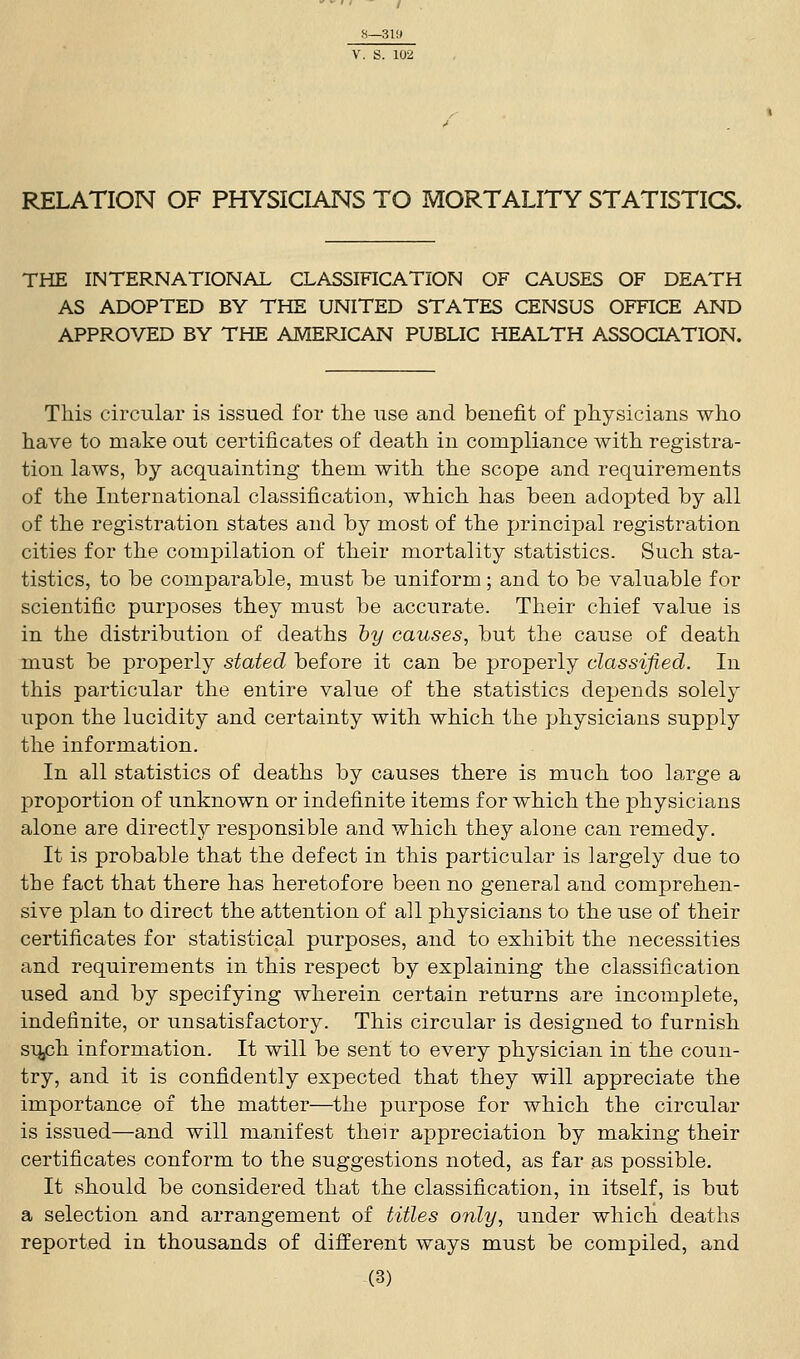 RELATION OF PHYSICIANS TO MORTALITY STATISTICS. THE INTERNATIONAL CLASSIFICATION OF CAUSES OF DEATH AS ADOPTED BY THE UNITED STATES CENSUS OFFICE AND APPROVED BY THE AMERICAN PUBLIC HEALTH ASSOCIATION. This circular is issued for the use and benefit of physicians who have to make out certificates of death in compliance with registra- tion laws, by acquainting them with the scope and requirements of the International classification, which has been adopted by all of the registration states and by most of the principal registration cities for the compilation of their mortality statistics. Such sta- tistics, to be comparable, must be uniform; and to be valuable for scientific purposes they must be accurate. Their chief value is in the distribution of deaths by causes, but the cause of death must be properly stated before it can be properly classified. In this particular the entire value of the statistics depends solely upon the lucidity and certainty with which the physicians supply the information. In all statistics of deaths by causes there is much too large a proportion of unknown or indefinite items for which the physicians alone are directly responsible and which they alone can remedy. It is probable that the defect in this particular is largely due to the fact that there has heretofore been no general and comprehen- sive plan to direct the attention of all physicians to the use of their certificates for statistical purposes, and to exhibit the necessities and requirements in this respect by explaining the classification used and by specifying wherein certain returns are incomplete, indefinite, or unsatisfactory. This circular is designed to furnish sUjCh information. It will be sent to every physician in the coun- try, and it is confidently expected that they will appreciate the importance of the matter—the purpose for which the circular is issued—and will manifest their appreciation by making their certificates conform to the suggestions noted, as far as possible. It should be considered that the classification, in itself, is but a selection and arrangement of titles only, under which deaths reported in thousands of different ways must be compiled, and