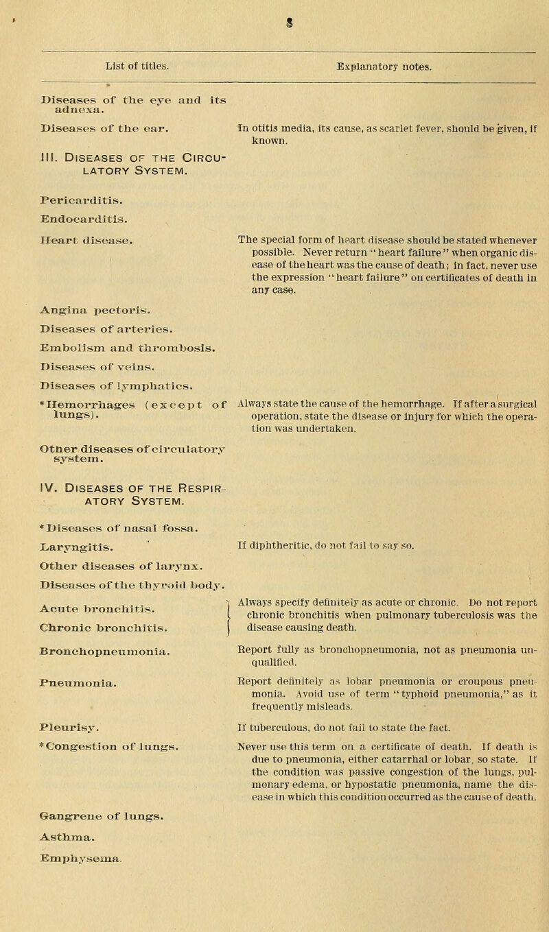 Diseases of tlie eye and its adnexa. Diseases of tlie ear. 111. Diseases of the Circu- latory System. Pericarditis. Endocarditis. Heart disease. In otitis media, its cause, as scarlet fever, should be given, if known. The special form of heart disease should be stated whenever possible. Never return 'heart failure when organic dis- ease of the heart was the cause of death; in fact, never use the expression heart failure on certificates of death in any case. Angina pectoris. Diseases of arteries. Embolism and thrombosis. Diseases of veins. Diseases of lymphatics. * Hemorrhages (except of Always state the cause of the hemorrhage. If after a surgical lungs). operation, state the disease or injury for which the opera- tion was undertaken. Otner diseases of circulatory system. IV. Diseases of the Respir- atory System. ♦Diseases of nasal fossa. Laryngitis. Other diseases of larynx. Diseases of the thyroid body. Acute bronchitis. Chronic bronchitis. | Bronchopneumonia. If diphtheritic, do not fail to say so. Pneumonia. Pleurisy. ♦Congestion of lungs. Gangrene of lungs. Asthma. Emphysema. Always specify definitely as acute or chronic. Do not report chronic bronchitis when pulmonary tuberculosis was the disease causing death. Report fully as bronchopneumonia, not as pneumonia un- qualified. Report definitely as lobar pneumonia or croupous pneu- monia. Avoid use of term typhoid pneumonia, as it frequently misleads. If tuberculous, do not fail to state the fact. Never use this term on a certificate of death. If death is due to pneumonia, either catarrhal or lobar, so state. If the condition was passive congestion of the lungs, pul- monary edema, or hypostatic pneumonia, name the dis- ease in which this condition occurred as the cause of death.