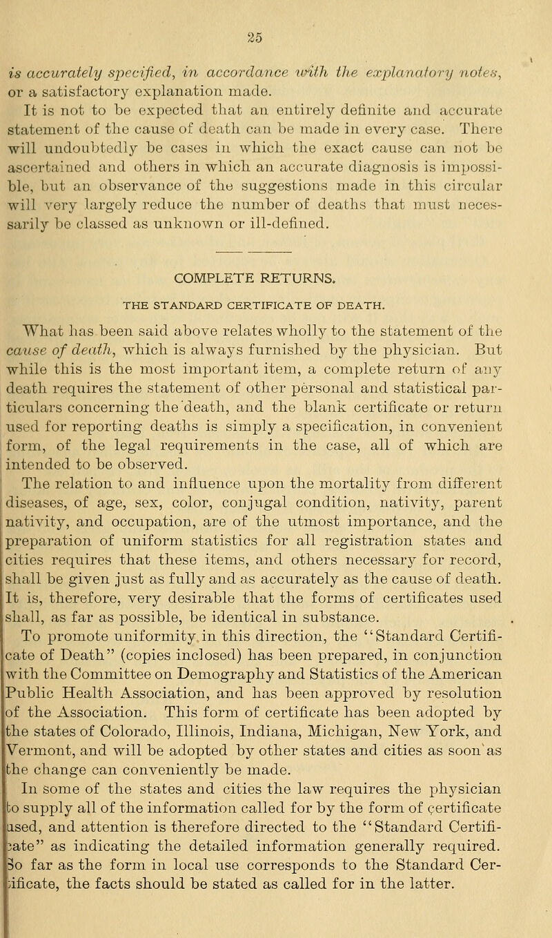 is accurately specified, in accordance xoith the explanatory notes, or a satisfactory explanation made. It is not to be expected that an entirely definite and accurate statement of the cause of death can be made in every case. There will undoubtedly be cases in which the exact cause can not be ascertained and others in which an accurate diagnosis is impossi- ble, but an observance of the suggestions made in this circular will very largely reduce the number of deaths that must neces- sarily be classed as unknown or ill-defined. COMPLETE RETURNS. THE STANDARD CERTIFICATE OF DEATH. What has been said above relates wholly to the statement of the cause of death, which is always furnished by the physician. But while this is the most important item, a complete return of any death requires the statement of other personal and statistical par- ticulars concerning the'death, and the blank certificate or return used for reporting deaths is simply a specification, in convenient form, of the legal requirements in the case, all of which are intended to be observed. The relation to and influence upon the mortality from different diseases, of age, sex, color, conjugal condition, nativity, parent nativity, and occupation, are of the utmost importance, and the preparation of uniform statistics for all registration states and cities requires that these items, and others necessary for record, shall be given just as fully and as accurately as the cause of death. It is, therefore, very desirable that the forms of certificates used shall, as far as possible, be identical in substance. To promote uniformity.in this direction, the Standard Certifi- cate of Death (copies inclosed) has been prepared, in conjunction with the Committee on Demography and Statistics of the American Public Health Association, and has been approved by resolution of the Association. This form of certificate has been adopted by the states of Colorado, Illinois, Indiana, Michigan, New York, and Vermont, and will be adopted by other states and cities as soon'as the change can conveniently be made. In some of the states and cities the law requires the physician bo supply all of the information called for by the form of certificate used, and attention is therefore directed to the Standard Certifi- 3ate as indicating the detailed information generally required. So far as the form in local use corresponds to the Standard Cer- tificate, the facts should be stated as called for in the latter.