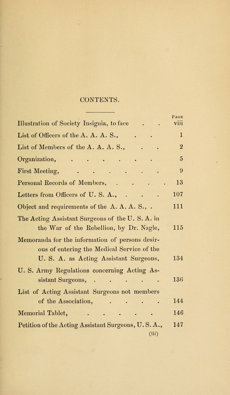CONTENTS. Page Illustration of Society Insignia, to face . . viii List of Officers of the A. A. A. S., . . 1 List of Members of the A. A. A. S., . . 2 Organization, ...... 5 First Meeting, 9 Personal Records of Members, . . . .13 Letters from Officers of U. S. A., . . . 107 Object and requirements of the A. A. A. S., . Ill The Acting Assistant Surgeons of the U. S. A. in the War of the Rebellion, by Dr. Nagle, 115 Memoranda for the information of persons desir- ous of entering the Medical Service of the U. S. A. as Acting Assistant Surgeons, 134 U. S. Army Regulations concerning Acting As- sistant Surgeons, . . . . . 136 List of Acting Assistant Surgeons not members of the Association, . . . . 144 Memorial Tablet, 146 Petition of the Acting Assistant Surgeons, U. S. A., 147