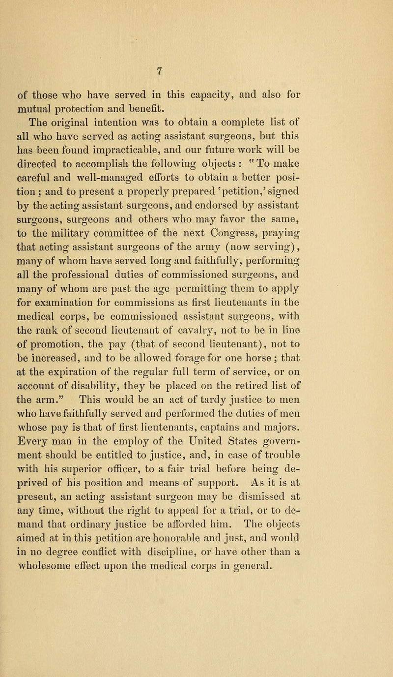 of those who have served in this capacity, and also for mutual protection and benefit. The original intention was to obtain a complete list of all who have served as acting assistant surgeons, but this has been found impracticable, and our future work will be directed to accomplish the following objects : To make careful and well-managed efforts to obtain a better posi- tion ; and to present a properly prepared 'petition,' signed by the acting assistant surgeons, and endorsed by assistant surgeons, surgeons and others who may favor the same, to the military committee of the next Congress, praying that acting assistant surgeons of the army (now serving), many of whom have served long and faithfully, performing all the professional duties of commissioned surgeons, and many of whom are past the age permitting them to apply for examination for commissions as first lieutenants in the medical corps, be commissioned assistant surgeons, with the rank of second lieutenant of cavalry, not to be in line of promotion, the pay (that of second lieutenant), not to be increased, and to be allowed forage for one horse; that at the expiration of the regular full term of service, or on account of disability, they be placed on the retired list of the arm. This would be an act of tardy justice to men who have faithfully served and performed the duties of men whose pay is that of first lieutenants, captains and majors. Every man in the employ of the United States govern- ment should be entitled to justice, and, in case of trouble with his superior officer, to a fair trial before being de- prived of his position and means of support. As it is at present, an acting assistant surgeon may be dismissed at any time, without the right to appeal for a trial, or to de- mand that ordinary justice be afforded him. The objects aimed at in this petition are honorable and just, and would in no degree conflict with discipline, or have other than a wholesome effect upon the medical corps in general.