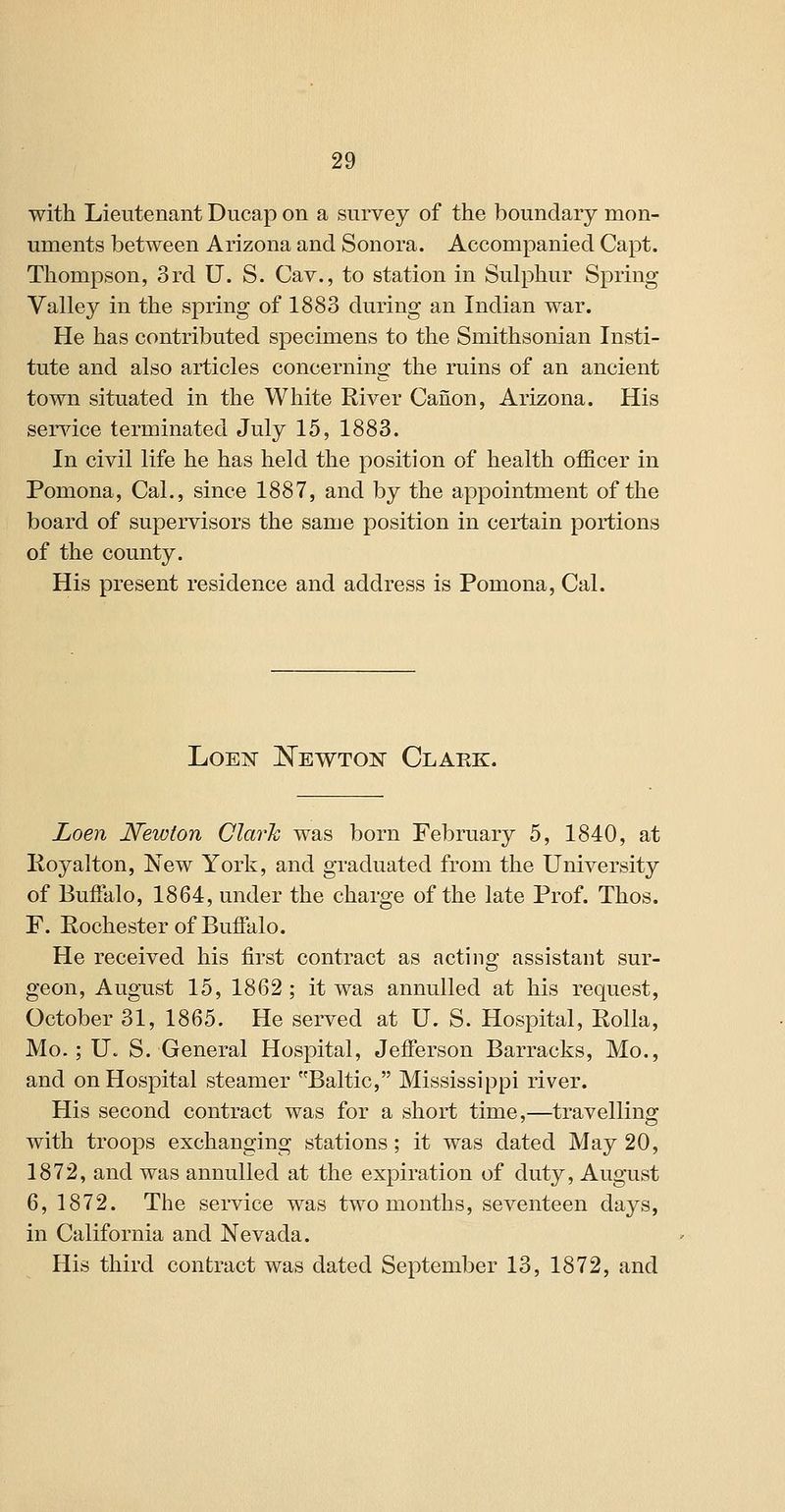 with Lieutenant Ducap on a survey of the boundary mon- uments between Arizona and Sonora. Accompanied Capt. Thompson, 3rd U. S. Cav., to station in Sulphur Spring Valley in the spring of 1883 during an Indian war. He has contributed specimens to the Smithsonian Insti- tute and also articles concerning the ruins of an ancient town situated in the White River Canon, Arizona. His serAdce terminated July 15, 1883. In civil life he has held the position of health officer in Pomona, Cal., since 1887, and by the appointment of the board of supervisors the same position in certain portions of the county. His present residence and address is Pomona, Cal. LoEjT l^EWTON Clark. Loen Newton Clark was born February 5, 1840, at Royalton, New York, and graduated from the University of Buffalo, 1864, under the charge of the late Prof. Thos. F. Rochester of Buffalo. He received his fii'st contract as acting assistant sur- geon, August 15, 1862 ; it was annulled at his request, October 31, 1865. He served at U. S. Hospital, Rolla, Mo.; U. S. General Hospital, Jefferson Barracks, Mo., and on Hospital steamer Baltic, Mississippi river. His second contract was for a short time,—travelling with troops exchanging stations; it was dated May 20, 1872, and was annulled at the expiration of duty, August 6, 1872. The service was two months, seventeen days, in California and Nevada. His third contract was dated September 13, 1872, and