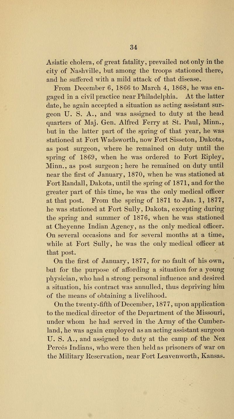 Asiatic cholera, of great fatality, prevailed not only in the city of Nashville, but among the troops stationed there, and he suffered with a mild attack of that disease. From December 6, 1866 to March 4, 1868, he was en- gaged in a civil practice near Philadelphia. At the latter date, he again accepted a situation as acting assistant sur- geon U. S. A., and was assigned to duty at the head quarters of Maj. Gen. Alfred Ferry at St. Paul, Minn., but in the latter part of the spring of that year, he was stationed at Fort Wadsworth, now Fort Sisseton, Dakota, as post surgeon, where he remained on duty until the spring of 1869, when he was ordered to Fort Eipley, Minn., as post surgeon; here he remained on duty until near the first of January, 1870, when he was stationed at FortEandall, Dakota, until the spring of 1871, and for the greater part of this time, he was the only medical officer at that post. From the spring of 1871 to Jan. 1, 1877, he was stationed at Fort Sully, Dakota, excepting during the spring and summer of 1876, when he was stationed at Cheyenne Indian Agency, as the only medical officer. On several occasions and for several months at a time, while at Fort Sully, he was the only medical officer at that post. On the first of January, 1877, for no fault of his own, but for the purpose of affording a situation for a young physician, who had a strong personal influence and desired a situation, his contract was annulled, thus depriving him of the means of obtaining a livelihood. On the twenty-fifth of December, 1877, upon application to the medical director of the Department of the Missouri, under whom he had served in the Army of the Cumber- land, he was again employed as an acting assistant surgeon U. S. A., and assigned to duty at the camp .of the Nez Perces Indians, who were then held as prisoners of war on the Military Reservation, near Fort Leavenworth, Kansas.