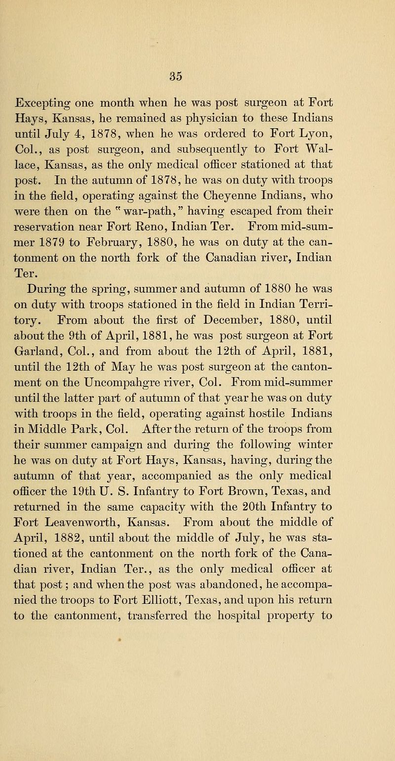 Excepting one month when he was post surgeon at Fort Hays, Kansas, he remained as physician to these Indians until July 4, 1878, when he was ordered to Fort Lyon, Col., as post surgeon, and subsequently to Fort Wal- lace, Kansas, as the only medical officer stationed at that post. In the autumn of 1878, he was on duty with troops in the field, operating against the Cheyenne Indians, who were then on the war-path, having escaped from their reservation near Fort Reno, Indian Ter. From mid-sum- mer 1879 to February, 1880, he was on duty at the can- tonment on the north fork of the Canadian river, Indian Ter. During the spring, summer and autumn of 1880 he was on duty with troops stationed in the field in Indian Terri- tory. From about the first of December, 1880, until about the 9th of April, 1881, he was post surgeon at Fort Garland, Col., and from about the 12th of April, 1881, until the 12th of May he was post surgeon at the canton- ment on the Uncompahgre river. Col. From mid-summer until the latter part of autumn of that year he was on duty with troops in the field, operating against hostile Indians in Middle Park, Col. After the return of the troops from their summer campaign and during the following winter he was on duty at Fort Hays, Kansas, having, during the autumn of that year, accompanied as the only medical officer the 19th U. S. Infantry to Fort Brown, Texas, and returned in the same capacity with the 20th Infantry to Fort Leavenworth, Kansas. From about the middle of April, 1882, until about the middle of July, he was sta- tioned at the cantonment on the north fork of the Cana- dian river, Indian Ter., as the only medical officer at that post; and when the post was abandoned, he accompa- nied the troops to Fort Elliott, Texas, and upon his return to the cantonment, transferred the hospital property to