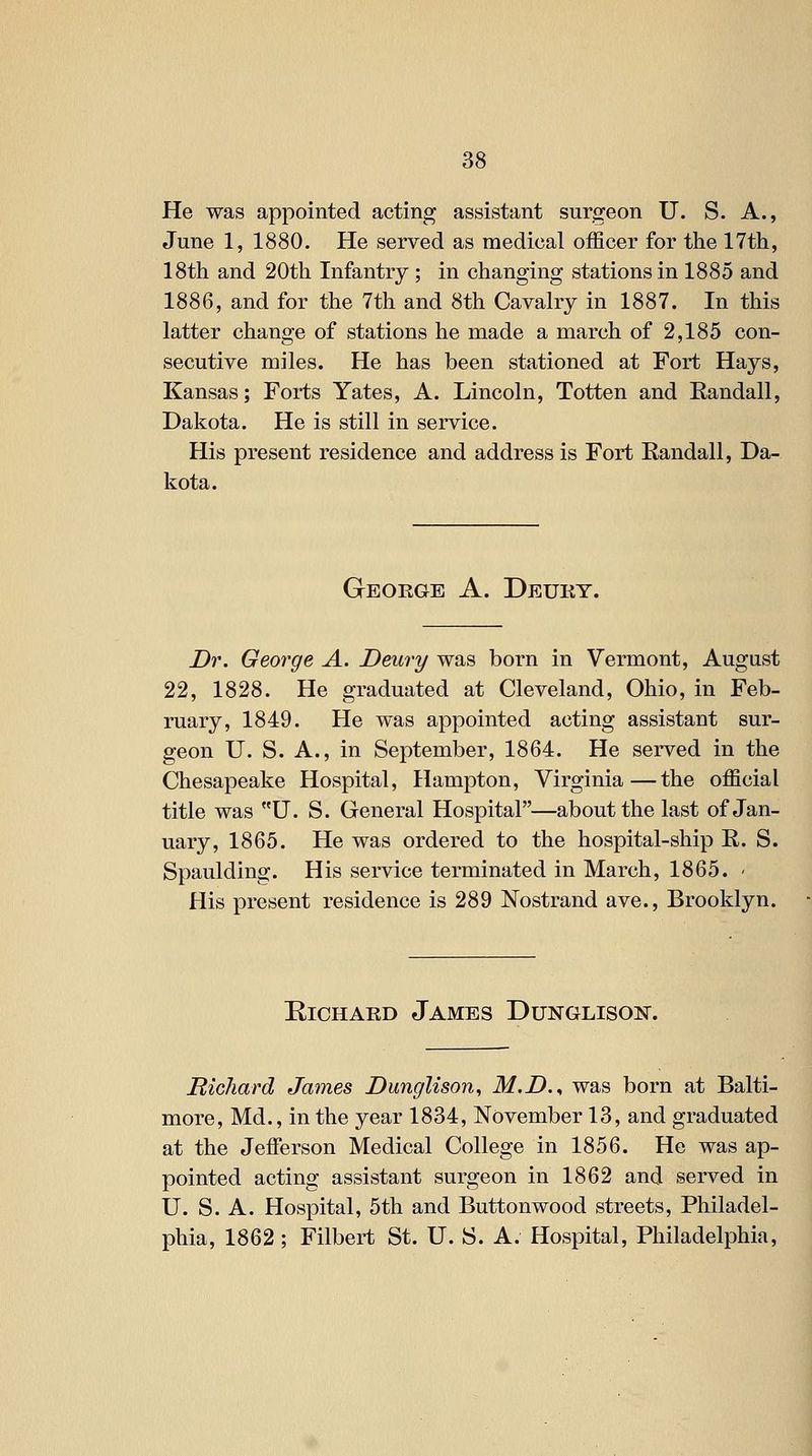 He was appointed acting assistant surgeon U. S. A., June 1, 1880. He served as medical officer for the 17th, 18th and 20th Infantry; in changing stations in 1885 and 1886, and for the 7th and 8th Cavalry in 1887. In this latter change of stations he made a march of 2,185 con- secutive miles. He has been stationed at Fort Hays, Kansas; Forts Yates, A. Lincoln, Totten and Eandall, Dakota. He is still in service. His present residence and address is Fort Randall, Da- kota. Geoege a. Deury. Dr. George A. Deury was born in Vermont, August 22, 1828. He graduated at Cleveland, Ohio, in Feb- ruary, 1849. He was appointed acting assistant sur- geon U. S. A., in September, 1864. He served in the Chesapeake Hospital, Hampton, Virginia—the official title was U. S. General Hospital—about the last of Jan- uary, 1865. He was ordered to the hospital-ship R. S. Spaulding. His service terminated in March, 1865. - His present residence is 289 Nostrand ave., Brooklyn. Richard James Dunglison. Richard James Dunglison, M.D.., was born at Balti- more, Md., in the year 1834, November 13, and graduated at the Jefferson Medical College in 1856. He was ap- pointed acting assistant surgeon in 1862 and served in U. S. A. Hospital, 5th and Buttonwood streets, Philadel- phia, 1862; Filbert St. U. S. A. Hospital, Philadelphia,