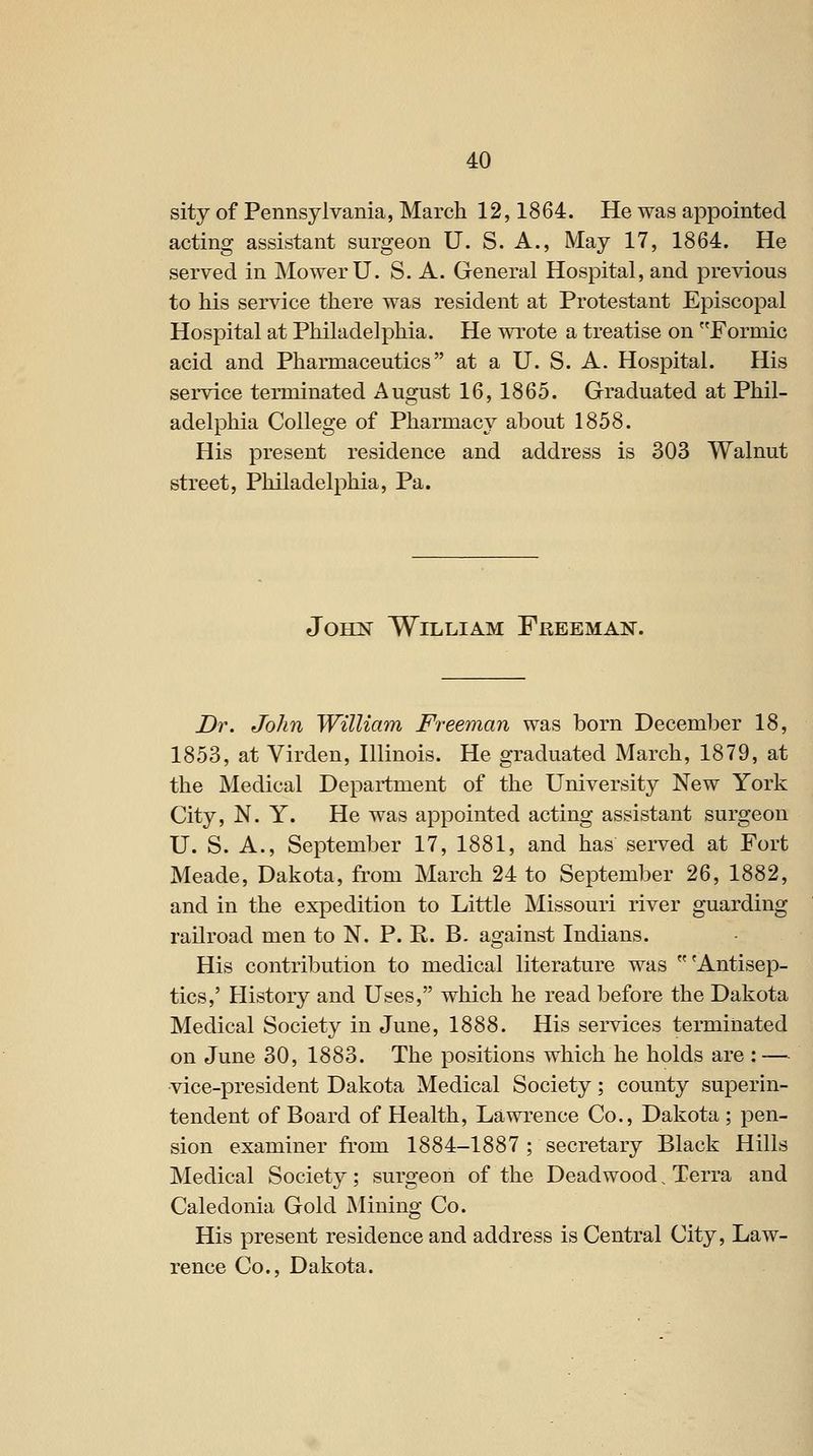 sity of Pennsylvania, March 12,1864. He was appointed acting assistant surgeon U. S. A., May 17, 1864. He served in Mower U. S. A. General Hospital, and previous to Ms service there was resident at Protestant Episcopal Hospital at Philadelphia. He wrote a treatise on Formic acid and Pharmaceutics at a U. S. A. Hospital. His service terminated August 16, 1865. Graduated at Phil- adelphia College of Pharmacy about 1858. His present residence and address is 303 Walnut street, Philadelphia, Pa. John William Freeman. Dr. John William Freeman was born December 18, 1853, at Virden, Illinois. He graduated March, 1879, at the Medical Department of the University New York City, N. Y. He was appointed acting assistant surgeon U. S. A., September 17, 1881, and has served at Fort Meade, Dakota, from March 24 to September 26, 1882, and in the expedition to Little Missouri river guarding railroad men to N. P. R. B. against Indians. His contribution to medical literature was 'Antisep- tics,' History and Uses, which he read before the Dakota Medical Society in June, 1888. His services terminated on June 30, 1883. The positions which he holds are : — vice-president Dakota Medical Society; county superin- tendent of Board of Health, Lawrence Co., Dakota ; pen- sion examiner from 1884-1887 ; secretary Black Hills Medical Society; surgeon of the Dead wood. Terra and Caledonia Gold Mining Co. His present residence and address is Central City, Law- rence Co., Dakota.
