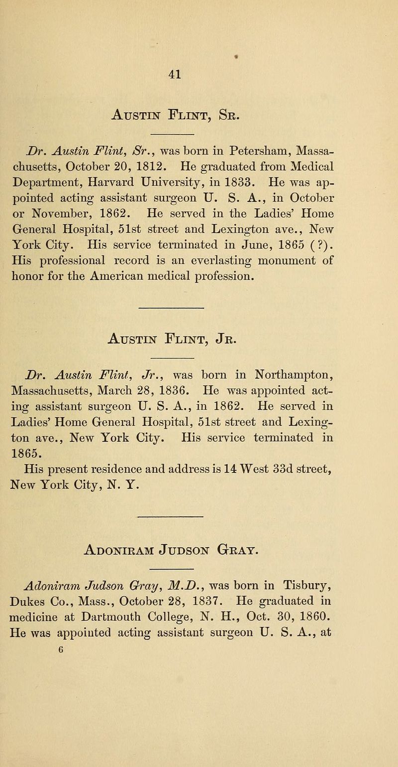 Austin Flint, Sr. Dr. Austin Flint, Sr., was born in Petersham, Massa- chusetts, October 20, 1812. He graduated from Medical Department, Harvard University, in 1833. He was ap- pointed acting assistant surgeon U. S. A., in October or November, 1862. He served in the Ladies' Home General Hospital, 51st street and Lexington ave.. New York City. His service terminated in June, 1865 (?). His professional record is an everlasting monument of honor for the American medical profession. Austin Flint, Jr. Dr. Austin Flint, Jr., was born in Northampton, Massachusetts, March 28, 1836. He was appointed act- ing assistant surgeon U. S. A., in 1862. He served in Ladies' Home General Hospital, 51st street and Lexing- ton ave., New York City. His service terminated in 1865. His present residence and address is 14 West 33d street, New York City, N. Y. Adoniram Judson Gray. Adoniram Judson Gray, M.D., was born in Tisbury, Dukes Co., Mass., October 28, 1837. He graduated in medicine at Dartmouth College, N. H., Oct. 30, 1860. He was appointed acting assistant surgeon U. S. A., at 6